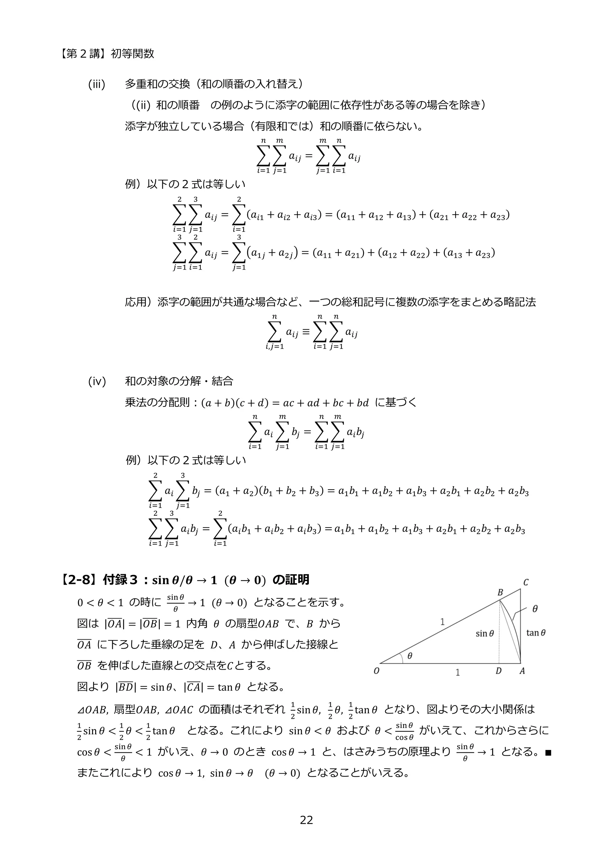 【第 2 講】初等関数
22
(iii) 多重和の交換（和の順番の入れ替え）
（(ii) 和の順番 の例のように添字の範囲に依存性がある等の場合を除き）
添字が独立している場合（有限和では）和の順番に依らない。
∑∑ 𝑎𝑖𝑗
𝑚
𝑗=1
𝑛
𝑖=1
= ∑ ∑𝑎𝑖𝑗
𝑛
𝑖=1
𝑚
𝑗=1
例）以下の 2 式は等しい
∑∑ 𝑎𝑖𝑗
3
𝑗=1
2
𝑖=1
= ∑(𝑎𝑖1 + 𝑎𝑖2 + 𝑎𝑖3) = (𝑎11 + 𝑎12 + 𝑎13)
2
𝑖=1
+ (𝑎21 + 𝑎22 + 𝑎23)
∑∑ 𝑎𝑖𝑗
2
𝑖=1
3
𝑗=1
= ∑(𝑎1𝑗 + 𝑎2𝑗) = (𝑎11 + 𝑎21)
3
𝑗=1
+ (𝑎12 + 𝑎22) + (𝑎13 + 𝑎23)
応用）添字の範囲が共通な場合など、一つの総和記号に複数の添字をまとめる略記法
∑ 𝑎𝑖𝑗
𝑛
𝑖,𝑗=1
≡ ∑ ∑𝑎𝑖𝑗
𝑛
𝑗=1
𝑛
𝑖=1
(iv) 和の対象の分解・結合
乗法の分配則：(𝑎 + 𝑏)(𝑐 + 𝑑) = 𝑎𝑐 + 𝑎𝑑 + 𝑏𝑐 + 𝑏𝑑 に基づく
∑𝑎𝑖 ∑𝑏𝑗
𝑚
𝑗=1
𝑛
𝑖=1
= ∑∑𝑎𝑖𝑏𝑗
𝑚
𝑗=1
𝑛
𝑖=1
例）以下の 2 式は等しい
∑ 𝑎𝑖 ∑ 𝑏𝑗
3
𝑗=1
2
𝑖=1
= (𝑎1 + 𝑎2)(𝑏1 + 𝑏2 + 𝑏3) = 𝑎1𝑏1 + 𝑎1𝑏2 + 𝑎1𝑏3 + 𝑎2𝑏1 + 𝑎2𝑏2 + 𝑎2𝑏3
∑ ∑𝑎𝑖𝑏𝑗
3
𝑗=1
2
𝑖=1
= ∑(𝑎𝑖𝑏1 + 𝑎𝑖𝑏2 + 𝑎𝑖𝑏3) =
2
𝑖=1
𝑎1𝑏1 + 𝑎1𝑏2 + 𝑎1𝑏3 + 𝑎2𝑏1 + 𝑎2𝑏2 + 𝑎2𝑏3
【2-8】付録３：𝐬𝐢𝐧⁡𝜽/𝜽 → 𝟏⁡ (𝜽 → 𝟎) の証明
0 < 𝜃 < 1 の時に
sin𝜃
𝜃
→ 1⁡ (𝜃 → 0) となることを示す。
図は |𝑂𝐴
̅̅̅̅| = |𝑂𝐵
̅̅̅̅| = 1 内角 𝜃 の扇型𝑂𝐴𝐵 で、𝐵 から
𝑂𝐴
̅̅̅̅ に下ろした垂線の足を 𝐷、𝐴 から伸ばした接線と
𝑂𝐵
̅̅̅̅ を伸ばした直線との交点を𝐶とする。
図より |𝐵𝐷
̅̅̅̅| = sin𝜃、|𝐶𝐴
̅̅̅̅| = tan 𝜃 となる。
⊿𝑂𝐴𝐵, 扇型𝑂𝐴𝐵, ⊿𝑂𝐴𝐶 の面積はそれぞれ
1
2
sin𝜃,⁡
1
2
𝜃,
1
2
tan 𝜃 となり、図よりその大小関係は
1
2
sin 𝜃 <
1
2
𝜃 <
1
2
tan𝜃 となる。これにより sin 𝜃 < 𝜃 および 𝜃 <
sin𝜃
cos𝜃
がいえて、これからさらに
cos 𝜃 <
sin𝜃
𝜃
< 1 がいえ、𝜃 → 0 のとき cos 𝜃 → 1 と、はさみうちの原理より
sin 𝜃
𝜃
→ 1 となる。∎
またこれにより cos 𝜃 → 1, sin 𝜃 → 𝜃⁡ ⁡ (𝜃 → 0) となることがいえる。
 
