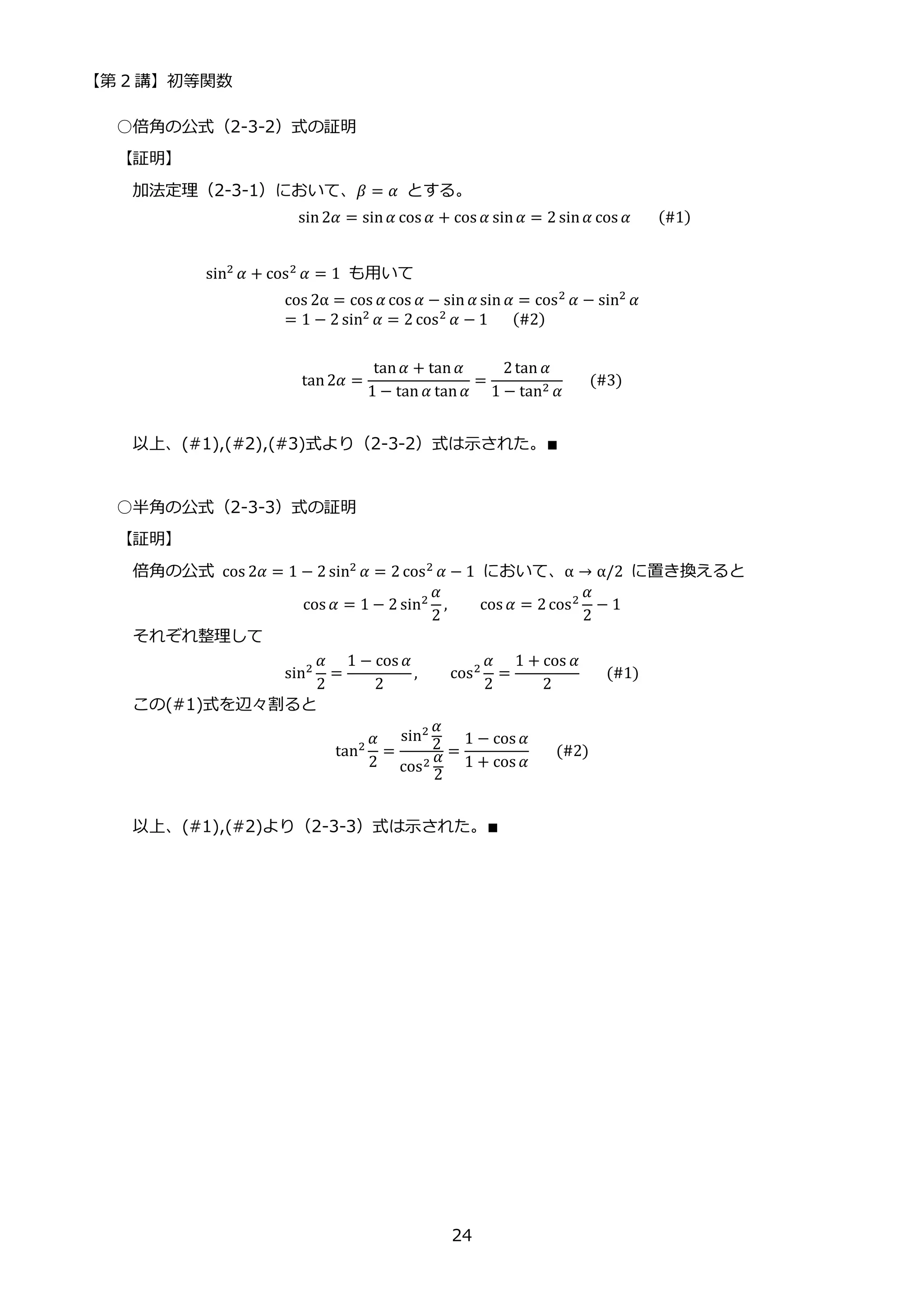 【第 2 講】初等関数
24
○倍角の公式（2-3-2）式の証明
【証明】
加法定理（2-3-1）において、𝛽 = 𝛼 とする。
sin2𝛼 = sin𝛼 cos 𝛼 + cos 𝛼 sin𝛼 = 2 sin𝛼 cos 𝛼⁡ ⁡ ⁡ (#1)
sin2 𝛼 + cos2 𝛼 = 1 も用いて
cos 2α = cos 𝛼 cos 𝛼 − sin 𝛼 sin 𝛼 = cos2 𝛼 − sin2 𝛼
= 1 − 2 sin2 𝛼 = 2 cos2 𝛼 − 1⁡ ⁡ ⁡ (#2)
tan2𝛼 =
tan𝛼 + tan𝛼
1 − tan 𝛼 tan𝛼
=
2tan 𝛼
1 − tan2 𝛼
⁡ ⁡ ⁡ (#3)
以上、(#1),(#2),(#3)式より（2-3-2）式は示された。∎
○半角の公式（2-3-3）式の証明
【証明】
倍角の公式 cos 2𝛼 = 1 − 2 sin2 𝛼 = 2 cos2 𝛼 − 1 において、α → α/2 に置き換えると
cos 𝛼 = 1 − 2 sin2
𝛼
2
, cos 𝛼 = 2cos2
𝛼
2
− 1
それぞれ整理して
sin2
𝛼
2
=
1 − cos 𝛼
2
, cos2
𝛼
2
=
1 + cos 𝛼
2
⁡ ⁡ ⁡ (#1)
この(#1)式を辺々割ると
tan2
𝛼
2
=
sin2 𝛼
2
cos2 𝛼
2
=
1 − cos 𝛼
1 + cos 𝛼
⁡ ⁡ ⁡ (#2)
以上、(#1),(#2)より（2-3-3）式は示された。∎
 