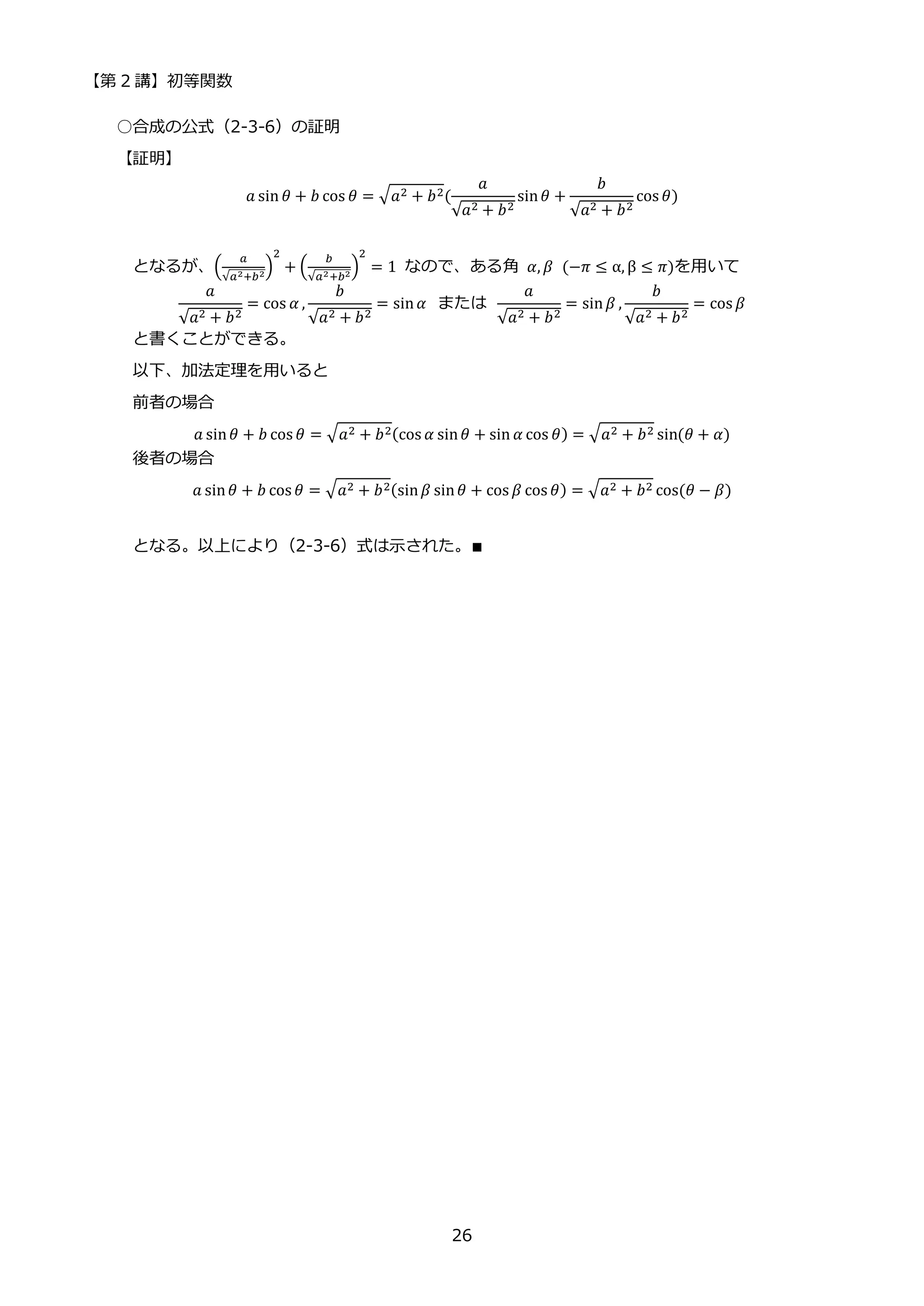 【第 2 講】初等関数
26
○合成の公式（2-3-6）の証明
【証明】
𝑎 sin 𝜃 + 𝑏 cos 𝜃 = √𝑎2 + 𝑏2(
𝑎
√𝑎2 + 𝑏2
sin𝜃 +
𝑏
√𝑎2 + 𝑏2
cos 𝜃)
となるが、(
𝑎
√𝑎2+𝑏2
)
2
+ (
𝑏
√𝑎2+𝑏2
)
2
= 1 なので、ある角 𝛼, 𝛽⁡ (−𝜋 ≤ α, β ≤ 𝜋)を用いて
𝑎
√𝑎2 + 𝑏2
= cos 𝛼 ,
𝑏
√𝑎2 + 𝑏2
= sin𝛼 ⁡ または⁡
𝑎
√𝑎2 + 𝑏2
= sin𝛽 ,
𝑏
√𝑎2 + 𝑏2
= cos 𝛽
と書くことができる。
以下、加法定理を用いると
前者の場合
𝑎 sin𝜃 + 𝑏 cos 𝜃 = √𝑎2 + 𝑏2(cos 𝛼 sin𝜃 + sin 𝛼 cos 𝜃) = √𝑎2 + 𝑏2 sin(𝜃 + 𝛼)
後者の場合
𝑎 sin𝜃 + 𝑏 cos 𝜃 = √𝑎2 + 𝑏2(sin𝛽 sin𝜃 + cos 𝛽 cos 𝜃) = √𝑎2 + 𝑏2 cos(𝜃 − 𝛽)
となる。以上により（2-3-6）式は示された。∎
 