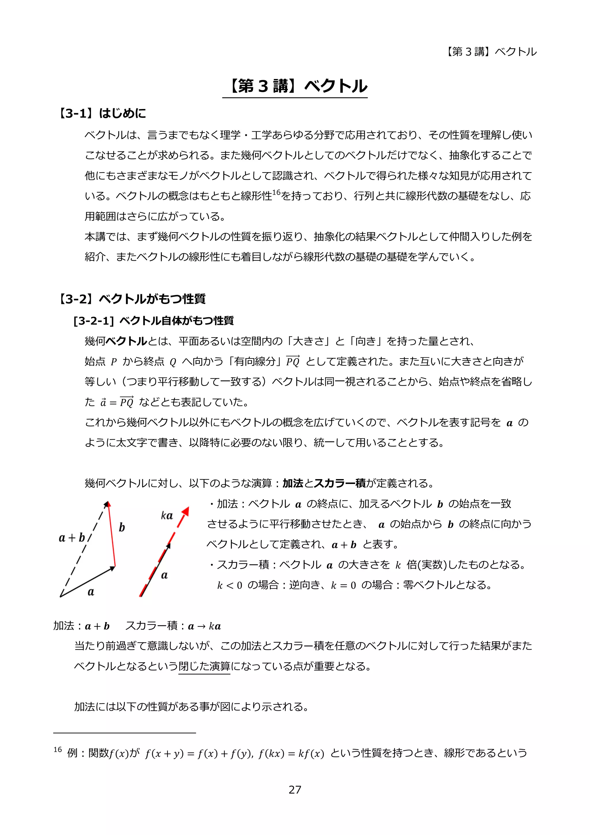 【第 3 講】ベクトル
27
【第 3 講】ベクトル
【3-1】はじめに
ベクトルは、言うまでもなく理学・工学あらゆる分野で応用されており、その性質を理解し使い
こなせることが求められる。また幾何ベクトルとしてのベクトルだけでなく、抽象化することで
他にもさまざまなモノがベクトルとして認識され、ベクトルで得られた様々な知見が応用されて
いる。ベクトルの概念はもともと線形性16
を持っており、行列と共に線形代数の基礎をなし、応
用範囲はさらに広がっている。
本講では、まず幾何ベクトルの性質を振り返り、抽象化の結果ベクトルとして仲間入りした例を
紹介、またベクトルの線形性にも着目しながら線形代数の基礎の基礎を学んでいく。
【3-2】ベクトルがもつ性質
[3-2-1] ベクトル自体がもつ性質
幾何ベクトルとは、平面あるいは空間内の「大きさ」と「向き」を持った量とされ、
始点 𝑃 から終点 𝑄 へ向かう「有向線分」𝑃𝑄
⃗⃗⃗⃗⃗ として定義された。また互いに大きさと向きが
等しい（つまり平行移動して一致する）ベクトルは同一視されることから、始点や終点を省略し
た 𝑎 = 𝑃𝑄
⃗⃗⃗⃗⃗ などとも表記していた。
これから幾何ベクトル以外にもベクトルの概念を広げていくので、ベクトルを表す記号を 𝒂 の
ように太文字で書き、以降特に必要のない限り、統一して用いることとする。
幾何ベクトルに対し、以下のような演算：加法とスカラー積が定義される。
・加法：ベクトル 𝒂 の終点に、加えるベクトル 𝒃 の始点を一致
させるように平行移動させたとき、 𝒂 の始点から 𝒃 の終点に向かう
ベクトルとして定義され、𝒂 + 𝒃 と表す。
・スカラー積：ベクトル 𝒂 の大きさを 𝑘 倍(実数)したものとなる。
𝑘 < 0 の場合：逆向き、𝑘 = 0 の場合：零ベクトルとなる。
加法：𝒂 + 𝒃 スカラー積：𝒂 → 𝑘𝒂
当たり前過ぎて意識しないが、この加法とスカラー積を任意のベクトルに対して行った結果がまた
ベクトルとなるという閉じた演算になっている点が重要となる。
加法には以下の性質がある事が図により示される。
16
例：関数𝑓(𝑥)が 𝑓(𝑥 + 𝑦) = 𝑓(𝑥) + 𝑓(𝑦), 𝑓(𝑘𝑥) = 𝑘𝑓(𝑥) という性質を持つとき、線形であるという
 