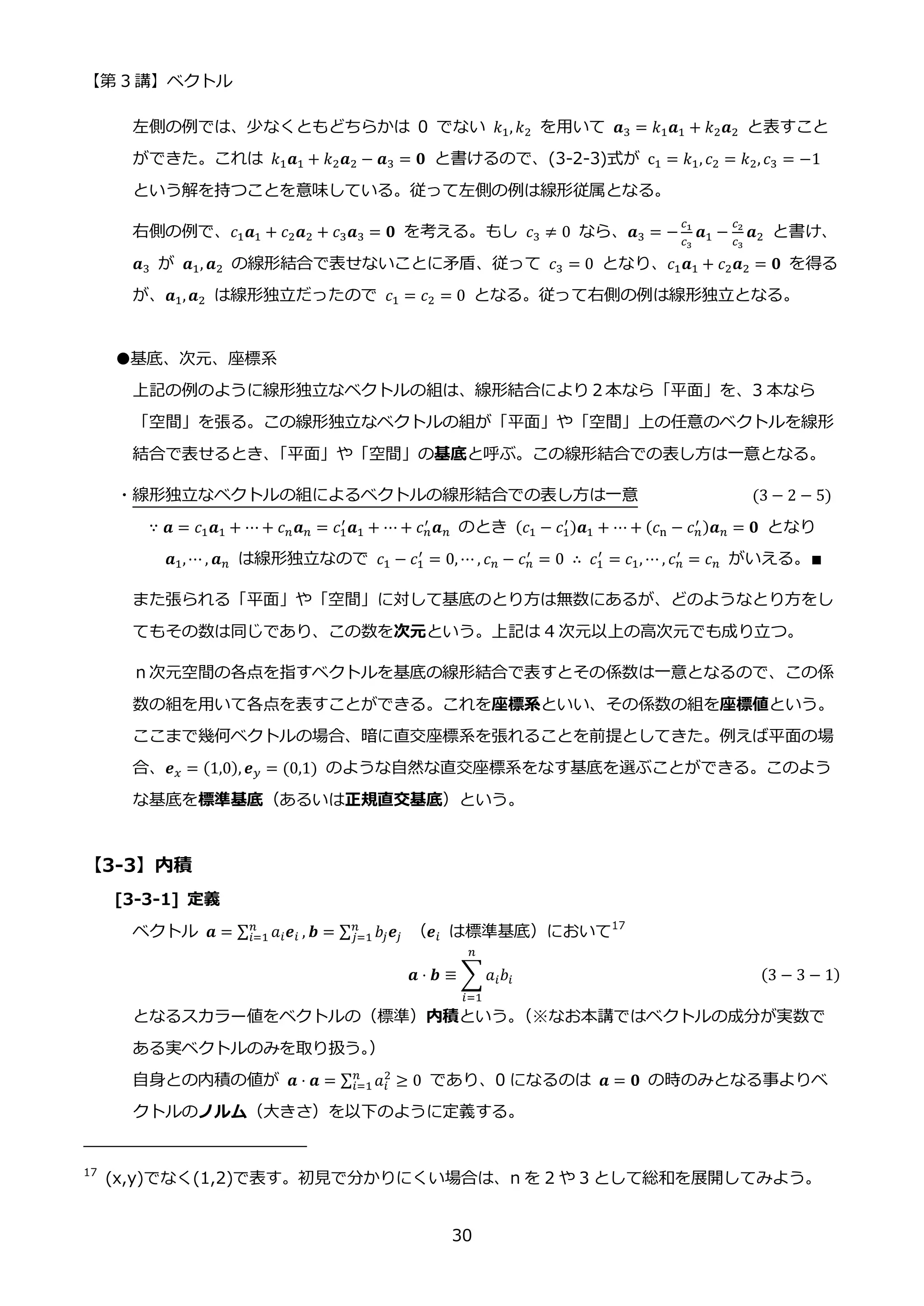 【第 3 講】ベクトル
30
左側の例では、少なくともどちらかは 0 でない 𝑘1, 𝑘2 を用いて 𝒂3 = 𝑘1𝒂1 + 𝑘2𝒂2 と表すこと
ができた。これは 𝑘1𝒂1 + 𝑘2𝒂2 − 𝒂3 = 𝟎 と書けるので、(3-2-3)式が c1 = 𝑘1, 𝑐2 = 𝑘2, 𝑐3 = −1
という解を持つことを意味している。従って左側の例は線形従属となる。
右側の例で、𝑐1𝒂1 + 𝑐2𝒂2 + 𝑐3𝒂3 = 𝟎 を考える。もし 𝑐3 ≠ 0 なら、𝒂3 = −
𝑐1
𝑐3
𝒂1 −
𝑐2
𝑐3
𝒂2 と書け、
𝒂3 が 𝒂1, 𝒂2 の線形結合で表せないことに矛盾、従って 𝑐3 = 0 となり、𝑐1𝒂1 + 𝑐2𝒂2 = 𝟎 を得る
が、𝒂1,𝒂2 は線形独立だったので 𝑐1 = 𝑐2 = 0 となる。従って右側の例は線形独立となる。
●基底、次元、座標系
上記の例のように線形独立なベクトルの組は、線形結合により２本なら「平面」を、3 本なら
「空間」を張る。この線形独立なベクトルの組が「平面」や「空間」上の任意のベクトルを線形
結合で表せるとき、
「平面」や「空間」の基底と呼ぶ。この線形結合での表し方は一意となる。
・線形独立なベクトルの組によるベクトルの線形結合での表し方は一意 (3 − 2 − 5)
∵ 𝒂 = 𝑐1𝒂1 + ⋯ + 𝑐𝑛𝒂𝑛 = 𝑐1
′
𝒂1 + ⋯ + 𝑐𝑛
′
𝒂𝑛 のとき (𝑐1 − 𝑐1
′)𝒂1 + ⋯ + (𝑐n − 𝑐𝑛
′ )𝒂𝑛 = 𝟎 となり
𝒂1,⋯ , 𝒂𝑛 は線形独立なので 𝑐1 − 𝑐1
′
= 0, ⋯ , 𝑐𝑛 − 𝑐𝑛
′ = 0 ∴ 𝑐1
′
= 𝑐1, ⋯ , 𝑐𝑛
′ = 𝑐𝑛 がいえる。∎
また張られる「平面」や「空間」に対して基底のとり方は無数にあるが、どのようなとり方をし
てもその数は同じであり、この数を次元という。上記は 4 次元以上の高次元でも成り立つ。
ｎ次元空間の各点を指すベクトルを基底の線形結合で表すとその係数は一意となるので、この係
数の組を用いて各点を表すことができる。これを座標系といい、その係数の組を座標値という。
ここまで幾何ベクトルの場合、暗に直交座標系を張れることを前提としてきた。例えば平面の場
合、𝒆𝑥 = (1,0), 𝒆𝑦 = (0,1) のような自然な直交座標系をなす基底を選ぶことができる。このよう
な基底を標準基底（あるいは正規直交基底）という。
【3-3】内積
[3-3-1] 定義
ベクトル 𝒂 = ∑ 𝑎𝑖𝒆𝑖
𝑛
𝑖=1 , 𝒃 = ∑ 𝑏𝑗𝒆𝑗
𝑛
𝑗=1 （𝒆𝑖 は標準基底）において17
𝒂 ⋅ 𝒃 ≡ ∑ 𝑎𝑖𝑏𝑖
𝑛
𝑖=1
(3 − 3 − 1)
となるスカラー値をベクトルの（標準）内積という。
（※なお本講ではベクトルの成分が実数で
ある実ベクトルのみを取り扱う。
）
自身との内積の値が 𝒂 ⋅ 𝒂 = ∑ 𝑎𝑖
2
𝑛
𝑖=1 ≥ 0 であり、0 になるのは 𝒂 = 𝟎 の時のみとなる事よりベ
クトルのノルム（大きさ）を以下のように定義する。
17
(x,y)でなく(1,2)で表す。初見で分かりにくい場合は、n を 2 や 3 として総和を展開してみよう。
 