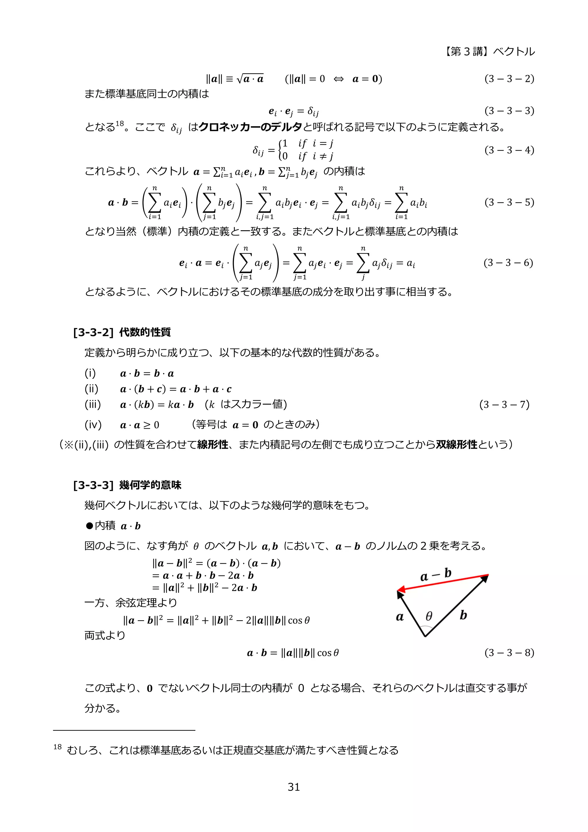 【第 3 講】ベクトル
31
‖𝒂‖ ≡ √𝒂 ⋅ 𝒂⁡ ⁡ ⁡ ⁡ (‖𝒂‖ = 0⁡ ⇔ ⁡ 𝒂 = 𝟎) (3 − 3 − 2)
また標準基底同士の内積は
𝒆𝑖 ⋅ 𝒆𝑗 = 𝛿𝑖𝑗 (3 − 3 − 3)
となる18
。ここで 𝛿𝑖𝑗 はクロネッカーのデルタと呼ばれる記号で以下のように定義される。
𝛿𝑖𝑗 = {
1⁡ ⁡ 𝑖𝑓⁡ 𝑖 = 𝑗
0⁡ ⁡ 𝑖𝑓⁡ 𝑖 ≠ 𝑗
(3 − 3 − 4)
これらより、ベクトル 𝒂 = ∑ 𝑎𝑖𝒆𝑖
𝑛
𝑖=1 , 𝒃 = ∑ 𝑏𝑗𝒆𝑗
𝑛
𝑗=1 の内積は
𝒂 ⋅ 𝒃 = (∑ 𝑎𝑖𝒆𝑖
𝑛
𝑖=1
) ⋅ (∑𝑏𝑗𝒆𝑗
𝑛
𝑗=1
) = ∑ 𝑎𝑖𝑏𝑗𝒆𝑖 ⋅ 𝒆𝑗
𝑛
𝑖,𝑗=1
= ∑ 𝑎𝑖𝑏𝑗𝛿𝑖𝑗
𝑛
𝑖,𝑗=1
= ∑𝑎𝑖𝑏𝑖
𝑛
𝑖=1
(3 − 3 − 5)
となり当然（標準）内積の定義と一致する。またベクトルと標準基底との内積は
𝒆𝑖 ⋅ 𝒂 = 𝒆𝑖 ⋅ (∑𝑎𝑗𝒆𝑗
𝑛
𝑗=1
) = ∑𝑎𝑗𝒆𝑖 ⋅ 𝒆𝑗
𝑛
𝑗=1
= ∑ 𝑎𝑗𝛿𝑖𝑗
𝑛
𝑗
= 𝑎𝑖⁡ (3 − 3 − 6)
となるように、ベクトルにおけるその標準基底の成分を取り出す事に相当する。
[3-3-2] 代数的性質
定義から明らかに成り立つ、以下の基本的な代数的性質がある。
(i) 𝒂 ⋅ 𝒃 = 𝒃 ⋅ 𝒂
(ii) 𝒂 ⋅ (𝒃 + 𝒄) = 𝒂 ⋅ 𝒃 + 𝒂 ⋅ 𝒄
(iii) 𝒂 ⋅ (𝑘𝒃) = 𝑘𝒂 ⋅ 𝒃 (𝑘 はスカラー値) (3 − 3 − 7)
(iv) 𝒂 ⋅ 𝒂 ≥ 0 （等号は 𝒂 = 𝟎 のときのみ）
（※(ii),(iii) の性質を合わせて線形性、また内積記号の左側でも成り立つことから双線形性という）
[3-3-3] 幾何学的意味
幾何ベクトルにおいては、以下のような幾何学的意味をもつ。
●内積 𝒂 ⋅ 𝒃
図のように、なす角が 𝜃 のベクトル 𝒂, 𝒃 において、𝒂 − 𝒃 のノルムの 2 乗を考える。
‖𝒂 − 𝒃‖2 = (𝒂 − 𝒃) ⋅ (𝒂 − 𝒃)
= 𝒂 ⋅ 𝒂 + 𝒃 ⋅ 𝒃 − 2𝒂 ⋅ 𝒃
= ‖𝒂‖2 + ‖𝒃‖2 − 2𝒂 ⋅ 𝒃
一方、余弦定理より
‖𝒂 − 𝒃‖2 = ‖𝒂‖2 + ‖𝒃‖2 − 2‖𝒂‖‖𝒃‖cos 𝜃
両式より
𝒂 ⋅ 𝒃 = ‖𝒂‖‖𝒃‖ cos 𝜃 (3 − 3 − 8)
この式より、𝟎 でないベクトル同士の内積が 0 となる場合、それらのベクトルは直交する事が
分かる。
18
むしろ、これは標準基底あるいは正規直交基底が満たすべき性質となる
 