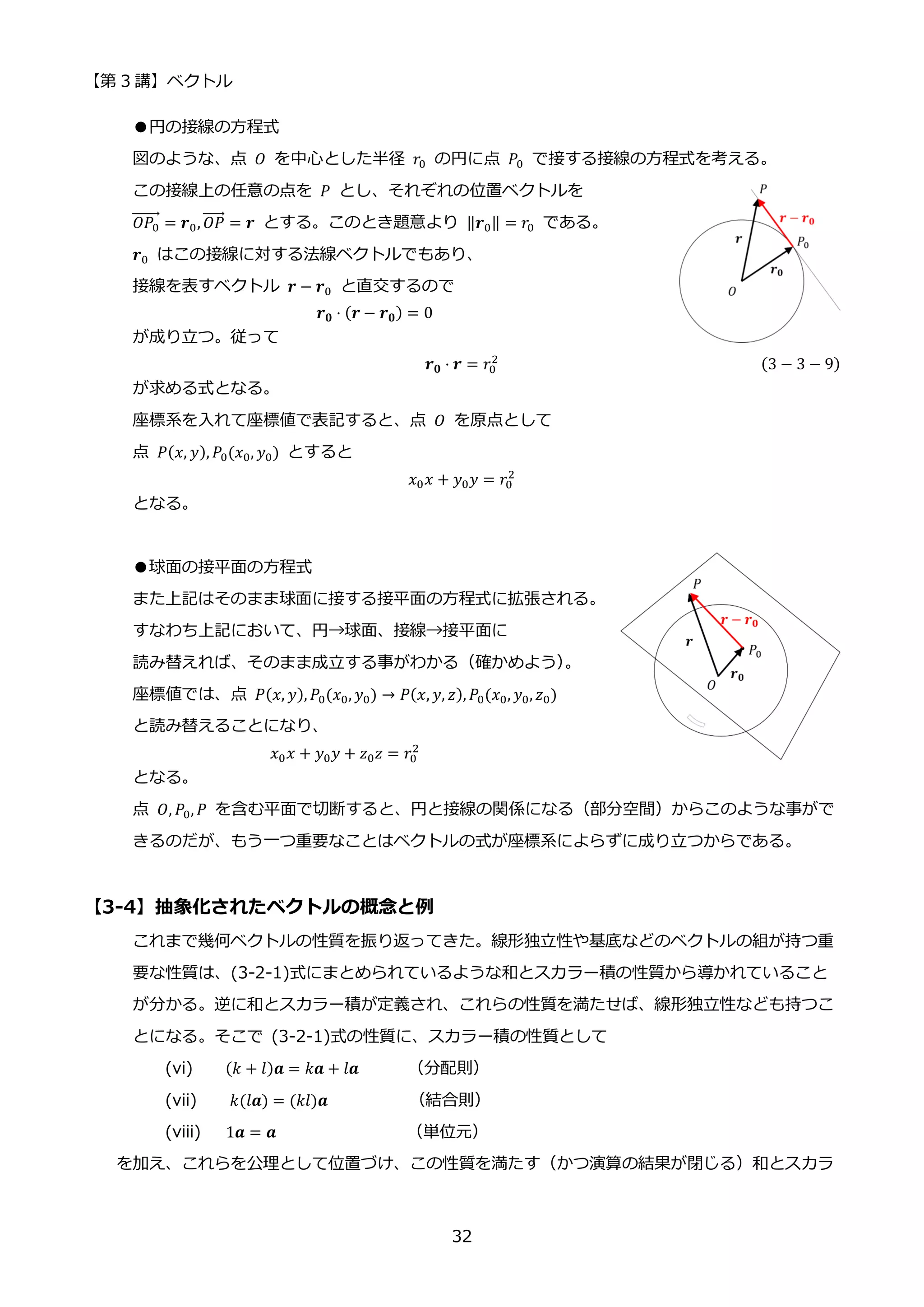 【第 3 講】ベクトル
32
●円の接線の方程式
図のような、点 𝑂 を中心とした半径 𝑟0 の円に点 𝑃0 で接する接線の方程式を考える。
この接線上の任意の点を 𝑃 とし、それぞれの位置ベクトルを
𝑂𝑃0
⃗⃗⃗⃗⃗⃗⃗ = 𝒓0, 𝑂𝑃
⃗⃗⃗⃗⃗ = 𝒓 とする。このとき題意より ‖𝒓0‖ = 𝑟0 である。
𝒓0 はこの接線に対する法線ベクトルでもあり、
接線を表すベクトル 𝒓 − 𝒓0 と直交するので
𝒓𝟎 ⋅ (𝒓 − 𝒓𝟎) = 0
が成り立つ。従って
𝒓𝟎 ⋅ 𝒓 = 𝑟0
2 (3 − 3 − 9)
が求める式となる。
座標系を入れて座標値で表記すると、点 𝑂 を原点として
点 𝑃(𝑥, 𝑦), 𝑃0(𝑥0, 𝑦0) とすると
𝑥0𝑥 + 𝑦0𝑦 = 𝑟0
2
となる。
●球面の接平面の方程式
また上記はそのまま球面に接する接平面の方程式に拡張される。
すなわち上記において、円→球面、接線→接平面に
読み替えれば、そのまま成立する事がわかる（確かめよう）
。
座標値では、点 𝑃(𝑥, 𝑦), 𝑃0(𝑥0, 𝑦0) → 𝑃(𝑥, 𝑦, 𝑧), 𝑃0(𝑥0, 𝑦0, 𝑧0)
と読み替えることになり、
𝑥0𝑥 + 𝑦0𝑦 + 𝑧0𝑧 = 𝑟0
2
となる。
点 𝑂, 𝑃0, 𝑃 を含む平面で切断すると、円と接線の関係になる（部分空間）からこのような事がで
きるのだが、もう一つ重要なことはベクトルの式が座標系によらずに成り立つからである。
【3-4】抽象化されたベクトルの概念と例
これまで幾何ベクトルの性質を振り返ってきた。線形独立性や基底などのベクトルの組が持つ重
要な性質は、(3-2-1)式にまとめられているような和とスカラー積の性質から導かれていること
が分かる。逆に和とスカラー積が定義され、これらの性質を満たせば、線形独立性なども持つこ
とになる。そこで (3-2-1)式の性質に、スカラー積の性質として
(vi) (𝑘 + 𝑙)𝒂 = 𝑘𝒂 + 𝑙𝒂 （分配則）
(vii) 𝑘(𝑙𝒂) = (𝑘𝑙)𝒂 （結合則）
(viii) 1𝒂 = 𝒂 （単位元）
を加え、これらを公理として位置づけ、この性質を満たす（かつ演算の結果が閉じる）和とスカラ
 