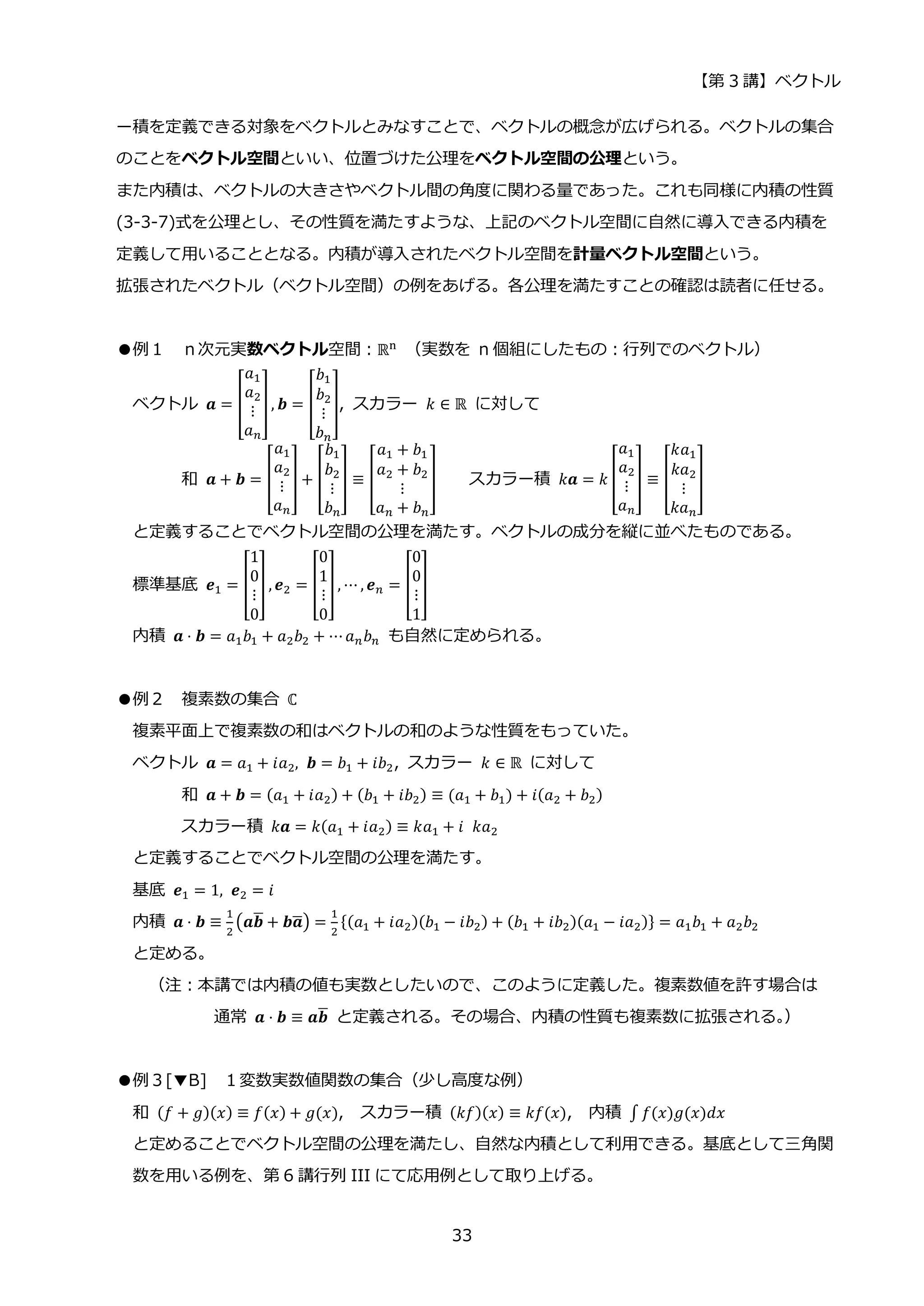 【第 3 講】ベクトル
33
ー積を定義できる対象をベクトルとみなすことで、ベクトルの概念が広げられる。ベクトルの集合
のことをベクトル空間といい、位置づけた公理をベクトル空間の公理という。
また内積は、ベクトルの大きさやベクトル間の角度に関わる量であった。これも同様に内積の性質
(3-3-7)式を公理とし、その性質を満たすような、上記のベクトル空間に自然に導入できる内積を
定義して用いることとなる。内積が導入されたベクトル空間を計量ベクトル空間という。
拡張されたベクトル（ベクトル空間）の例をあげる。各公理を満たすことの確認は読者に任せる。
●例１ ｎ次元実数ベクトル空間：ℝn
（実数を n 個組にしたもの：行列でのベクトル）
ベクトル 𝒂 = [
𝑎1
𝑎2
⋮
𝑎𝑛
], 𝒃 = [
𝑏1
𝑏2
⋮
𝑏𝑛
], スカラー 𝑘 ∈ ℝ に対して
和 𝒂 + 𝒃 = [
𝑎1
𝑎2
⋮
𝑎𝑛
] + [
𝑏1
𝑏2
⋮
𝑏𝑛
] ≡ [
𝑎1 + 𝑏1
𝑎2 + 𝑏2
⋮
𝑎𝑛 + 𝑏𝑛
] スカラー積 𝑘𝒂 = 𝑘 [
𝑎1
𝑎2
⋮
𝑎𝑛
] ≡ [
𝑘𝑎1
𝑘𝑎2
⋮
𝑘𝑎𝑛
]
と定義することでベクトル空間の公理を満たす。ベクトルの成分を縦に並べたものである。
標準基底 𝒆1 = [
1
0
⋮
0
] , 𝒆2 = [
0
1
⋮
0
], ⋯ , 𝒆𝑛 = [
0
0
⋮
1
]
内積 𝒂 ⋅ 𝒃 = 𝑎1𝑏1 + 𝑎2𝑏2 + ⋯𝑎𝑛𝑏𝑛 も自然に定められる。
●例２ 複素数の集合 ℂ
複素平面上で複素数の和はベクトルの和のような性質をもっていた。
ベクトル 𝒂 = 𝑎1 + 𝑖𝑎2, 𝒃 = 𝑏1 + 𝑖𝑏2, スカラー 𝑘 ∈ ℝ に対して
和 𝒂 + 𝒃 = (𝑎1 + 𝑖𝑎2) + (𝑏1 + 𝑖𝑏2) ≡ (𝑎1 + 𝑏1) + 𝑖(𝑎2 + 𝑏2)
スカラー積 𝑘𝒂 = 𝑘(𝑎1 + 𝑖𝑎2) ≡ 𝑘𝑎1 + 𝑖⁡ 𝑘𝑎2
と定義することでベクトル空間の公理を満たす。
基底 𝒆1 = 1, 𝒆2 = 𝑖
内積 𝒂 ⋅ 𝒃 ≡
1
2
(𝒂𝒃
̅ + 𝒃𝒂
̅) =
1
2
{(𝑎1 + 𝑖𝑎2)(𝑏1 − 𝑖𝑏2) + (𝑏1 + 𝑖𝑏2)(𝑎1 − 𝑖𝑎2)} = 𝑎1𝑏1 + 𝑎2𝑏2
と定める。
（注：本講では内積の値も実数としたいので、このように定義した。複素数値を許す場合は
通常 𝒂 ⋅ 𝒃 ≡ 𝒂𝒃
̅ と定義される。その場合、内積の性質も複素数に拡張される。
）
●例３[▼B] １変数実数値関数の集合（少し高度な例）
和 (𝑓 + 𝑔)(𝑥) ≡ 𝑓(𝑥) + 𝑔(𝑥), スカラー積 (𝑘𝑓)(𝑥) ≡ 𝑘𝑓(𝑥), 内積 ∫ 𝑓(𝑥)𝑔(𝑥)𝑑𝑥
と定めることでベクトル空間の公理を満たし、自然な内積として利用できる。基底として三角関
数を用いる例を、第 6 講行列 III にて応用例として取り上げる。
 