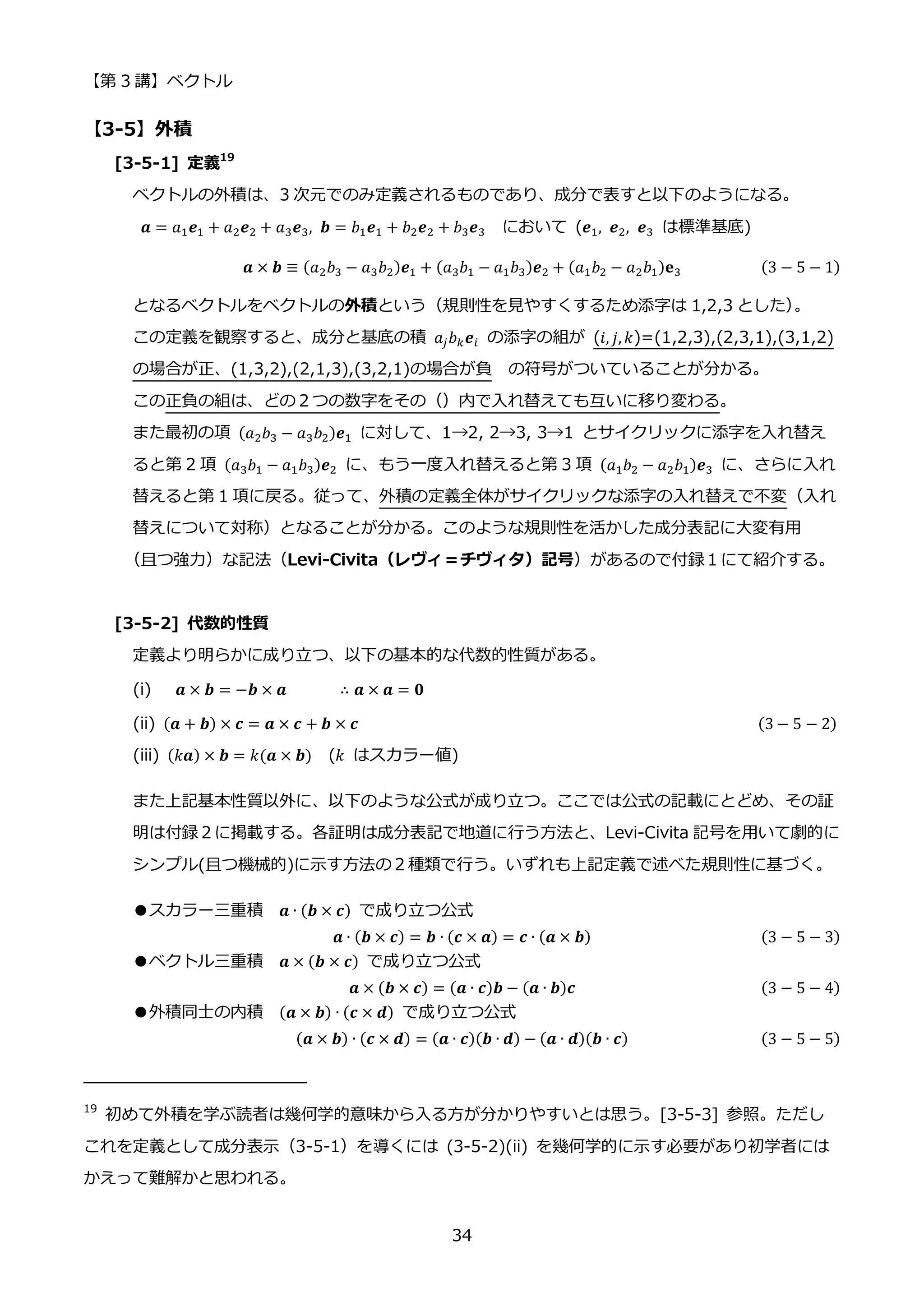 【第 3 講】ベクトル
34
【3-5】外積
[3-5-1] 定義19
ベクトルの外積は、3 次元でのみ定義されるものであり、成分で表すと以下のようになる。
𝒂 = 𝑎1𝒆1 + 𝑎2𝒆2 + 𝑎3𝒆3, 𝒃 = 𝑏1𝒆1 + 𝑏2𝒆2 + 𝑏3𝒆3 において (𝒆1, 𝒆2, 𝒆3 は標準基底)
𝒂 × 𝒃 ≡ (𝑎2𝑏3 − 𝑎3𝑏2)𝒆1 + (𝑎3𝑏1 − 𝑎1𝑏3)𝒆2 + (𝑎1𝑏2 − 𝑎2𝑏1)𝐞3 (3 − 5 − 1)
となるベクトルをベクトルの外積という（規則性を見やすくするため添字は 1,2,3 とした）
。
この定義を観察すると、成分と基底の積 𝑎𝑗𝑏𝑘𝒆𝑖 の添字の組が (𝑖, 𝑗, 𝑘)=(1,2,3),(2,3,1),(3,1,2)
の場合が正、(1,3,2),(2,1,3),(3,2,1)の場合が負 の符号がついていることが分かる。
この正負の組は、どの２つの数字をその（）内で入れ替えても互いに移り変わる。
また最初の項 (𝑎2𝑏3 − 𝑎3𝑏2)𝒆1 に対して、1→2, 2→3, 3→1 とサイクリックに添字を入れ替え
ると第 2 項 (𝑎3𝑏1 − 𝑎1𝑏3)𝒆2 に、もう一度入れ替えると第 3 項 (𝑎1𝑏2 − 𝑎2𝑏1)𝒆3 に、さらに入れ
替えると第 1 項に戻る。従って、外積の定義全体がサイクリックな添字の入れ替えで不変（入れ
替えについて対称）となることが分かる。このような規則性を活かした成分表記に大変有用
（且つ強力）な記法（Levi-Civita（レヴィ＝チヴィタ）記号）があるので付録１にて紹介する。
[3-5-2] 代数的性質
定義より明らかに成り立つ、以下の基本的な代数的性質がある。
(i) 𝒂 × 𝒃 = −𝒃 × 𝒂 ∴ 𝒂 × 𝒂 = 𝟎
(ii)⁡ (𝒂 + 𝒃) × 𝒄 = 𝒂 × 𝒄 + 𝒃 × 𝒄 ⁡ (3 − 5 − 2)
(iii) (𝑘𝒂) × 𝒃 = 𝑘(𝒂 × 𝒃) (𝑘 はスカラー値)
また上記基本性質以外に、以下のような公式が成り立つ。ここでは公式の記載にとどめ、その証
明は付録２に掲載する。各証明は成分表記で地道に行う方法と、Levi-Civita 記号を用いて劇的に
シンプル(且つ機械的)に示す方法の２種類で行う。いずれも上記定義で述べた規則性に基づく。
●スカラー三重積 𝒂 ∙ (𝒃 × 𝒄) で成り立つ公式
𝒂 ∙ (𝒃 × 𝒄) = 𝒃 ∙ (𝒄 × 𝒂) = 𝒄 ∙ (𝒂 × 𝒃) (3 − 5 − 3)
●ベクトル三重積 𝒂 × (𝒃 × 𝒄) で成り立つ公式
𝒂 × (𝒃 × 𝒄) = (𝒂 ∙ 𝒄)𝒃 − (𝒂 ∙ 𝒃)𝒄 (3 − 5 − 4)
●外積同士の内積 (𝒂 × 𝒃) ∙ (𝒄 × 𝒅) で成り立つ公式
(𝒂 × 𝒃) ∙ (𝒄 × 𝒅) = (𝒂 ∙ 𝒄)(𝒃 ∙ 𝒅) − (𝒂 ∙ 𝒅)(𝒃 ∙ 𝒄) (3 − 5 − 5)
19
初めて外積を学ぶ読者は幾何学的意味から入る方が分かりやすいとは思う。[3-5-3] 参照。ただし
これを定義として成分表示（3-5-1）を導くには (3-5-2)(ii) を幾何学的に示す必要があり初学者には
かえって難解かと思われる。
 