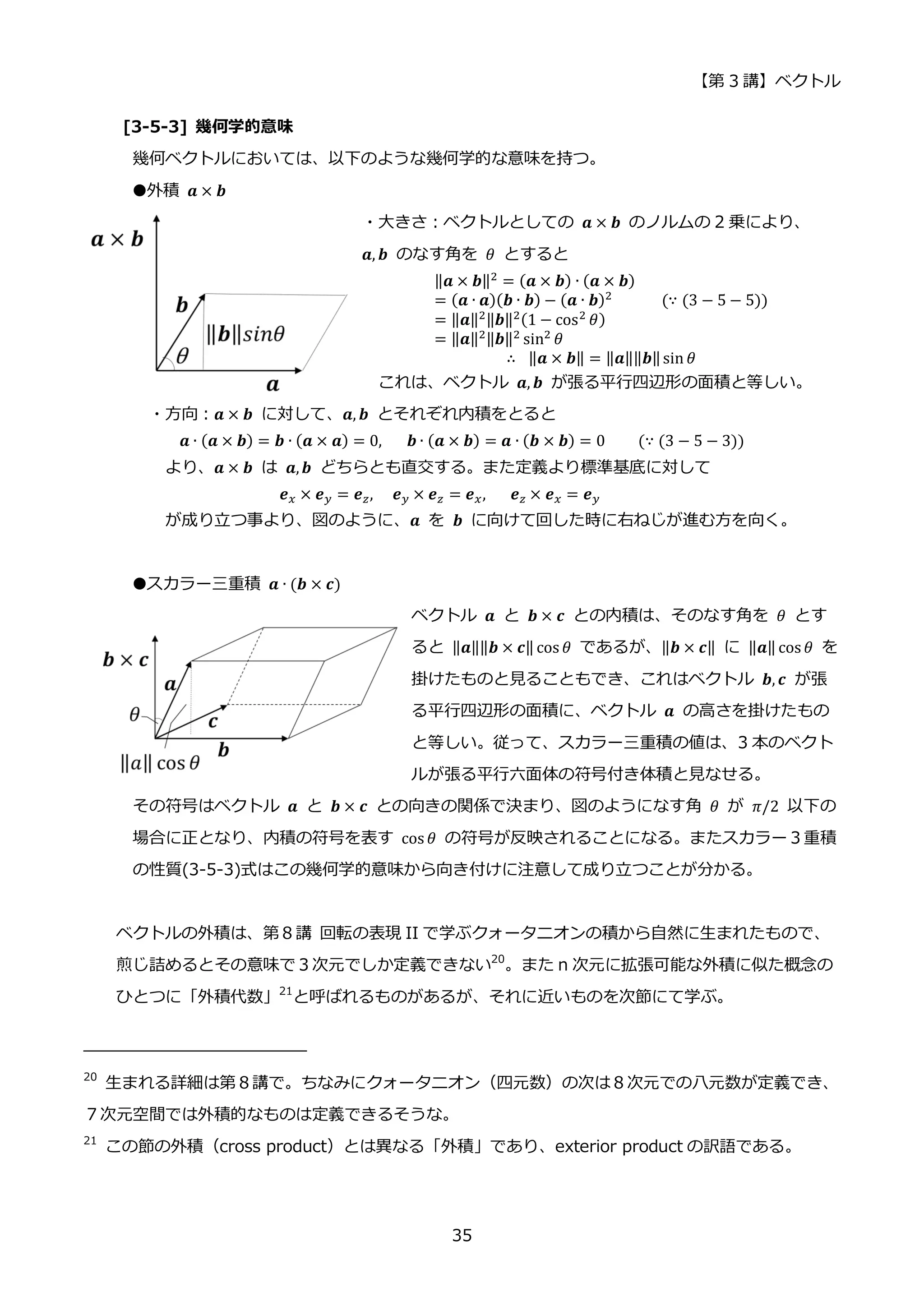 【第 3 講】ベクトル
35
[3-5-3] 幾何学的意味
幾何ベクトルにおいては、以下のような幾何学的な意味を持つ。
●外積 𝒂 × 𝒃
・大きさ：ベクトルとしての 𝒂 × 𝒃 のノルムの 2 乗により、
𝒂, 𝒃 のなす角を 𝜃 とすると
‖𝒂 × 𝒃‖2
= (𝒂 × 𝒃) ∙ (𝒂 × 𝒃)
= (𝒂 ∙ 𝒂)(𝒃 ∙ 𝒃) − (𝒂 ∙ 𝒃)2
⁡ ⁡ ⁡ ⁡ ⁡ ⁡ (∵ (3 − 5 − 5))
= ‖𝒂‖2‖𝒃‖2(1 − cos2
𝜃)
= ‖𝒂‖2‖𝒃‖2
sin2
𝜃
∴⁡ ‖𝒂 × 𝒃‖ = ‖𝒂‖‖𝒃‖sin 𝜃
これは、ベクトル 𝒂, 𝒃 が張る平行四辺形の面積と等しい。
・方向：𝒂 × 𝒃 に対して、𝒂, 𝒃 とそれぞれ内積をとると
𝒂 ∙ (𝒂 × 𝒃) = 𝒃 ∙ (𝒂 × 𝒂) = 0,⁡ ⁡ ⁡ 𝒃 ∙ (𝒂 × 𝒃) = 𝒂 ∙ (𝒃 × 𝒃) = 0⁡ ⁡ ⁡ ⁡ (∵ (3 − 5 − 3))
より、𝒂 × 𝒃⁡ は⁡ 𝒂,𝒃 どちらとも直交する。また定義より標準基底に対して
𝒆𝑥 × 𝒆𝑦 = 𝒆𝑧, ⁡ ⁡ 𝒆𝑦 × 𝒆𝑧 = 𝒆𝑥,⁡ ⁡ ⁡ 𝒆𝑧 × 𝒆𝑥 = 𝒆𝑦
が成り立つ事より、図のように、𝒂 を 𝒃 に向けて回した時に右ねじが進む方を向く。
●スカラー三重積 𝒂 ∙ (𝒃 × 𝒄)
ベクトル 𝒂 と 𝒃 × 𝒄 との内積は、そのなす角を 𝜃 とす
ると ‖𝒂‖‖𝒃 × 𝒄‖ cos 𝜃 であるが、‖𝒃 × 𝒄‖ に ‖𝒂‖ cos 𝜃 を
掛けたものと見ることもでき、これはベクトル 𝒃, 𝒄 が張
る平行四辺形の面積に、ベクトル 𝒂 の高さを掛けたもの
と等しい。従って、スカラー三重積の値は、3 本のベクト
ルが張る平行六面体の符号付き体積と見なせる。
その符号はベクトル 𝒂 と 𝒃 × 𝒄 との向きの関係で決まり、図のようになす角 𝜃 が 𝜋/2 以下の
場合に正となり、内積の符号を表す cos 𝜃 の符号が反映されることになる。またスカラー３重積
の性質(3-5-3)式はこの幾何学的意味から向き付けに注意して成り立つことが分かる。
ベクトルの外積は、第８講 回転の表現 II で学ぶクォータニオンの積から自然に生まれたもので、
煎じ詰めるとその意味で３次元でしか定義できない20
。また n 次元に拡張可能な外積に似た概念の
ひとつに「外積代数」21
と呼ばれるものがあるが、それに近いものを次節にて学ぶ。
20
生まれる詳細は第８講で。ちなみにクォータニオン（四元数）の次は８次元での八元数が定義でき、
７次元空間では外積的なものは定義できるそうな。
21
この節の外積（cross product）とは異なる「外積」であり、exterior product の訳語である。
 