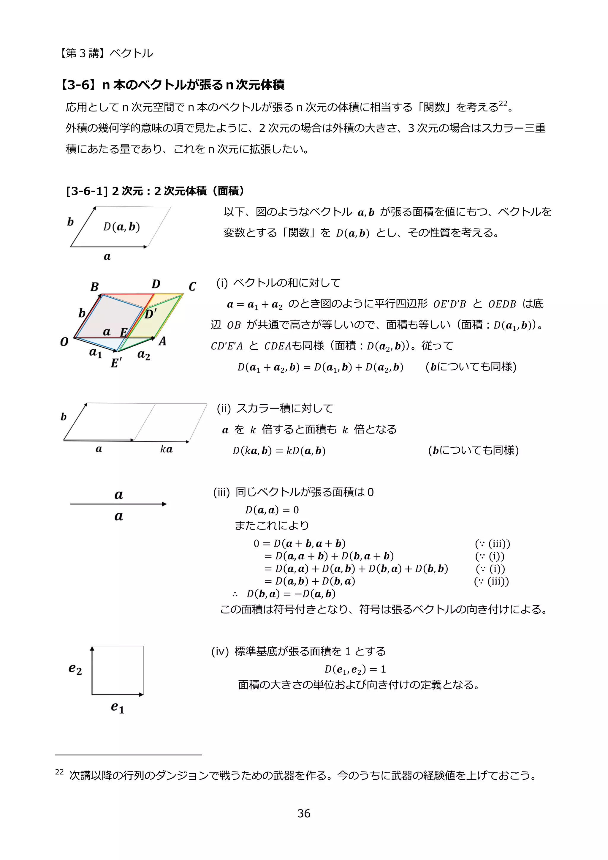 【第 3 講】ベクトル
36
【3-6】n 本のベクトルが張るｎ次元体積
応用として n 次元空間で n 本のベクトルが張る n 次元の体積に相当する「関数」を考える22
。
外積の幾何学的意味の項で見たように、2 次元の場合は外積の大きさ、3 次元の場合はスカラー三重
積にあたる量であり、これを n 次元に拡張したい。
[3-6-1] 2 次元：2 次元体積（面積）
以下、図のようなベクトル 𝒂, 𝒃 が張る面積を値にもつ、ベクトルを
変数とする「関数」を 𝐷(𝒂, 𝒃) とし、その性質を考える。
(i) ベクトルの和に対して
𝒂 = 𝒂1 + 𝒂2 のとき図のように平行四辺形 𝑂𝐸’𝐷’𝐵 と 𝑂𝐸𝐷𝐵 は底
辺 𝑂𝐵 が共通で高さが等しいので、面積も等しい（面積：𝐷(𝒂1, 𝒃)）
。
𝐶𝐷’𝐸’𝐴 と 𝐶𝐷𝐸𝐴も同様（面積：𝐷(𝒂2, 𝒃)）
。従って
𝐷(𝒂1 + 𝒂2, 𝒃) = 𝐷(𝒂1, 𝒃) + 𝐷(𝒂2,𝒃) (𝒃についても同様)
(ii) スカラー積に対して
𝒂 を 𝑘 倍すると面積も 𝑘 倍となる
𝐷(𝑘𝒂, 𝒃) = 𝑘𝐷(𝒂, 𝒃) (𝒃についても同様)
(iii) 同じベクトルが張る面積は 0
𝐷(𝒂, 𝒂) = 0
またこれにより
0 = 𝐷(𝒂 + 𝒃, 𝒂 + 𝒃) (∵ (iii))
= 𝐷(𝒂, 𝒂 + 𝒃) + 𝐷(𝒃, 𝒂 + 𝒃) (∵ (i))
= 𝐷(𝒂, 𝒂) + 𝐷(𝒂, 𝒃) + 𝐷(𝒃, 𝒂) + 𝐷(𝒃, 𝒃) (∵ (i))
= 𝐷(𝒂, 𝒃) + 𝐷(𝒃, 𝒂) (∵ (iii))
∴ ⁡ 𝐷(𝒃, 𝒂) = −𝐷(𝒂, 𝒃)
この面積は符号付きとなり、符号は張るベクトルの向き付けによる。
(iv) 標準基底が張る面積を 1 とする
𝐷(𝒆1, 𝒆2) = 1
面積の大きさの単位および向き付けの定義となる。
22
次講以降の行列のダンジョンで戦うための武器を作る。今のうちに武器の経験値を上げておこう。
 