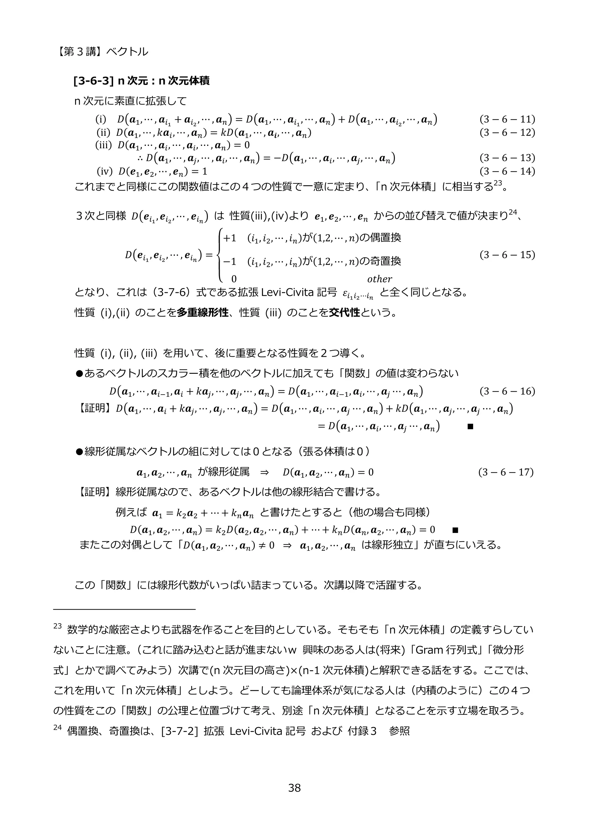 【第 3 講】ベクトル
38
[3-6-3] n 次元：n 次元体積
n 次元に素直に拡張して
(i)⁡ ⁡ 𝐷(𝒂1,⋯ , 𝒂𝑖1
+ 𝒂𝑖2
, ⋯ , 𝒂𝑛) = 𝐷(𝒂1, ⋯, 𝒂𝑖1
, ⋯, 𝒂𝑛) + 𝐷(𝒂1, ⋯ , 𝒂𝑖2
, ⋯ , 𝒂𝑛) (3 − 6 − 11)
(ii)⁡ 𝐷(𝒂1, ⋯, 𝑘𝒂𝑖, ⋯ , 𝒂𝑛) = 𝑘𝐷(𝒂1, ⋯, 𝒂𝒊, ⋯ , 𝒂𝑛)⁡ ⁡ ⁡ ⁡ ⁡ ⁡ ⁡ ⁡ ⁡ ⁡ ⁡ ⁡ ⁡ ⁡ ⁡ ⁡ ⁡ ⁡ ⁡ ⁡ ⁡ ⁡ ⁡ ⁡ (3 − 6 − 12)
(iii)⁡ 𝐷(𝒂1, ⋯ , 𝒂𝑖, ⋯ , 𝒂𝑖, ⋯ , 𝒂𝑛) = 0
∴ 𝐷(𝒂1, ⋯, 𝒂𝑗, ⋯ , 𝒂𝑖, ⋯ , 𝒂𝑛) = −𝐷(𝒂1, ⋯ , 𝒂𝑖, ⋯ , 𝒂𝑗, ⋯, 𝒂𝑛) (3 − 6 − 13)
(iv)⁡ 𝐷(𝒆1, 𝒆2, ⋯ , 𝒆𝑛) = 1⁡ ⁡ ⁡ ⁡ ⁡ ⁡ ⁡ ⁡ ⁡ ⁡ ⁡ ⁡ ⁡ ⁡ ⁡ ⁡ ⁡ ⁡ ⁡ ⁡ ⁡ ⁡ ⁡ ⁡ ⁡ ⁡ ⁡ ⁡ ⁡ ⁡ ⁡ ⁡ ⁡ ⁡ ⁡ ⁡ ⁡ ⁡ ⁡ ⁡ ⁡ ⁡ ⁡ ⁡ (3 − 6 − 14)
これまでと同様にこの関数値はこの４つの性質で一意に定まり、
「n 次元体積」に相当する23
。
３次と同様 𝐷(𝒆𝑖1
,𝒆𝑖2
, ⋯ , 𝒆𝑖𝑛
) は 性質(iii),(iv)より 𝒆1, 𝒆2, ⋯ , 𝒆𝑛 からの並び替えで値が決まり24
、
𝐷(𝒆𝑖1
,𝒆𝑖2
, ⋯ , 𝒆𝑖𝑛
) =
{
+1⁡ ⁡ (𝑖1, 𝑖2, ⋯ , 𝑖𝑛)が(1,2,⋯ , 𝑛)の偶置換
−1⁡ ⁡ (𝑖1, 𝑖2, ⋯ , 𝑖𝑛)が(1,2,⋯ , 𝑛)の奇置換
0⁡ ⁡ ⁡ ⁡ ⁡ ⁡ ⁡ ⁡ ⁡ ⁡ ⁡ ⁡ ⁡ ⁡ ⁡ ⁡ ⁡ ⁡ ⁡ ⁡ ⁡ ⁡ ⁡ ⁡ ⁡ 𝑜𝑡ℎ𝑒𝑟
⁡ (3 − 6 − 15)
となり、これは（3-7-6）式である拡張 Levi-Civita 記号 𝜀𝑖1𝑖2⋯𝑖𝑛
と全く同じとなる。
性質 (i),(ii) のことを多重線形性、性質 (iii) のことを交代性という。
性質 (i), (ii), (iii) を用いて、後に重要となる性質を２つ導く。
●あるベクトルのスカラー積を他のベクトルに加えても「関数」の値は変わらない
𝐷(𝒂1,⋯ , 𝒂𝑖−1,𝒂𝑖 + 𝑘𝒂𝑗, ⋯, 𝒂𝑗, ⋯ , 𝒂𝑛) = 𝐷(𝒂1, ⋯, 𝒂𝑖−1, 𝒂𝑖, ⋯ , 𝒂𝑗 ⋯ , 𝒂𝑛) (3 − 6 − 16)
【証明】𝐷(𝒂1,⋯ , 𝒂𝑖 + 𝑘𝒂𝑗, ⋯ , 𝒂𝑗, ⋯, 𝒂𝑛) = 𝐷(𝒂1, ⋯ , 𝒂𝑖, ⋯ , 𝒂𝑗 ⋯ , 𝒂𝑛) + 𝑘𝐷(𝒂1,⋯ , 𝒂𝑗, ⋯ , 𝒂𝑗 ⋯ , 𝒂𝑛)
⁡ ⁡ ⁡ ⁡ ⁡ ⁡ ⁡ ⁡ ⁡ ⁡ ⁡ ⁡ ⁡ ⁡ ⁡ ⁡ ⁡ ⁡ ⁡ ⁡ ⁡ ⁡ ⁡ ⁡ ⁡ ⁡ ⁡ ⁡ ⁡ ⁡ ⁡ ⁡ ⁡ ⁡ ⁡ ⁡ ⁡ ⁡ ⁡ ⁡ = 𝐷(𝒂1, ⋯ , 𝒂𝑖, ⋯ , 𝒂𝑗 ⋯ , 𝒂𝑛)⁡ ⁡ ⁡ ⁡ ⁡ ∎⁡
●線形従属なベクトルの組に対しては０となる（張る体積は０）
𝒂1, 𝒂2, ⋯ , 𝒂𝑛 が線形従属 ⇒ ⁡ ⁡ 𝐷(𝒂1, 𝒂2, ⋯ , 𝒂𝑛) = 0⁡ ⁡ ⁡ ⁡ ⁡ ⁡ ⁡ ⁡ ⁡ ⁡ ⁡ ⁡ ⁡ ⁡ ⁡ ⁡ ⁡ ⁡ ⁡ ⁡ (3 − 6 − 17)
【証明】線形従属なので、あるベクトルは他の線形結合で書ける。
例えば 𝒂1 = 𝑘2𝒂2 + ⋯ + 𝑘𝑛𝒂𝑛 と書けたとすると（他の場合も同様）
𝐷(𝒂1, 𝒂2, ⋯ , 𝒂𝑛) = 𝑘2𝐷(𝒂2, 𝒂2, ⋯, 𝒂𝑛) + ⋯ + 𝑘𝑛𝐷(𝒂𝑛, 𝒂2, ⋯, 𝒂𝑛) = 0⁡ ⁡ ⁡ ∎
またこの対偶として「𝐷(𝒂1, 𝒂2, ⋯, 𝒂𝑛) ≠ 0⁡ ⇒⁡ 𝒂1, 𝒂2, ⋯ , 𝒂𝑛 は線形独立」が直ちにいえる。
この「関数」には線形代数がいっぱい詰まっている。次講以降で活躍する。
23
数学的な厳密さよりも武器を作ることを目的としている。そもそも「n 次元体積」の定義すらしてい
ないことに注意。
（これに踏み込むと話が進まないｗ 興味のある人は(将来)「Gram 行列式」
「微分形
式」とかで調べてみよう）次講で(n 次元目の高さ)×(n-1 次元体積)と解釈できる話をする。ここでは、
これを用いて「n 次元体積」としよう。どーしても論理体系が気になる人は（内積のように）この４つ
の性質をこの「関数」の公理と位置づけて考え、別途「n 次元体積」となることを示す立場を取ろう。
24
偶置換、奇置換は、[3-7-2] 拡張 Levi-Civita 記号 および 付録３ 参照
 