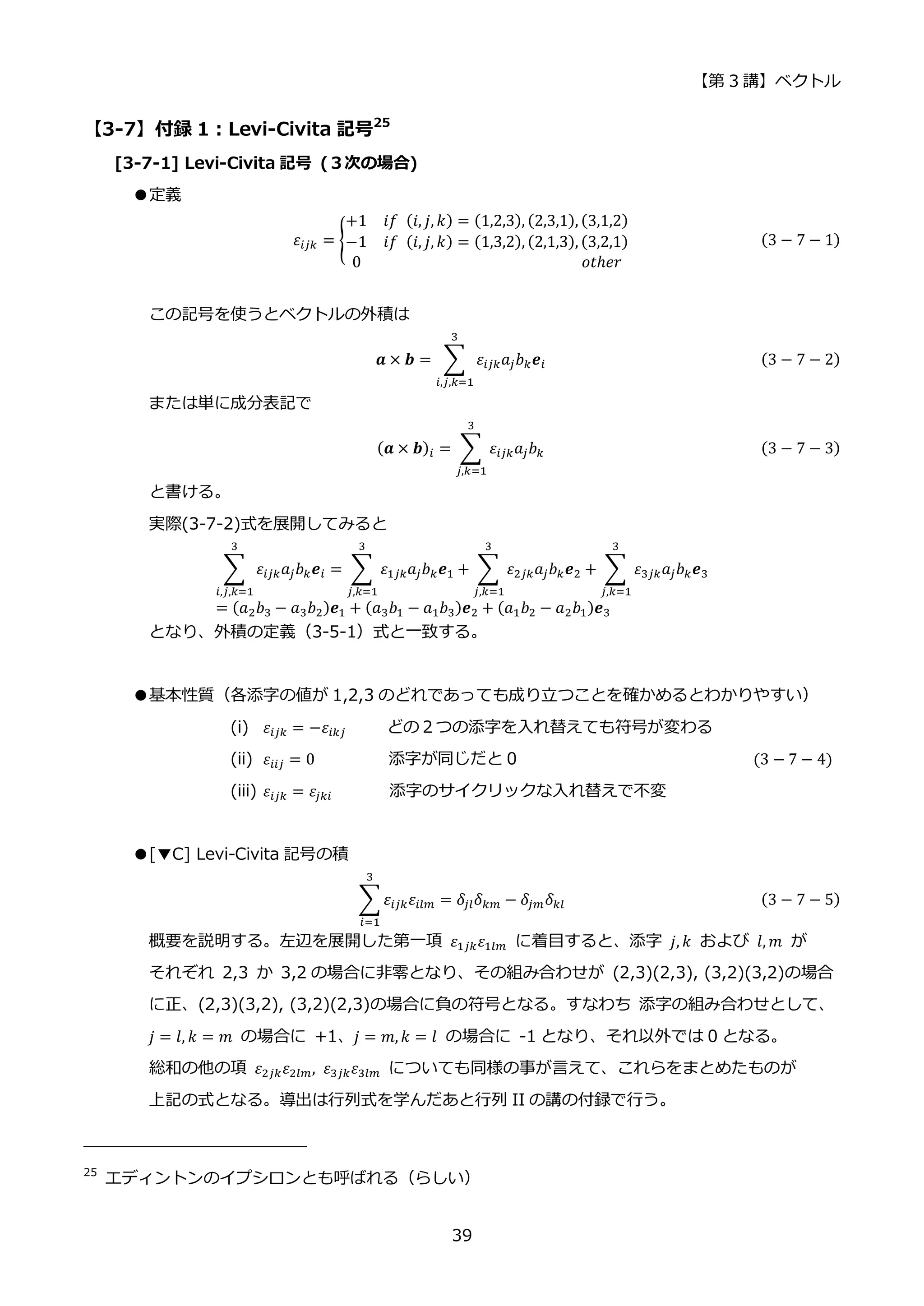 【第 3 講】ベクトル
39
【3-7】付録 1：Levi-Civita 記号25
[3-7-1] Levi-Civita 記号 (３次の場合)
●定義
𝜀𝑖𝑗𝑘 = {
+1⁡ ⁡ 𝑖𝑓⁡ (𝑖, 𝑗, 𝑘) = (1,2,3), (2,3,1), (3,1,2)
−1⁡ ⁡ 𝑖𝑓⁡ (𝑖, 𝑗, 𝑘) = (1,3,2), (2,1,3), (3,2,1)
0⁡ ⁡ ⁡ ⁡ ⁡ ⁡ ⁡ ⁡ ⁡ ⁡ ⁡ ⁡ ⁡ ⁡ ⁡ ⁡ ⁡ ⁡ ⁡ ⁡ ⁡ ⁡ ⁡ ⁡ ⁡ ⁡ ⁡ 𝑜𝑡ℎ𝑒𝑟
(3 − 7 − 1)
この記号を使うとベクトルの外積は
𝒂 × 𝒃 = ∑ 𝜀𝑖𝑗𝑘𝑎𝑗𝑏𝑘𝒆𝑖
3
𝑖,𝑗,𝑘=1
(3 − 7 − 2)
または単に成分表記で
(𝒂 × 𝒃)𝑖 = ∑ 𝜀𝑖𝑗𝑘𝑎𝑗𝑏𝑘
3
𝑗,𝑘=1
(3 − 7 − 3)
と書ける。
実際(3-7-2)式を展開してみると
∑ 𝜀𝑖𝑗𝑘𝑎𝑗𝑏𝑘𝒆𝑖
3
𝑖,𝑗,𝑘=1
= ∑ 𝜀1𝑗𝑘𝑎𝑗𝑏𝑘𝒆1
3
𝑗,𝑘=1
+ ∑ 𝜀2𝑗𝑘𝑎𝑗𝑏𝑘𝒆2
3
𝑗,𝑘=1
+ ∑ 𝜀3𝑗𝑘𝑎𝑗𝑏𝑘𝒆3
3
𝑗,𝑘=1
= (𝑎2𝑏3 − 𝑎3𝑏2)𝒆1 + (𝑎3𝑏1 − 𝑎1𝑏3)𝒆2 + (𝑎1𝑏2 − 𝑎2𝑏1)𝒆3
となり、外積の定義（3-5-1）式と一致する。
●基本性質（各添字の値が 1,2,3 のどれであっても成り立つことを確かめるとわかりやすい）
(i) 𝜀𝑖𝑗𝑘 = −𝜀𝑖𝑘𝑗 どの２つの添字を入れ替えても符号が変わる
(ii) 𝜀𝑖𝑖𝑗 = 0 添字が同じだと 0 (3 − 7 − 4)
(iii) 𝜀𝑖𝑗𝑘 = 𝜀𝑗𝑘𝑖 添字のサイクリックな入れ替えで不変
●[▼C] Levi-Civita 記号の積
∑ 𝜀𝑖𝑗𝑘𝜀𝑖𝑙𝑚
3
𝑖=1
= 𝛿𝑗𝑙𝛿𝑘𝑚 − 𝛿𝑗𝑚𝛿𝑘𝑙 (3 − 7 − 5)
概要を説明する。左辺を展開した第一項 𝜀1𝑗𝑘𝜀1𝑙𝑚 に着目すると、添字 𝑗, 𝑘 および 𝑙, 𝑚 が
それぞれ 2,3 か 3,2 の場合に非零となり、その組み合わせが (2,3)(2,3), (3,2)(3,2)の場合
に正、(2,3)(3,2), (3,2)(2,3)の場合に負の符号となる。すなわち 添字の組み合わせとして、
𝑗 = 𝑙, 𝑘 = 𝑚 の場合に +1、𝑗 = 𝑚, 𝑘 = 𝑙 の場合に -1 となり、それ以外では 0 となる。
総和の他の項 𝜀2𝑗𝑘𝜀2𝑙𝑚, 𝜀3𝑗𝑘𝜀3𝑙𝑚 についても同様の事が言えて、これらをまとめたものが
上記の式となる。導出は行列式を学んだあと行列 II の講の付録で行う。
25
エディントンのイプシロンとも呼ばれる（らしい）
 