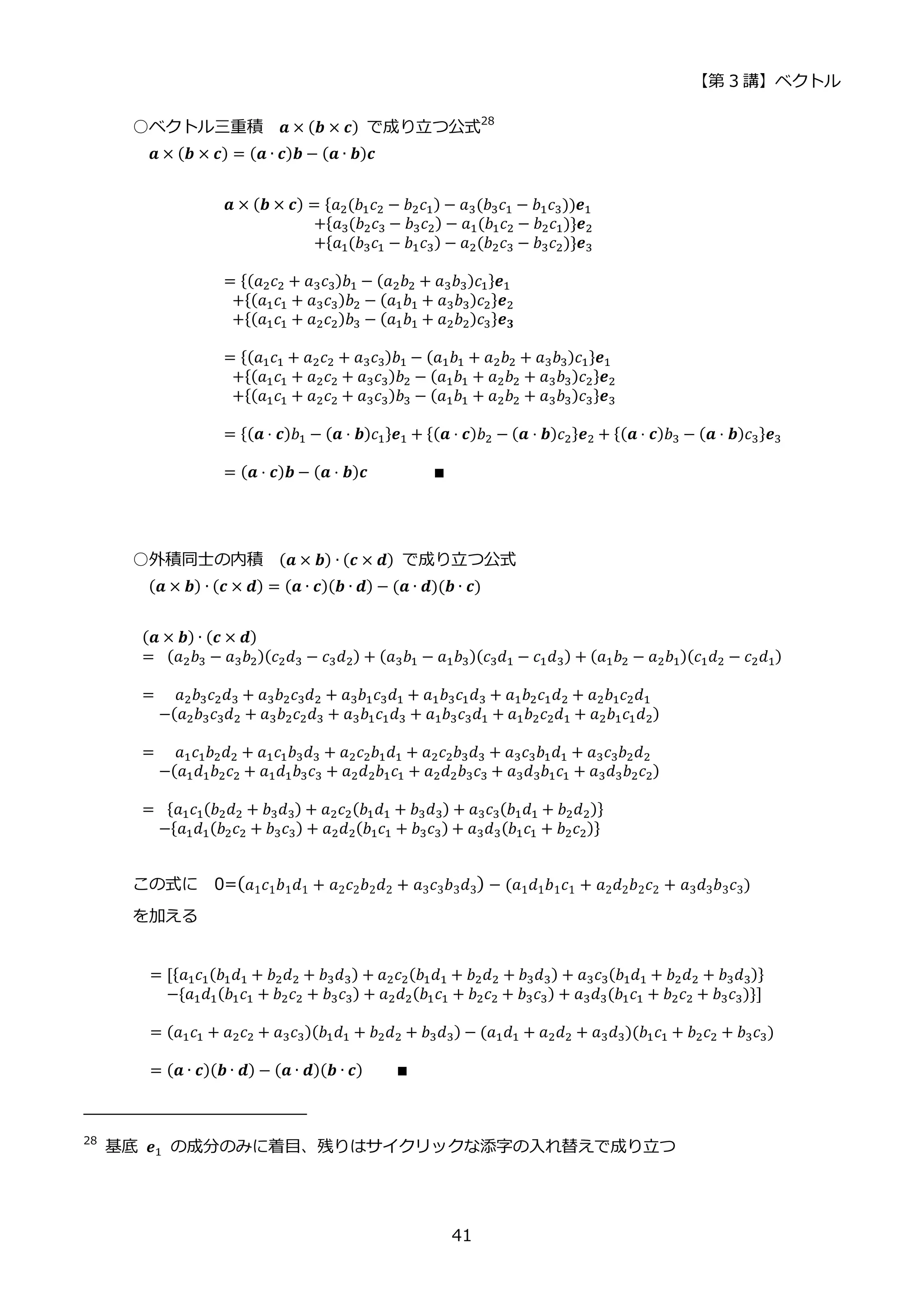 【第 3 講】ベクトル
41
○ベクトル三重積 𝒂 × (𝒃 × 𝒄) で成り立つ公式28
𝒂 × (𝒃 × 𝒄) = (𝒂 ∙ 𝒄)𝒃 − (𝒂 ∙ 𝒃)𝒄
𝒂 × (𝒃 × 𝒄) = {𝑎2(𝑏1𝑐2 − 𝑏2𝑐1) − 𝑎3(𝑏3𝑐1 − 𝑏1𝑐3))𝒆1
⁡ ⁡ ⁡ ⁡ ⁡ ⁡ ⁡ ⁡ ⁡ ⁡ ⁡ +{𝑎3(𝑏2𝑐3 − 𝑏3𝑐2) − 𝑎1(𝑏1𝑐2 − 𝑏2𝑐1)}𝒆2
⁡ ⁡ ⁡ ⁡ ⁡ ⁡ ⁡ ⁡ ⁡ ⁡ ⁡ +{𝑎1(𝑏3𝑐1 − 𝑏1𝑐3) − 𝑎2(𝑏2𝑐3 − 𝑏3𝑐2)}𝒆3
= {(𝑎2𝑐2 + 𝑎3𝑐3)𝑏1 − (𝑎2𝑏2 + 𝑎3𝑏3)𝑐1}𝒆1
⁡ +{(𝑎1𝑐1 + 𝑎3𝑐3)𝑏2 − (𝑎1𝑏1 + 𝑎3𝑏3)𝑐2}𝒆2
⁡ +{(𝑎1𝑐1 + 𝑎2𝑐2)𝑏3 − (𝑎1𝑏1 + 𝑎2𝑏2)𝑐3}𝒆𝟑
= {(𝑎1𝑐1 + 𝑎2𝑐2 + 𝑎3𝑐3)𝑏1 − (𝑎1𝑏1 + 𝑎2𝑏2 + 𝑎3𝑏3)𝑐1}𝒆1
⁡ +{(𝑎1𝑐1 + 𝑎2𝑐2 + 𝑎3𝑐3)𝑏2 − (𝑎1𝑏1 + 𝑎2𝑏2 + 𝑎3𝑏3)𝑐2}𝒆2
⁡ +{(𝑎1𝑐1 + 𝑎2𝑐2 + 𝑎3𝑐3)𝑏3 − (𝑎1𝑏1 + 𝑎2𝑏2 + 𝑎3𝑏3)𝑐3}𝒆3
= {(𝒂 ⋅ 𝒄)𝑏1 − (𝒂 ⋅ 𝒃)𝑐1}𝒆1 + {(𝒂 ⋅ 𝒄)𝑏2 − (𝒂 ⋅ 𝒃)𝑐2}𝒆2 + {(𝒂 ⋅ 𝒄)𝑏3 − (𝒂 ⋅ 𝒃)𝑐3}𝒆3
= (𝒂 ⋅ 𝒄)𝒃 − (𝒂 ⋅ 𝒃)𝒄⁡ ⁡ ⁡ ⁡ ⁡ ⁡ ⁡ ⁡ ∎
○外積同士の内積 (𝒂 × 𝒃) ∙ (𝒄 × 𝒅) で成り立つ公式
(𝒂 × 𝒃) ∙ (𝒄 × 𝒅) = (𝒂 ∙ 𝒄)(𝒃 ∙ 𝒅) − (𝒂 ∙ 𝒅)(𝒃 ∙ 𝒄)
(𝒂 × 𝒃) ∙ (𝒄 × 𝒅)
=⁡ (𝑎2𝑏3 − 𝑎3𝑏2)(𝑐2𝑑3 − 𝑐3𝑑2) + (𝑎3𝑏1 − 𝑎1𝑏3)(𝑐3𝑑1 − 𝑐1𝑑3) + (𝑎1𝑏2 − 𝑎2𝑏1)(𝑐1𝑑2 − 𝑐2𝑑1)
=⁡ ⁡ 𝑎2𝑏3𝑐2𝑑3 + 𝑎3𝑏2𝑐3𝑑2 + 𝑎3𝑏1𝑐3𝑑1 + 𝑎1𝑏3𝑐1𝑑3 + 𝑎1𝑏2𝑐1𝑑2 + 𝑎2𝑏1𝑐2𝑑1
⁡ ⁡ −(𝑎2𝑏3𝑐3𝑑2 + 𝑎3𝑏2𝑐2𝑑3 + 𝑎3𝑏1𝑐1𝑑3 + 𝑎1𝑏3𝑐3𝑑1 + 𝑎1𝑏2𝑐2𝑑1 + 𝑎2𝑏1𝑐1𝑑2)
=⁡ ⁡ 𝑎1𝑐1𝑏2𝑑2 + 𝑎1𝑐1𝑏3𝑑3 + 𝑎2𝑐2𝑏1𝑑1 + 𝑎2𝑐2𝑏3𝑑3 + 𝑎3𝑐3𝑏1𝑑1 + 𝑎3𝑐3𝑏2𝑑2
⁡ ⁡ −(𝑎1𝑑1𝑏2𝑐2 + 𝑎1𝑑1𝑏3𝑐3 + 𝑎2𝑑2𝑏1𝑐1 + 𝑎2𝑑2𝑏3𝑐3 + 𝑎3𝑑3𝑏1𝑐1 + 𝑎3𝑑3𝑏2𝑐2)
=⁡ {𝑎1𝑐1(𝑏2𝑑2 + 𝑏3𝑑3) + 𝑎2𝑐2(𝑏1𝑑1 + 𝑏3𝑑3) + 𝑎3𝑐3(𝑏1𝑑1 + 𝑏2𝑑2)}
⁡ ⁡ −{𝑎1𝑑1(𝑏2𝑐2 + 𝑏3𝑐3) + 𝑎2𝑑2(𝑏1𝑐1 + 𝑏3𝑐3) + 𝑎3𝑑3(𝑏1𝑐1 + 𝑏2𝑐2)}
この式に 0=(𝑎1𝑐1𝑏1𝑑1 + 𝑎2𝑐2𝑏2𝑑2 + 𝑎3𝑐3𝑏3𝑑3) − (𝑎1𝑑1𝑏1𝑐1 + 𝑎2𝑑2𝑏2𝑐2 + 𝑎3𝑑3𝑏3𝑐3)
を加える
= [{𝑎1𝑐1(𝑏1𝑑1 + 𝑏2𝑑2 + 𝑏3𝑑3) + 𝑎2𝑐2(𝑏1𝑑1 + 𝑏2𝑑2 + 𝑏3𝑑3) + 𝑎3𝑐3(𝑏1𝑑1 + 𝑏2𝑑2 + 𝑏3𝑑3)}
⁡ ⁡ −{𝑎1𝑑1(𝑏1𝑐1 + 𝑏2𝑐2 + 𝑏3𝑐3) + 𝑎2𝑑2(𝑏1𝑐1 + 𝑏2𝑐2 + 𝑏3𝑐3) + 𝑎3𝑑3(𝑏1𝑐1 + 𝑏2𝑐2 + 𝑏3𝑐3)}]
= (𝑎1𝑐1 + 𝑎2𝑐2 + 𝑎3𝑐3)(𝑏1𝑑1 + 𝑏2𝑑2 + 𝑏3𝑑3) − (𝑎1𝑑1 + 𝑎2𝑑2 + 𝑎3𝑑3)(𝑏1𝑐1 + 𝑏2𝑐2 + 𝑏3𝑐3)
= (𝒂 ∙ 𝒄)(𝒃 ∙ 𝒅) − (𝒂 ∙ 𝒅)(𝒃 ∙ 𝒄)⁡ ⁡ ⁡ ⁡ ∎
28
基底 𝒆1 の成分のみに着目、残りはサイクリックな添字の入れ替えで成り立つ
 