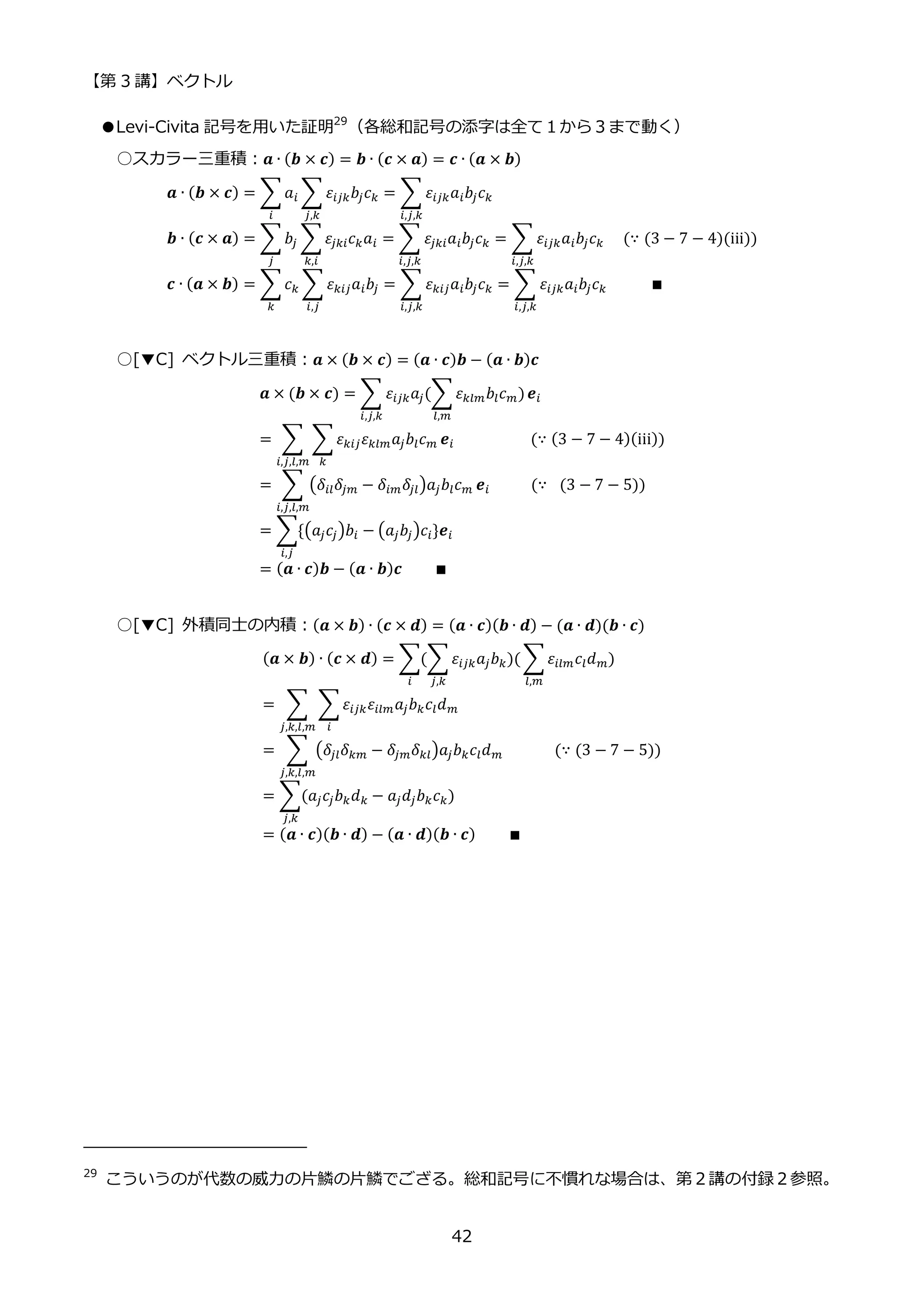 【第 3 講】ベクトル
42
●Levi-Civita 記号を用いた証明29
（各総和記号の添字は全て１から３まで動く）
○スカラー三重積：𝒂 ∙ (𝒃 × 𝒄) = 𝒃 ∙ (𝒄 × 𝒂) = 𝒄 ∙ (𝒂 × 𝒃)
𝒂 ∙ (𝒃 × 𝒄) = ∑𝑎𝑖 ∑ 𝜀𝑖𝑗𝑘𝑏𝑗𝑐𝑘
𝑗,𝑘
𝑖
= ∑ 𝜀𝑖𝑗𝑘𝑎𝑖𝑏𝑗𝑐𝑘
𝑖,𝑗,𝑘
𝒃 ∙ (𝒄 × 𝒂) = ∑𝑏𝑗 ∑𝜀𝑗𝑘𝑖𝑐𝑘𝑎𝑖
𝑘,𝑖
𝑗
= ∑ 𝜀𝑗𝑘𝑖𝑎𝑖𝑏𝑗𝑐𝑘
𝑖,𝑗,𝑘
= ∑ 𝜀𝑖𝑗𝑘𝑎𝑖𝑏𝑗𝑐𝑘
𝑖,𝑗,𝑘
⁡ ⁡ (∵ (3 − 7 − 4)(iii))
𝒄 ∙ (𝒂 × 𝒃) = ∑𝑐𝑘 ∑ 𝜀𝑘𝑖𝑗𝑎𝑖𝑏𝑗
𝑖,𝑗
𝑘
= ∑ 𝜀𝑘𝑖𝑗𝑎𝑖𝑏𝑗𝑐𝑘
𝑖,𝑗,𝑘
= ∑ 𝜀𝑖𝑗𝑘𝑎𝑖𝑏𝑗𝑐𝑘
𝑖,𝑗,𝑘
⁡ ⁡ ⁡ ⁡ ⁡ ∎
○[▼C] ベクトル三重積：𝒂 × (𝒃 × 𝒄) = (𝒂 ∙ 𝒄)𝒃 − (𝒂 ∙ 𝒃)𝒄
𝒂 × (𝒃 × 𝒄) = ∑ 𝜀𝑖𝑗𝑘𝑎𝑗(∑𝜀𝑘𝑙𝑚𝑏𝑙𝑐𝑚)
𝑙,𝑚
𝑖,𝑗,𝑘
𝒆𝑖
= ∑ ∑𝜀𝑘𝑖𝑗𝜀𝑘𝑙𝑚𝑎𝑗𝑏𝑙𝑐𝑚
𝑘
𝒆𝑖
𝑖,𝑗,𝑙,𝑚
⁡ ⁡ ⁡ ⁡ ⁡ ⁡ ⁡ ⁡ ⁡ (∵ (3 − 7 − 4)(iii))
= ∑ (𝛿𝑖𝑙𝛿𝑗𝑚 − 𝛿𝑖𝑚𝛿𝑗𝑙)𝑎𝑗𝑏𝑙𝑐𝑚
𝑖,𝑗,𝑙,𝑚
𝒆𝑖⁡ ⁡ ⁡ ⁡ ⁡ (∵⁡ (3 − 7 − 5))
= ∑{(𝑎𝑗𝑐𝑗)𝑏𝑖 − (𝑎𝑗𝑏𝑗)𝑐𝑖
𝑖,𝑗
}𝒆𝑖
= (𝒂 ∙ 𝒄)𝒃 − (𝒂 ∙ 𝒃)𝒄⁡ ⁡ ⁡ ⁡ ∎
○[▼C] 外積同士の内積：(𝒂 × 𝒃) ∙ (𝒄 × 𝒅) = (𝒂 ∙ 𝒄)(𝒃 ∙ 𝒅) − (𝒂 ∙ 𝒅)(𝒃 ∙ 𝒄)
(𝒂 × 𝒃) ∙ (𝒄 × 𝒅) = ∑(∑𝜀𝑖𝑗𝑘𝑎𝑗𝑏𝑘)(
𝑗,𝑘
∑𝜀𝑖𝑙𝑚𝑐𝑙𝑑𝑚)
𝑙,𝑚
𝑖
= ∑ ∑𝜀𝑖𝑗𝑘𝜀𝑖𝑙𝑚𝑎𝑗𝑏𝑘𝑐𝑙𝑑𝑚
𝑖
𝑗,𝑘,𝑙,𝑚
= ∑ (𝛿𝑗𝑙𝛿𝑘𝑚 − 𝛿𝑗𝑚𝛿𝑘𝑙)𝑎𝑗𝑏𝑘𝑐𝑙𝑑𝑚
𝑗,𝑘,𝑙,𝑚
⁡ ⁡ ⁡ ⁡ ⁡ ⁡ (∵ (3 − 7 − 5))
= ∑(𝑎𝑗𝑐𝑗𝑏𝑘𝑑𝑘 − 𝑎𝑗𝑑𝑗𝑏𝑘𝑐𝑘
𝑗,𝑘
)
= (𝒂 ∙ 𝒄)(𝒃 ∙ 𝒅) − (𝒂 ∙ 𝒅)(𝒃 ∙ 𝒄)⁡ ⁡ ⁡ ⁡ ∎
29
こういうのが代数の威力の片鱗の片鱗でござる。総和記号に不慣れな場合は、第２講の付録２参照。
 
