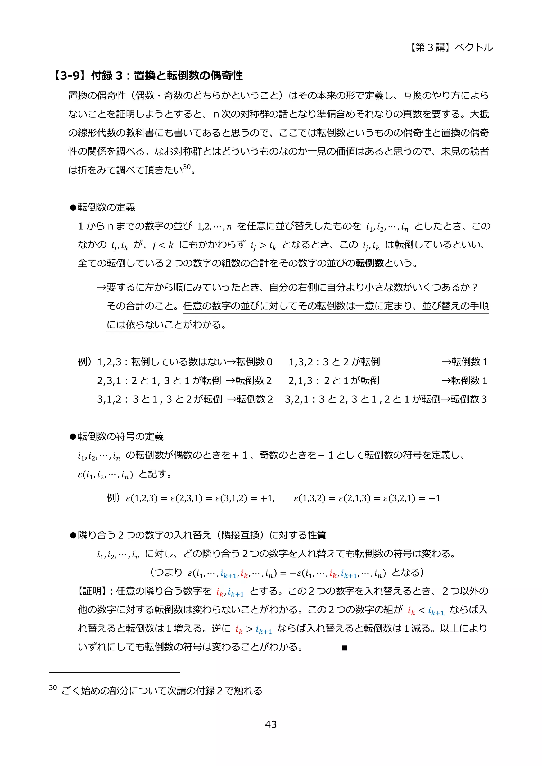 【第 3 講】ベクトル
43
【3-9】付録 3：置換と転倒数の偶奇性
置換の偶奇性（偶数・奇数のどちらかということ）はその本来の形で定義し、互換のやり方によら
ないことを証明しようとすると、ｎ次の対称群の話となり準備含めそれなりの頁数を要する。大抵
の線形代数の教科書にも書いてあると思うので、ここでは転倒数というものの偶奇性と置換の偶奇
性の関係を調べる。なお対称群とはどういうものなのか一見の価値はあると思うので、未見の読者
は折をみて調べて頂きたい30
。
●転倒数の定義
1 から n までの数字の並び 1,2, ⋯, 𝑛 を任意に並び替えしたものを 𝑖1, 𝑖2, ⋯, 𝑖𝑛 としたとき、この
なかの 𝑖𝑗, 𝑖𝑘 が、𝑗 < 𝑘 にもかかわらず 𝑖𝑗 > 𝑖𝑘 となるとき、この 𝑖𝑗, 𝑖𝑘 は転倒しているといい、
全ての転倒している２つの数字の組数の合計をその数字の並びの転倒数という。
→要するに左から順にみていったとき、自分の右側に自分より小さな数がいくつあるか？
その合計のこと。任意の数字の並びに対してその転倒数は一意に定まり、並び替えの手順
には依らないことがわかる。
例）1,2,3：転倒している数はない→転倒数０ 1,3,2：3 と 2 が転倒 →転倒数１
2,3,1：2 と 1, 3 と 1 が転倒 →転倒数２ 2,1,3：２と１が転倒 →転倒数１
3,1,2：３と１, 3 と２が転倒 →転倒数２ 3,2,1：3 と 2, 3 と１,２と 1 が転倒→転倒数３
●転倒数の符号の定義
𝑖1,𝑖2, ⋯ , 𝑖𝑛 の転倒数が偶数のときを＋１、奇数のときを－１として転倒数の符号を定義し、
𝜀(𝑖1, 𝑖2, ⋯, 𝑖𝑛) と記す。
例）𝜀(1,2,3) = 𝜀(2,3,1) = 𝜀(3,1,2) = +1,⁡ ⁡ ⁡ ⁡ 𝜀(1,3,2) = 𝜀(2,1,3) = 𝜀(3,2,1) = −1
●隣り合う２つの数字の入れ替え（隣接互換）に対する性質
𝑖1,𝑖2, ⋯ , 𝑖𝑛 に対し、どの隣り合う２つの数字を入れ替えても転倒数の符号は変わる。
（つまり 𝜀(𝑖1,⋯ , 𝑖𝑘+1, 𝑖𝑘, ⋯ , 𝑖𝑛) = −𝜀(𝑖1, ⋯, 𝑖𝑘, 𝑖𝑘+1, ⋯ , 𝑖𝑛) となる）
【証明】
：任意の隣り合う数字を 𝑖𝑘, 𝑖𝑘+1 とする。この２つの数字を入れ替えるとき、２つ以外の
他の数字に対する転倒数は変わらないことがわかる。この２つの数字の組が 𝑖𝑘 < 𝑖𝑘+1 ならば入
れ替えると転倒数は１増える。逆に 𝑖𝑘 > 𝑖𝑘+1 ならば入れ替えると転倒数は１減る。以上により
いずれにしても転倒数の符号は変わることがわかる。 ∎
30
ごく始めの部分について次講の付録２で触れる
 