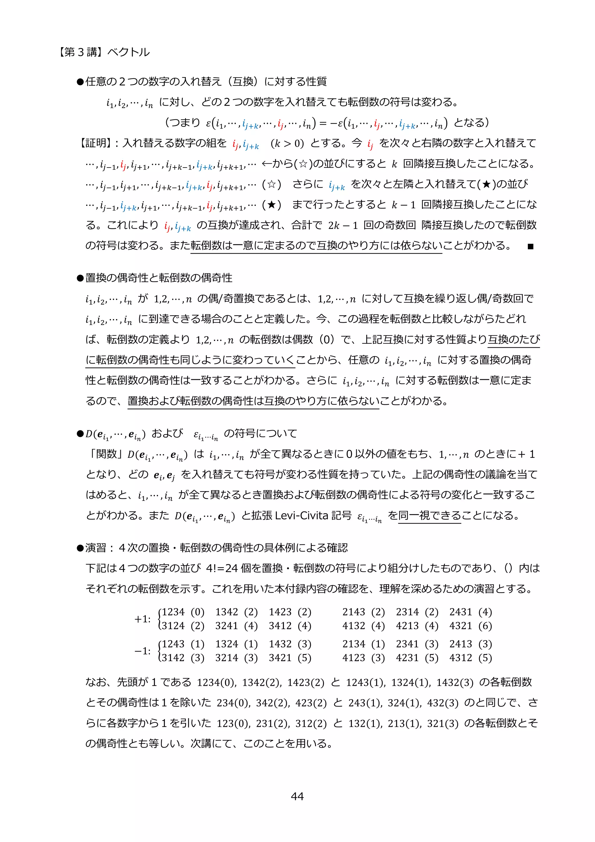 【第 3 講】ベクトル
44
●任意の２つの数字の入れ替え（互換）に対する性質
𝑖1,𝑖2, ⋯ , 𝑖𝑛 に対し、どの２つの数字を入れ替えても転倒数の符号は変わる。
（つまり 𝜀(𝑖1,⋯ , 𝑖𝑗+𝑘, ⋯ , 𝑖𝑗, ⋯ , 𝑖𝑛) = −𝜀(𝑖1,⋯ , 𝑖𝑗, ⋯ , 𝑖𝑗+𝑘, ⋯ , 𝑖𝑛) となる）
【証明】
：入れ替える数字の組を 𝑖𝑗, 𝑖𝑗+𝑘⁡ ⁡ (𝑘 > 0) とする。今 𝑖𝑗 を次々と右隣の数字と入れ替えて
⋯, 𝑖𝑗−1,𝑖𝑗, 𝑖𝑗+1, ⋯, 𝑖𝑗+𝑘−1, 𝑖𝑗+𝑘, 𝑖𝑗+𝑘+1, ⋯ ←から(☆)の並びにすると 𝑘 回隣接互換したことになる。
⋯, 𝑖𝑗−1,𝑖𝑗+1, ⋯ , 𝑖𝑗+𝑘−1, 𝑖𝑗+𝑘, 𝑖𝑗, 𝑖𝑗+𝑘+1, ⋯ (☆) さらに 𝑖𝑗+𝑘 を次々と左隣と入れ替えて(★)の並び
⋯, 𝑖𝑗−1,𝑖𝑗+𝑘, 𝑖𝑗+1, ⋯, 𝑖𝑗+𝑘−1, 𝑖𝑗, 𝑖𝑗+𝑘+1, ⋯ (★) まで行ったとすると 𝑘 − 1 回隣接互換したことにな
る。これにより 𝑖𝑗, 𝑖𝑗+𝑘 の互換が達成され、合計で 2𝑘 − 1 回の奇数回 隣接互換したので転倒数
の符号は変わる。また転倒数は一意に定まるので互換のやり方には依らないことがわかる。 ∎
●置換の偶奇性と転倒数の偶奇性
𝑖1,𝑖2, ⋯ , 𝑖𝑛 が 1,2, ⋯ , 𝑛 の偶/奇置換であるとは、1,2, ⋯ , 𝑛 に対して互換を繰り返し偶/奇数回で
𝑖1,𝑖2, ⋯ , 𝑖𝑛 に到達できる場合のことと定義した。今、この過程を転倒数と比較しながらたどれ
ば、転倒数の定義より 1,2, ⋯ , 𝑛 の転倒数は偶数（0）で、上記互換に対する性質より互換のたび
に転倒数の偶奇性も同じように変わっていくことから、任意の 𝑖1, 𝑖2, ⋯, 𝑖𝑛 に対する置換の偶奇
性と転倒数の偶奇性は一致することがわかる。さらに 𝑖1, 𝑖2, ⋯, 𝑖𝑛 に対する転倒数は一意に定ま
るので、置換および転倒数の偶奇性は互換のやり方に依らないことがわかる。
●𝐷(𝒆𝑖1
, ⋯ , 𝒆𝑖𝑛
) および 𝜀𝑖1⋯𝑖𝑛
の符号について
「関数」𝐷(𝒆𝑖1
, ⋯ , 𝒆𝑖𝑛
) は 𝑖1, ⋯ , 𝑖𝑛 が全て異なるときに０以外の値をもち、1, ⋯ , 𝑛 のときに＋１
となり、どの 𝒆𝑖, 𝒆𝑗 を入れ替えても符号が変わる性質を持っていた。上記の偶奇性の議論を当て
はめると、𝑖1, ⋯ , 𝑖𝑛 が全て異なるとき置換および転倒数の偶奇性による符号の変化と一致するこ
とがわかる。また 𝐷(𝒆𝑖1
, ⋯, 𝒆𝑖𝑛
) と拡張 Levi-Civita 記号 𝜀𝑖1⋯𝑖𝑛
を同一視できることになる。
●演習：４次の置換・転倒数の偶奇性の具体例による確認
下記は４つの数字の並び 4!=24 個を置換・転倒数の符号により組分けしたものであり、
（）内は
それぞれの転倒数を示す。これを用いた本付録内容の確認を、理解を深めるための演習とする。
+1:⁡ {
1234⁡ (0) 1342⁡ (2) 1423⁡ (2) 2143⁡ (2) 2314⁡ (2) 2431⁡ (4)
3124⁡ (2) 3241⁡ (4) 3412⁡ (4) 4132⁡ (4) 4213⁡ (4) 4321⁡ (6)
−1:⁡ {
1243⁡ (1) 1324⁡ (1) 1432⁡ (3) 2134⁡ (1) 2341⁡ (3) 2413⁡ (3)
3142⁡ (3) 3214⁡ (3) 3421⁡ (5) 4123⁡ (3) 4231⁡ (5) 4312⁡ (5)
なお、先頭が 1 である 1234(0), 1342(2), 1423(2) と 1243(1), 1324(1), 1432(3) の各転倒数
とその偶奇性は１を除いた 234(0), 342(2), 423(2) と 243(1), 324(1), 432(3) のと同じで、さ
らに各数字から１を引いた 123(0), 231(2), 312(2) と 132(1), 213(1), 321(3) の各転倒数とそ
の偶奇性とも等しい。次講にて、このことを用いる。
 