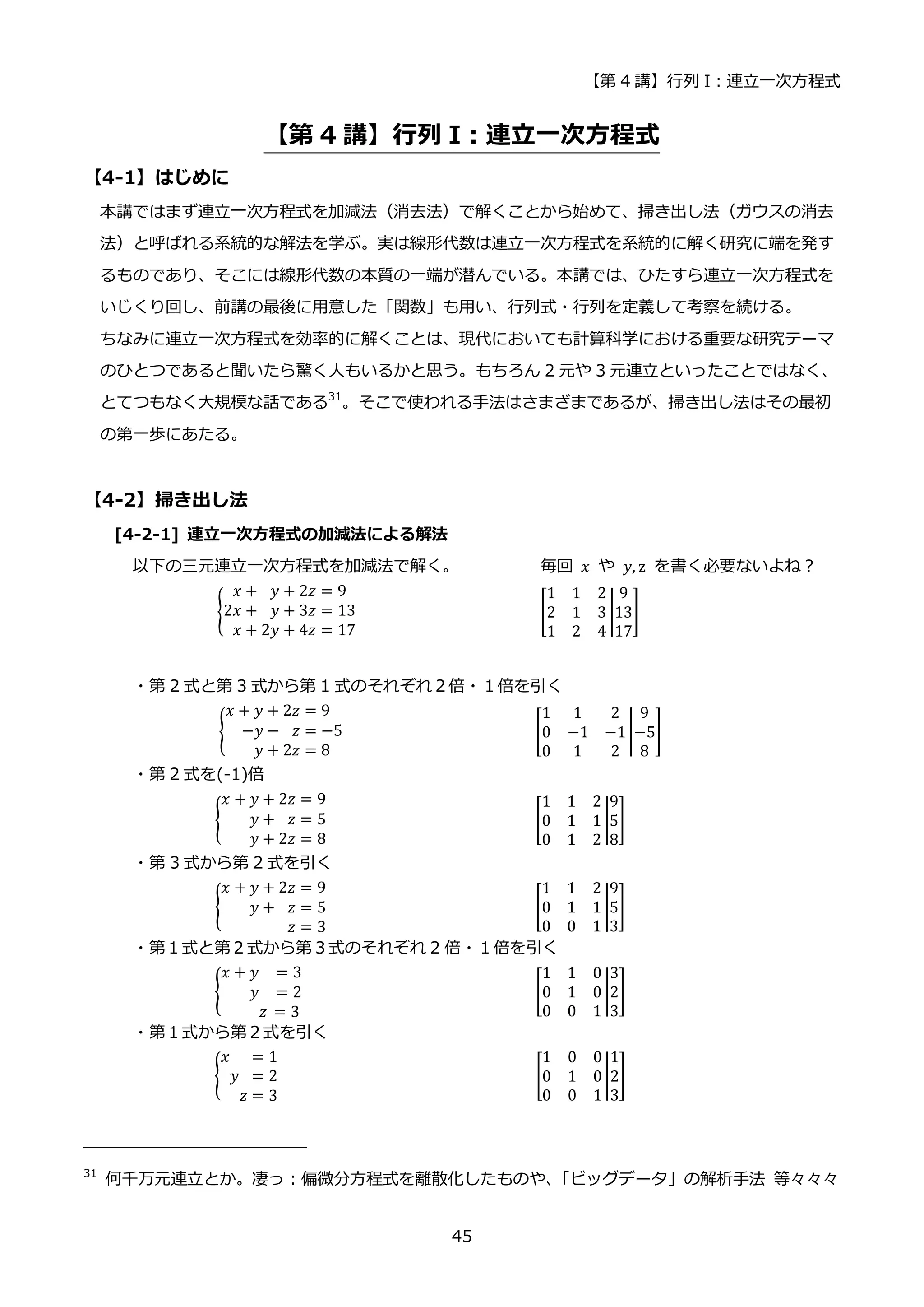 【第 4 講】行列 I：連立一次方程式
45
【第 4 講】行列 I：連立一次方程式
【4-1】はじめに
本講ではまず連立一次方程式を加減法（消去法）で解くことから始めて、掃き出し法（ガウスの消去
法）と呼ばれる系統的な解法を学ぶ。実は線形代数は連立一次方程式を系統的に解く研究に端を発す
るものであり、そこには線形代数の本質の一端が潜んでいる。本講では、ひたすら連立一次方程式を
いじくり回し、前講の最後に用意した「関数」も用い、行列式・行列を定義して考察を続ける。
ちなみに連立一次方程式を効率的に解くことは、現代においても計算科学における重要な研究テーマ
のひとつであると聞いたら驚く人もいるかと思う。もちろん 2 元や 3 元連立といったことではなく、
とてつもなく大規模な話である31
。そこで使われる手法はさまざまであるが、掃き出し法はその最初
の第一歩にあたる。
【4-2】掃き出し法
[4-2-1] 連立一次方程式の加減法による解法
以下の三元連立一次方程式を加減法で解く。 毎回 𝑥 や 𝑦, z を書く必要ないよね？
{
𝑥 + 𝑦 + 2𝑧 = 9
2𝑥 + 𝑦 + 3𝑧 = 13
𝑥 + 2𝑦 + 4𝑧 = 17
[
1 1 2
2 1 3
1 2 4
|
9
13
17
]
・第 2 式と第 3 式から第 1 式のそれぞれ２倍・１倍を引く
{
𝑥 + 𝑦 + 2𝑧 = 9
−𝑦 − 𝑧 = −5
𝑦 + 2𝑧 = 8
⁡ ⁡ ⁡ ⁡ ⁡ ⁡ ⁡ ⁡ ⁡ ⁡ ⁡ ⁡ ⁡ [
1 1 2
0 −1 −1
0 1 2
|
9
−5
8
] ⁡
・第 2 式を(-1)倍
{
𝑥 + 𝑦 + 2𝑧 = 9
𝑦 + 𝑧 = 5
𝑦 + 2𝑧 = 8
⁡ ⁡ ⁡ ⁡ ⁡ ⁡ ⁡ ⁡ ⁡ ⁡ ⁡ ⁡ ⁡ ⁡ ⁡ [
1 1 2
0 1 1
0 1 2
|
9
5
8
] ⁡ ⁡ ⁡ ⁡ ⁡ ⁡
・第 3 式から第 2 式を引く
{
𝑥 + 𝑦 + 2𝑧 = 9
𝑦 + 𝑧 = 5
𝑧 = 3
⁡ ⁡ ⁡ ⁡ ⁡ ⁡ ⁡ ⁡ ⁡ ⁡ ⁡ ⁡ ⁡ ⁡ ⁡ [
1 1 2
0 1 1
0 0 1
|
9
5
3
] ⁡ ⁡ ⁡ ⁡ ⁡ ⁡ ⁡ ⁡ ⁡ ⁡
・第１式と第２式から第３式のそれぞれ 2 倍・１倍を引く
{
𝑥 + 𝑦 = 3
𝑦 = 2
𝑧 = 3
⁡ ⁡ ⁡ ⁡ ⁡ ⁡ ⁡ ⁡ ⁡ ⁡ ⁡ ⁡ ⁡ ⁡ ⁡ ⁡ ⁡ ⁡ [
1 1 0
0 1 0
0 0 1
|
3
2
3
] ⁡ ⁡ ⁡ ⁡
・第１式から第２式を引く
{
𝑥 = 1
𝑦 = 2
𝑧 = 3
⁡ ⁡ ⁡ ⁡ ⁡ ⁡ ⁡ ⁡ ⁡ ⁡ ⁡ ⁡ ⁡ ⁡ ⁡ [
1 0 0
0 1 0
0 0 1
|
1
2
3
] ⁡ ⁡
31
何千万元連立とか。凄っ：偏微分方程式を離散化したものや、
「ビッグデータ」の解析手法 等々々々
 