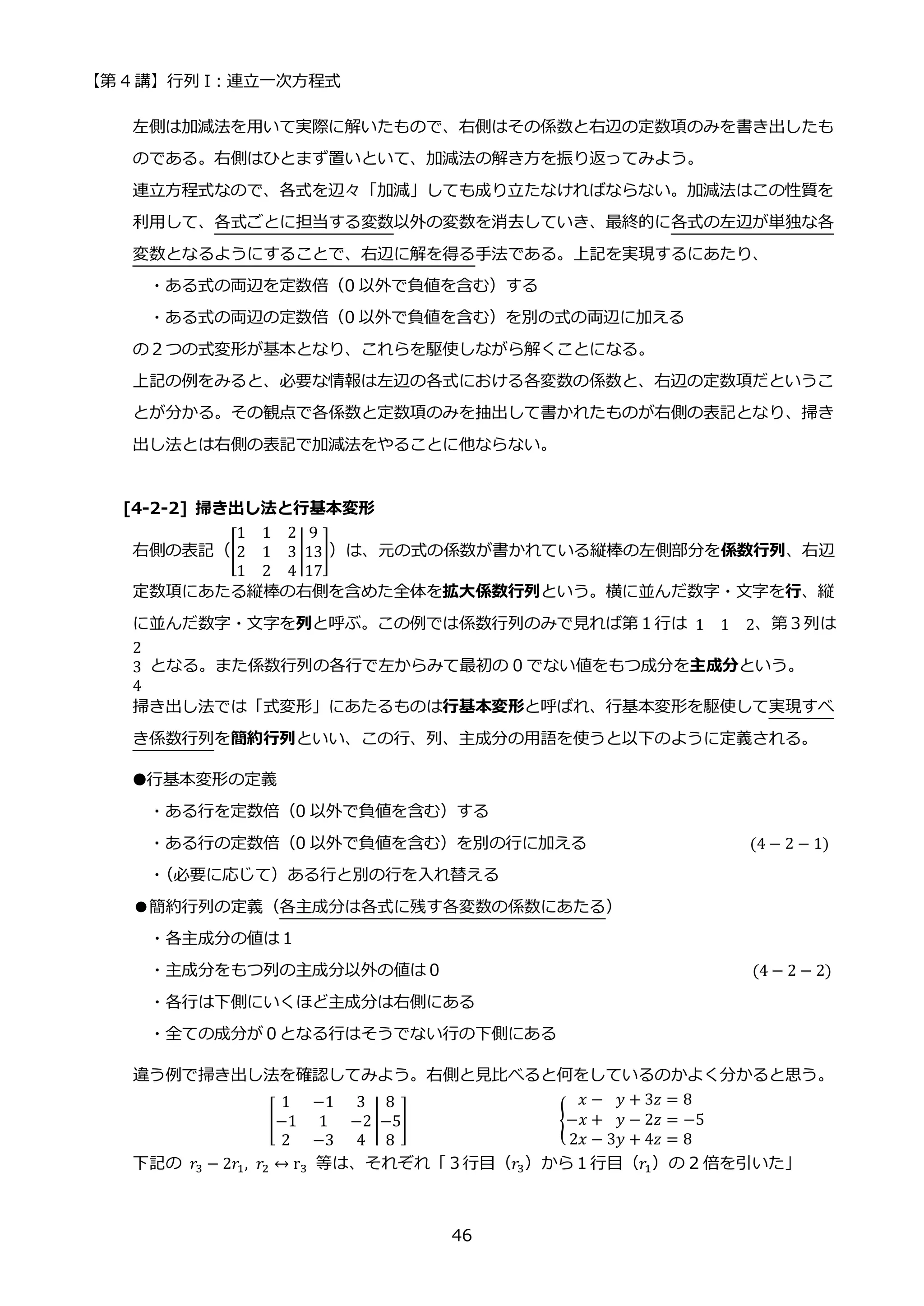【第 4 講】行列 I：連立一次方程式
46
左側は加減法を用いて実際に解いたもので、右側はその係数と右辺の定数項のみを書き出したも
のである。右側はひとまず置いといて、加減法の解き方を振り返ってみよう。
連立方程式なので、各式を辺々「加減」しても成り立たなければならない。加減法はこの性質を
利用して、各式ごとに担当する変数以外の変数を消去していき、最終的に各式の左辺が単独な各
変数となるようにすることで、右辺に解を得る手法である。上記を実現するにあたり、
・ある式の両辺を定数倍（0 以外で負値を含む）する
・ある式の両辺の定数倍（0 以外で負値を含む）を別の式の両辺に加える
の２つの式変形が基本となり、これらを駆使しながら解くことになる。
上記の例をみると、必要な情報は左辺の各式における各変数の係数と、右辺の定数項だというこ
とが分かる。その観点で各係数と定数項のみを抽出して書かれたものが右側の表記となり、掃き
出し法とは右側の表記で加減法をやることに他ならない。
[4-2-2] 掃き出し法と行基本変形
右側の表記（[
1 1 2
2 1 3
1 2 4
|
9
13
17
]）は、元の式の係数が書かれている縦棒の左側部分を係数行列、右辺
定数項にあたる縦棒の右側を含めた全体を拡大係数行列という。横に並んだ数字・文字を行、縦
に並んだ数字・文字を列と呼ぶ。この例では係数行列のみで見れば第１行は 1 1 2、第３列は
2
3
4
となる。また係数行列の各行で左からみて最初の 0 でない値をもつ成分を主成分という。
掃き出し法では「式変形」にあたるものは行基本変形と呼ばれ、行基本変形を駆使して実現すべ
き係数行列を簡約行列といい、この行、列、主成分の用語を使うと以下のように定義される。
●行基本変形の定義
・ある行を定数倍（0 以外で負値を含む）する
・ある行の定数倍（0 以外で負値を含む）を別の行に加える (4 − 2 − 1)
・
（必要に応じて）ある行と別の行を入れ替える
●簡約行列の定義（各主成分は各式に残す各変数の係数にあたる）
・各主成分の値は１
・主成分をもつ列の主成分以外の値は０ (4 − 2 − 2)
・各行は下側にいくほど主成分は右側にある
・全ての成分が０となる行はそうでない行の下側にある
違う例で掃き出し法を確認してみよう。右側と見比べると何をしているのかよく分かると思う。
[
1 −1 3
−1 1 −2
2 −3 4
|
8
−5
8
] {
𝑥 − 𝑦 + 3𝑧 = 8
−𝑥 + 𝑦 − 2𝑧 = −5
2𝑥 − 3𝑦 + 4𝑧 = 8
下記の 𝑟3 − 2𝑟1, 𝑟2 ↔ r3 等は、それぞれ「３行目（𝑟3）から１行目（𝑟1）の 2 倍を引いた」
 
