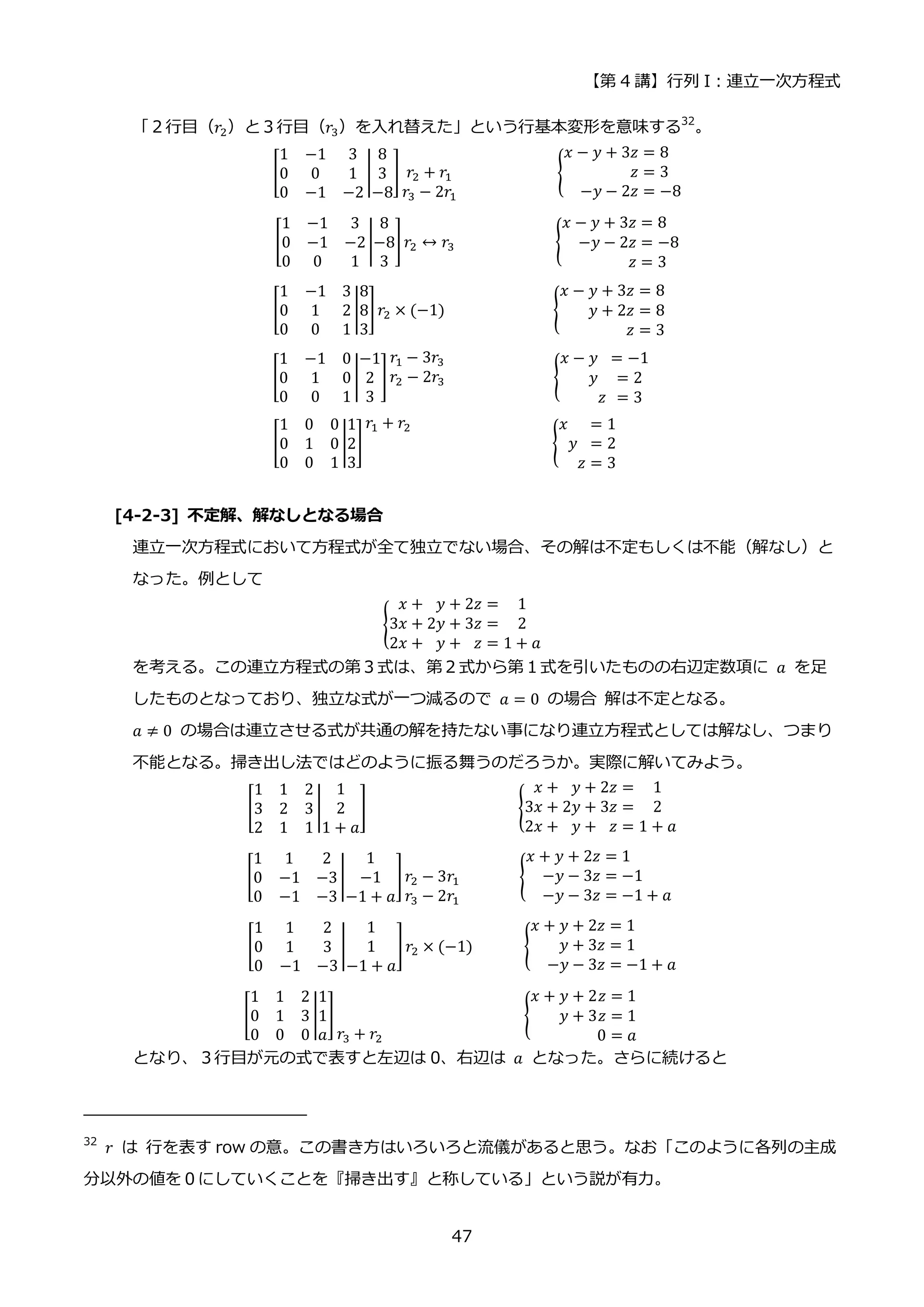 【第 4 講】行列 I：連立一次方程式
47
「２行目（𝑟2）と３行目（𝑟3）を入れ替えた」という行基本変形を意味する32
。
[
1 −1 3
0 0 1
0 −1 −2
|
8
3
−8
] 𝑟2 + 𝑟1
𝑟3 − 2𝑟1
{
𝑥 − 𝑦 + 3𝑧 = 8
𝑧 = 3
−𝑦 − 2𝑧 = −8
[
1 −1 3
0 −1 −2
0 0 1
|
8
−8
3
]𝑟2 ↔ 𝑟3 {
𝑥 − 𝑦 + 3𝑧 = 8
−𝑦 − 2𝑧 = −8
𝑧 = 3
[
1 −1 3
0 1 2
0 0 1
|
8
8
3
]𝑟2 × (−1)⁡ ⁡ ⁡ {
𝑥 − 𝑦 + 3𝑧 = 8
𝑦 + 2𝑧 = 8
𝑧 = 3
⁡ ⁡
[
1 −1 0
0 1 0
0 0 1
|
−1
2
3
]
𝑟1 − 3𝑟3
𝑟2 − 2𝑟3 ⁡ ⁡ ⁡ ⁡ ⁡ {
𝑥 − 𝑦 = −1
𝑦 = 2
𝑧 = 3
[
1 0 0
0 1 0
0 0 1
|
1
2
3
]
𝑟1 + 𝑟2
⁡ ⁡ ⁡ ⁡ ⁡ {
𝑥 = 1
𝑦 = 2
𝑧 = 3
⁡ ⁡ ⁡ ⁡
[4-2-3] 不定解、解なしとなる場合
連立一次方程式において方程式が全て独立でない場合、その解は不定もしくは不能（解なし）と
なった。例として
{
𝑥 + 𝑦 + 2𝑧 = 1
3𝑥 + 2𝑦 + 3𝑧 = 2
2𝑥 + 𝑦 + 𝑧 = 1 + 𝑎
を考える。この連立方程式の第３式は、第２式から第１式を引いたものの右辺定数項に 𝑎 を足
したものとなっており、独立な式が一つ減るので 𝑎 = 0 の場合 解は不定となる。
𝑎 ≠ 0 の場合は連立させる式が共通の解を持たない事になり連立方程式としては解なし、つまり
不能となる。掃き出し法ではどのように振る舞うのだろうか。実際に解いてみよう。
[
1 1 2
3 2 3
2 1 1
|
1
2
1 + 𝑎
] ⁡ ⁡ {
𝑥 + 𝑦 + 2𝑧 = 1
3𝑥 + 2𝑦 + 3𝑧 = 2
2𝑥 + 𝑦 + 𝑧 = 1 + 𝑎
[
1 1 2
0 −1 −3
0 −1 −3
|
1
−1
−1 + 𝑎
]𝑟2 − 3𝑟1
𝑟3 − 2𝑟1
⁡ {
𝑥 + 𝑦 + 2𝑧 = 1
−𝑦 − 3𝑧 = −1
−𝑦 − 3𝑧 = −1 + 𝑎
[
1 1 2
0 1 3
0 −1 −3
|
1
1
−1 + 𝑎
]𝑟2 × (−1) {
𝑥 + 𝑦 + 2𝑧 = 1
𝑦 + 3𝑧 = 1
−𝑦 − 3𝑧 = −1 + 𝑎
[
1 1 2
0 1 3
0 0 0
|
1
1
𝑎
]
𝑟3 + 𝑟2
⁡ {
𝑥 + 𝑦 + 2𝑧 = 1
𝑦 + 3𝑧 = 1
0 = 𝑎
⁡
となり、３行目が元の式で表すと左辺は 0、右辺は 𝑎 となった。さらに続けると
32
𝑟 は 行を表す row の意。この書き方はいろいろと流儀があると思う。なお「このように各列の主成
分以外の値を０にしていくことを『掃き出す』と称している」という説が有力。
 