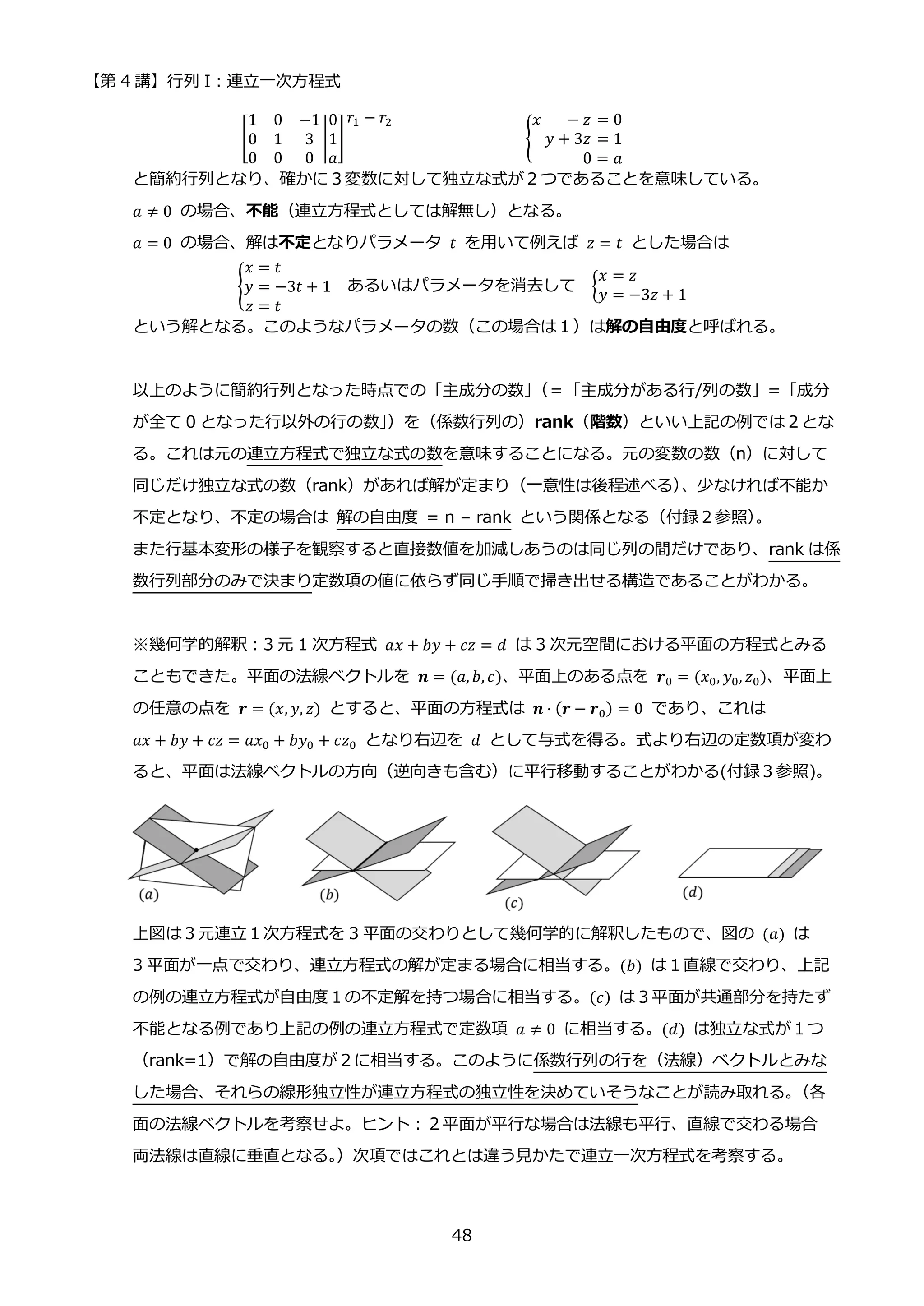 【第 4 講】行列 I：連立一次方程式
48
[
1 0 −1
0 1 3
0 0 0
|
0
1
𝑎
]
𝑟1 − 𝑟2
{
𝑥 − 𝑧 = 0
𝑦 + 3𝑧 = 1
0 = 𝑎
⁡
と簡約行列となり、確かに３変数に対して独立な式が２つであることを意味している。
𝑎 ≠ 0 の場合、不能（連立方程式としては解無し）となる。
𝑎 = 0 の場合、解は不定となりパラメータ 𝑡 を用いて例えば 𝑧 = 𝑡 とした場合は
{
𝑥 = 𝑡
𝑦 = −3𝑡 + 1
𝑧 = 𝑡
あるいはパラメータを消去して {
𝑥 = 𝑧
𝑦 = −3𝑧 + 1
という解となる。このようなパラメータの数（この場合は１）は解の自由度と呼ばれる。
以上のように簡約行列となった時点での「主成分の数」
（＝「主成分がある行/列の数」=「成分
が全て 0 となった行以外の行の数」
）を（係数行列の）rank（階数）といい上記の例では２とな
る。これは元の連立方程式で独立な式の数を意味することになる。元の変数の数（n）に対して
同じだけ独立な式の数（rank）があれば解が定まり（一意性は後程述べる）
、少なければ不能か
不定となり、不定の場合は 解の自由度 = n – rank という関係となる（付録２参照）
。
また行基本変形の様子を観察すると直接数値を加減しあうのは同じ列の間だけであり、rank は係
数行列部分のみで決まり定数項の値に依らず同じ手順で掃き出せる構造であることがわかる。
※幾何学的解釈：3 元 1 次方程式 𝑎𝑥 + 𝑏𝑦 + 𝑐𝑧 = 𝑑 は 3 次元空間における平面の方程式とみる
こともできた。平面の法線ベクトルを 𝒏 = (𝑎, 𝑏, 𝑐)、平面上のある点を 𝒓0 = (𝑥0, 𝑦0, 𝑧0)、平面上
の任意の点を 𝒓 = (𝑥, 𝑦, 𝑧) とすると、平面の方程式は 𝒏 ⋅ (𝒓 − 𝒓0) = 0 であり、これは
𝑎𝑥 + 𝑏𝑦 + 𝑐𝑧 = 𝑎𝑥0 + 𝑏𝑦0 + 𝑐𝑧0 となり右辺を 𝑑 として与式を得る。式より右辺の定数項が変わ
ると、平面は法線ベクトルの方向（逆向きも含む）に平行移動することがわかる(付録３参照)。
上図は３元連立１次方程式を 3 平面の交わりとして幾何学的に解釈したもので、図の (𝑎) は
3 平面が一点で交わり、連立方程式の解が定まる場合に相当する。(𝑏) は１直線で交わり、上記
の例の連立方程式が自由度１の不定解を持つ場合に相当する。(𝑐) は３平面が共通部分を持たず
不能となる例であり上記の例の連立方程式で定数項 𝑎 ≠ 0 に相当する。(𝑑) は独立な式が１つ
（rank=1）で解の自由度が２に相当する。このように係数行列の行を（法線）ベクトルとみな
した場合、それらの線形独立性が連立方程式の独立性を決めていそうなことが読み取れる。
（各
面の法線ベクトルを考察せよ。ヒント：２平面が平行な場合は法線も平行、直線で交わる場合
両法線は直線に垂直となる。
）次項ではこれとは違う見かたで連立一次方程式を考察する。
 