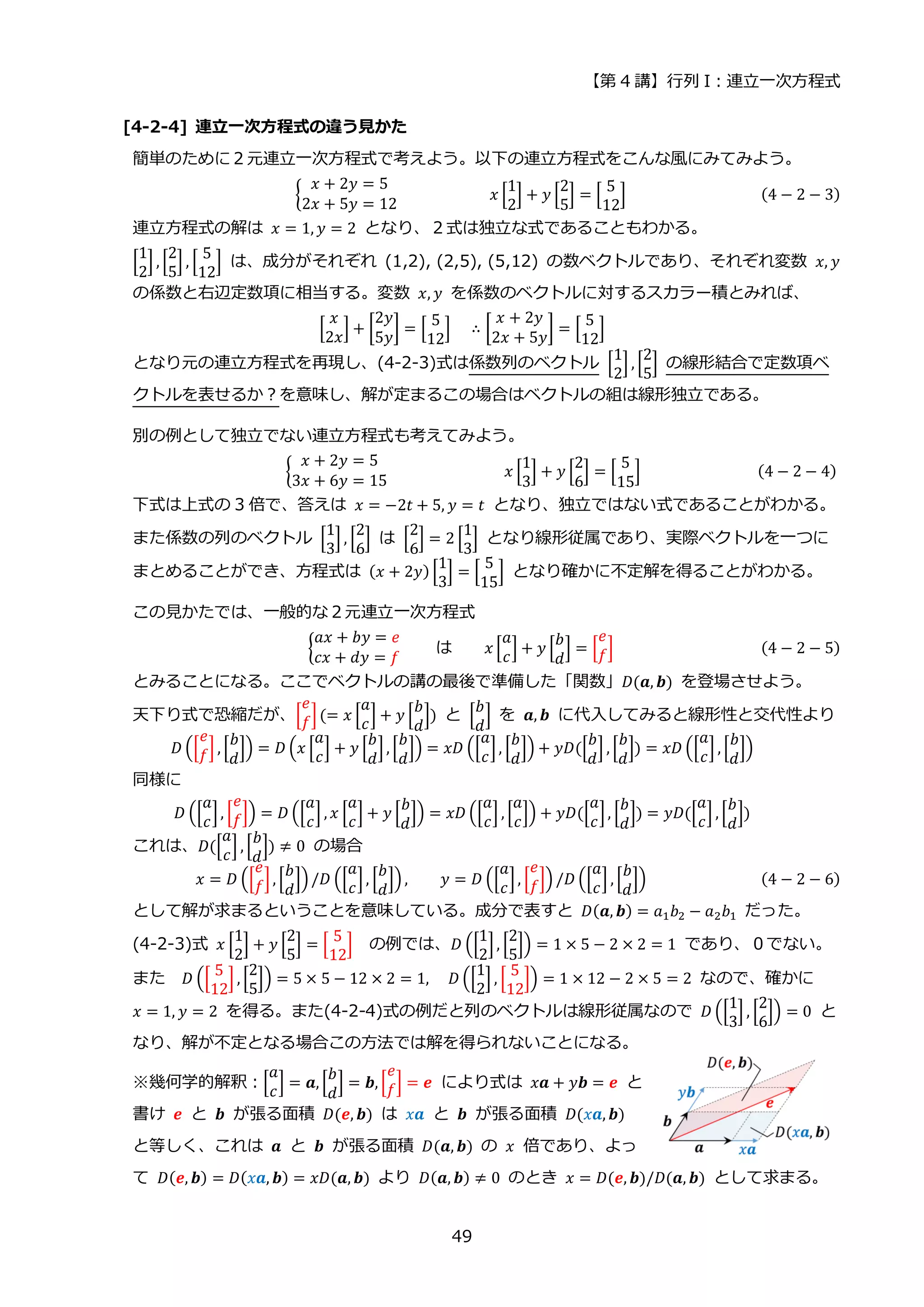【第 4 講】行列 I：連立一次方程式
49
[4-2-4] 連立一次方程式の違う見かた
簡単のために２元連立一次方程式で考えよう。以下の連立方程式をこんな風にみてみよう。
{
𝑥 + 2𝑦 = 5
2𝑥 + 5𝑦 = 12
⁡ ⁡ ⁡ ⁡ ⁡ ⁡ ⁡ 𝑥 [
1
2
] + 𝑦 [
2
5
] = [
5
12
] (4 − 2 − 3)
連立方程式の解は 𝑥 = 1, 𝑦 = 2 となり、２式は独立な式であることもわかる。
[
1
2
] , [
2
5
] , [
5
12
] は、成分がそれぞれ (1,2), (2,5), (5,12) の数ベクトルであり、それぞれ変数 𝑥, 𝑦
の係数と右辺定数項に相当する。変数 𝑥, 𝑦 を係数のベクトルに対するスカラー積とみれば、
[
𝑥
2𝑥
] + [
2𝑦
5𝑦
] = [
5
12
]⁡ ⁡ ∴ [
𝑥 + 2𝑦
2𝑥 + 5𝑦
] = [
5
12
]
となり元の連立方程式を再現し、(4-2-3)式は係数列のベクトル [
1
2
] , [
2
5
] の線形結合で定数項ベ
クトルを表せるか？を意味し、解が定まるこの場合はベクトルの組は線形独立である。
別の例として独立でない連立方程式も考えてみよう。
{
𝑥 + 2𝑦 = 5
3𝑥 + 6𝑦 = 15
⁡ ⁡ 𝑥 [
1
3
] + 𝑦 [
2
6
] = [
5
15
] ⁡ ⁡ (4 − 2 − 4)
下式は上式の 3 倍で、答えは 𝑥 = −2𝑡 + 5, 𝑦 = 𝑡 となり、独立ではない式であることがわかる。
また係数の列のベクトル [
1
3
] , [
2
6
] は [
2
6
] = 2 [
1
3
] となり線形従属であり、実際ベクトルを一つに
まとめることができ、方程式は (𝑥 + 2𝑦) [
1
3
] = [
5
15
] となり確かに不定解を得ることがわかる。
この見かたでは、一般的な２元連立一次方程式
{
𝑎𝑥 + 𝑏𝑦 = 𝑒
𝑐𝑥 + 𝑑𝑦 = 𝑓
は 𝑥 [
𝑎
𝑐
] + 𝑦 [
𝑏
𝑑
] = [
𝑒
𝑓] (4 − 2 − 5)
とみることになる。ここでベクトルの講の最後で準備した「関数」𝐷(𝒂, 𝒃) を登場させよう。
天下り式で恐縮だが、[
𝑒
𝑓](= 𝑥 [
𝑎
𝑐
] + 𝑦 [
𝑏
𝑑
]) と [
𝑏
𝑑
] を 𝒂, 𝒃 に代入してみると線形性と交代性より
𝐷 ([
𝑒
𝑓] , [
𝑏
𝑑
]) = 𝐷 (𝑥 [
𝑎
𝑐
] + 𝑦 [
𝑏
𝑑
], [
𝑏
𝑑
]) = 𝑥𝐷 ([
𝑎
𝑐
], [
𝑏
𝑑
]) + 𝑦𝐷([
𝑏
𝑑
] , [
𝑏
𝑑
]) = 𝑥𝐷 ([
𝑎
𝑐
] , [
𝑏
𝑑
])
同様に
𝐷 ([
𝑎
𝑐
], [
𝑒
𝑓]) = 𝐷 ([
𝑎
𝑐
] , 𝑥 [
𝑎
𝑐
] + 𝑦 [
𝑏
𝑑
]) = 𝑥𝐷 ([
𝑎
𝑐
] , [
𝑎
𝑐
]) + 𝑦𝐷([
𝑎
𝑐
], [
𝑏
𝑑
]) = 𝑦𝐷([
𝑎
𝑐
] , [
𝑏
𝑑
])
これは、𝐷([
𝑎
𝑐
] , [
𝑏
𝑑
]) ≠ 0 の場合
𝑥 = 𝐷 ([
𝑒
𝑓], [
𝑏
𝑑
])/𝐷 ([
𝑎
𝑐
], [
𝑏
𝑑
]) , 𝑦 = 𝐷 ([
𝑎
𝑐
], [
𝑒
𝑓]) /𝐷 ([
𝑎
𝑐
] , [
𝑏
𝑑
]) (4 − 2 − 6)
として解が求まるということを意味している。成分で表すと 𝐷(𝒂, 𝒃) = 𝑎1𝑏2 − 𝑎2𝑏1 だった。
(4-2-3)式 𝑥 [
1
2
] + 𝑦 [
2
5
] = [
5
12
] の例では、𝐷 ([
1
2
], [
2
5
]) = 1 × 5 − 2 × 2 = 1 であり、０でない。
また 𝐷 ([
5
12
] , [
2
5
]) = 5 × 5 − 12 × 2 = 1, 𝐷 ([
1
2
] , [
5
12
]) = 1 × 12 − 2 × 5 = 2 なので、確かに
𝑥 = 1, 𝑦 = 2 を得る。また(4-2-4)式の例だと列のベクトルは線形従属なので 𝐷 ([
1
3
] , [
2
6
]) = 0 と
なり、解が不定となる場合この方法では解を得られないことになる。
※幾何学的解釈：[
𝑎
𝑐
] = 𝒂, [
𝑏
𝑑
] = 𝒃, [
𝑒
𝑓] = 𝒆 により式は 𝑥𝒂 + 𝑦𝒃 = 𝒆 と
書け 𝒆 と 𝒃 が張る面積 𝐷(𝒆, 𝒃) は 𝑥𝒂 と 𝒃 が張る面積 𝐷(𝑥𝒂, 𝒃)
と等しく、これは 𝒂 と 𝒃 が張る面積 𝐷(𝒂, 𝒃) の 𝑥 倍であり、よっ
て 𝐷(𝒆, 𝒃) = 𝐷(𝑥𝒂, 𝒃) = 𝑥𝐷(𝒂, 𝒃) より 𝐷(𝒂, 𝒃) ≠ 0 のとき 𝑥 = 𝐷(𝒆, 𝒃)/𝐷(𝒂, 𝒃) として求まる。
 