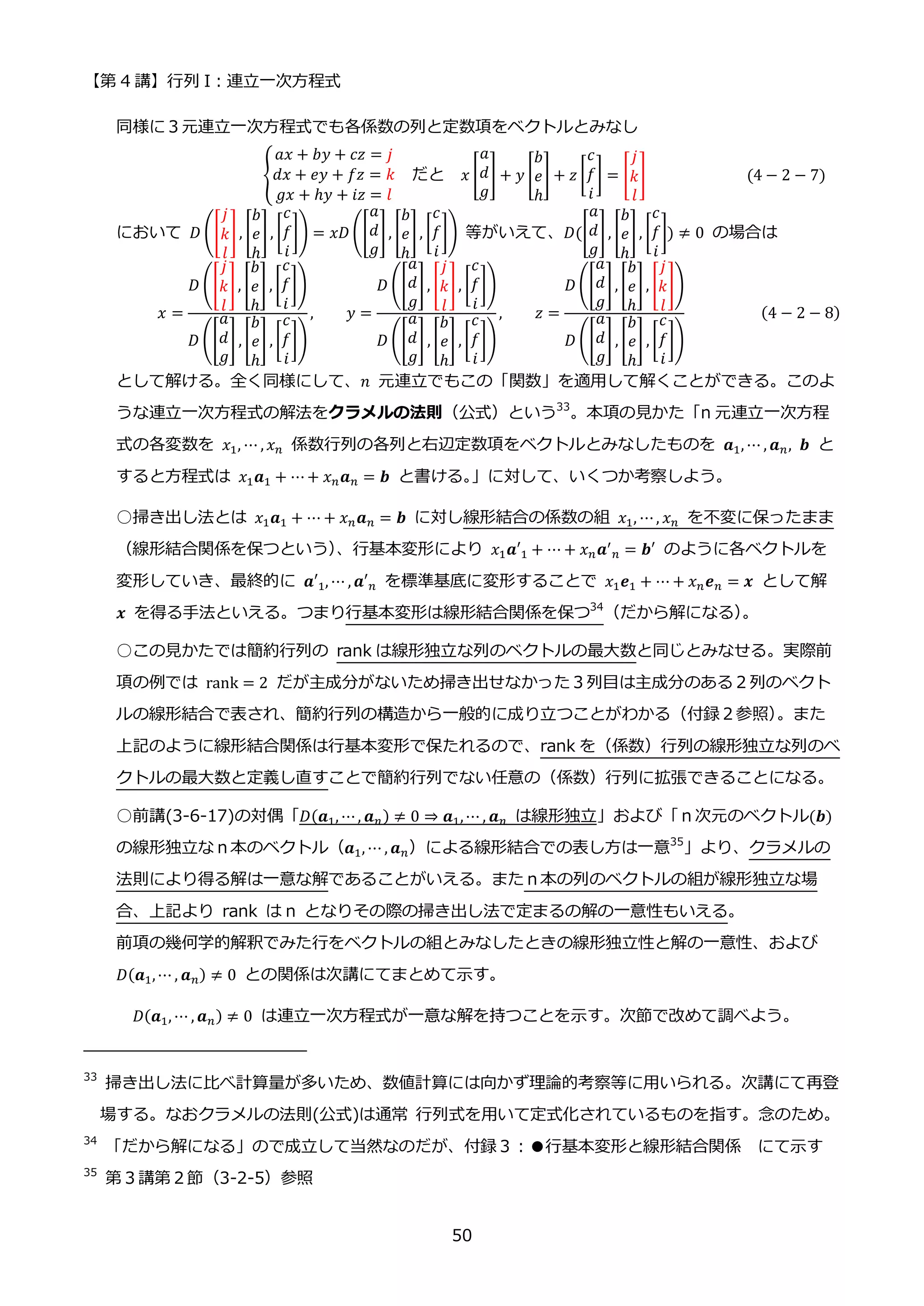 【第 4 講】行列 I：連立一次方程式
50
同様に３元連立一次方程式でも各係数の列と定数項をベクトルとみなし
{
𝑎𝑥 + 𝑏𝑦 + 𝑐𝑧 = 𝑗
𝑑𝑥 + 𝑒𝑦 + 𝑓𝑧 = 𝑘
𝑔𝑥 + ℎ𝑦 + 𝑖𝑧 = 𝑙
だと 𝑥 [
𝑎
𝑑
𝑔
] + 𝑦 [
𝑏
𝑒
ℎ
] + 𝑧 [
𝑐
𝑓
𝑖
] = [
𝑗
𝑘
𝑙
] (4 − 2 − 7)
において 𝐷 ([
𝑗
𝑘
𝑙
], [
𝑏
𝑒
ℎ
], [
𝑐
𝑓
𝑖
]) = 𝑥𝐷 ([
𝑎
𝑑
𝑔
], [
𝑏
𝑒
ℎ
], [
𝑐
𝑓
𝑖
]) 等がいえて、𝐷([
𝑎
𝑑
𝑔
], [
𝑏
𝑒
ℎ
], [
𝑐
𝑓
𝑖
]) ≠ 0 の場合は
𝑥 =
𝐷 ([
𝑗
𝑘
𝑙
], [
𝑏
𝑒
ℎ
] , [
𝑐
𝑓
𝑖
])
𝐷 ([
𝑎
𝑑
𝑔
] , [
𝑏
𝑒
ℎ
] , [
𝑐
𝑓
𝑖
])
, 𝑦 =
𝐷 ([
𝑎
𝑑
𝑔
], [
𝑗
𝑘
𝑙
], [
𝑐
𝑓
𝑖
])
𝐷 ([
𝑎
𝑑
𝑔
] , [
𝑏
𝑒
ℎ
] , [
𝑐
𝑓
𝑖
])
, 𝑧 =
𝐷 ([
𝑎
𝑑
𝑔
], [
𝑏
𝑒
ℎ
], [
𝑗
𝑘
𝑙
])
𝐷 ([
𝑎
𝑑
𝑔
] , [
𝑏
𝑒
ℎ
] , [
𝑐
𝑓
𝑖
])
(4 − 2 − 8)
として解ける。全く同様にして、𝑛 元連立でもこの「関数」を適用して解くことができる。このよ
うな連立一次方程式の解法をクラメルの法則（公式）という33
。本項の見かた「n 元連立一次方程
式の各変数を 𝑥1, ⋯ , 𝑥𝑛 係数行列の各列と右辺定数項をベクトルとみなしたものを 𝒂1, ⋯ , 𝒂𝑛, 𝒃 と
すると方程式は 𝑥1𝒂1 + ⋯+ 𝑥𝑛𝒂𝑛 = 𝒃 と書ける。
」に対して、いくつか考察しよう。
○掃き出し法とは 𝑥1𝒂1 + ⋯ + 𝑥𝑛𝒂𝑛 = 𝒃 に対し線形結合の係数の組 𝑥1, ⋯, 𝑥𝑛 を不変に保ったまま
（線形結合関係を保つという）
、行基本変形により 𝑥1𝒂′1 + ⋯ + 𝑥𝑛𝒂′
𝑛 = 𝒃′ のように各ベクトルを
変形していき、最終的に 𝒂′1, ⋯ , 𝒂′𝑛 を標準基底に変形することで 𝑥1𝒆1 + ⋯ + 𝑥𝑛𝒆𝑛 = 𝒙 として解
𝒙 を得る手法といえる。つまり行基本変形は線形結合関係を保つ34
（だから解になる）
。
○この見かたでは簡約行列の rank は線形独立な列のベクトルの最大数と同じとみなせる。実際前
項の例では rank = 2 だが主成分がないため掃き出せなかった３列目は主成分のある２列のベクト
ルの線形結合で表され、簡約行列の構造から一般的に成り立つことがわかる（付録２参照）
。また
上記のように線形結合関係は行基本変形で保たれるので、rank を（係数）行列の線形独立な列のベ
クトルの最大数と定義し直すことで簡約行列でない任意の（係数）行列に拡張できることになる。
○前講(3-6-17)の対偶「𝐷(𝒂1, ⋯, 𝒂𝑛) ≠ 0 ⇒ 𝒂1,⋯ , 𝒂𝑛 は線形独立」および「ｎ次元のベクトル(𝒃)
の線形独立なｎ本のベクトル（𝒂1, ⋯ , 𝒂𝑛）による線形結合での表し方は一意35
」より、クラメルの
法則により得る解は一意な解であることがいえる。またｎ本の列のベクトルの組が線形独立な場
合、上記より rank は n となりその際の掃き出し法で定まるの解の一意性もいえる。
前項の幾何学的解釈でみた行をベクトルの組とみなしたときの線形独立性と解の一意性、および
𝐷(𝒂1,⋯ , 𝒂𝑛) ≠ 0 との関係は次講にてまとめて示す。
𝐷(𝒂1, ⋯ , 𝒂𝑛) ≠ 0 は連立一次方程式が一意な解を持つことを示す。次節で改めて調べよう。
33
掃き出し法に比べ計算量が多いため、数値計算には向かず理論的考察等に用いられる。次講にて再登
場する。なおクラメルの法則(公式)は通常 行列式を用いて定式化されているものを指す。念のため。
34
「だから解になる」ので成立して当然なのだが、付録３：●行基本変形と線形結合関係 にて示す
35
第３講第２節（3-2-5）参照
 
