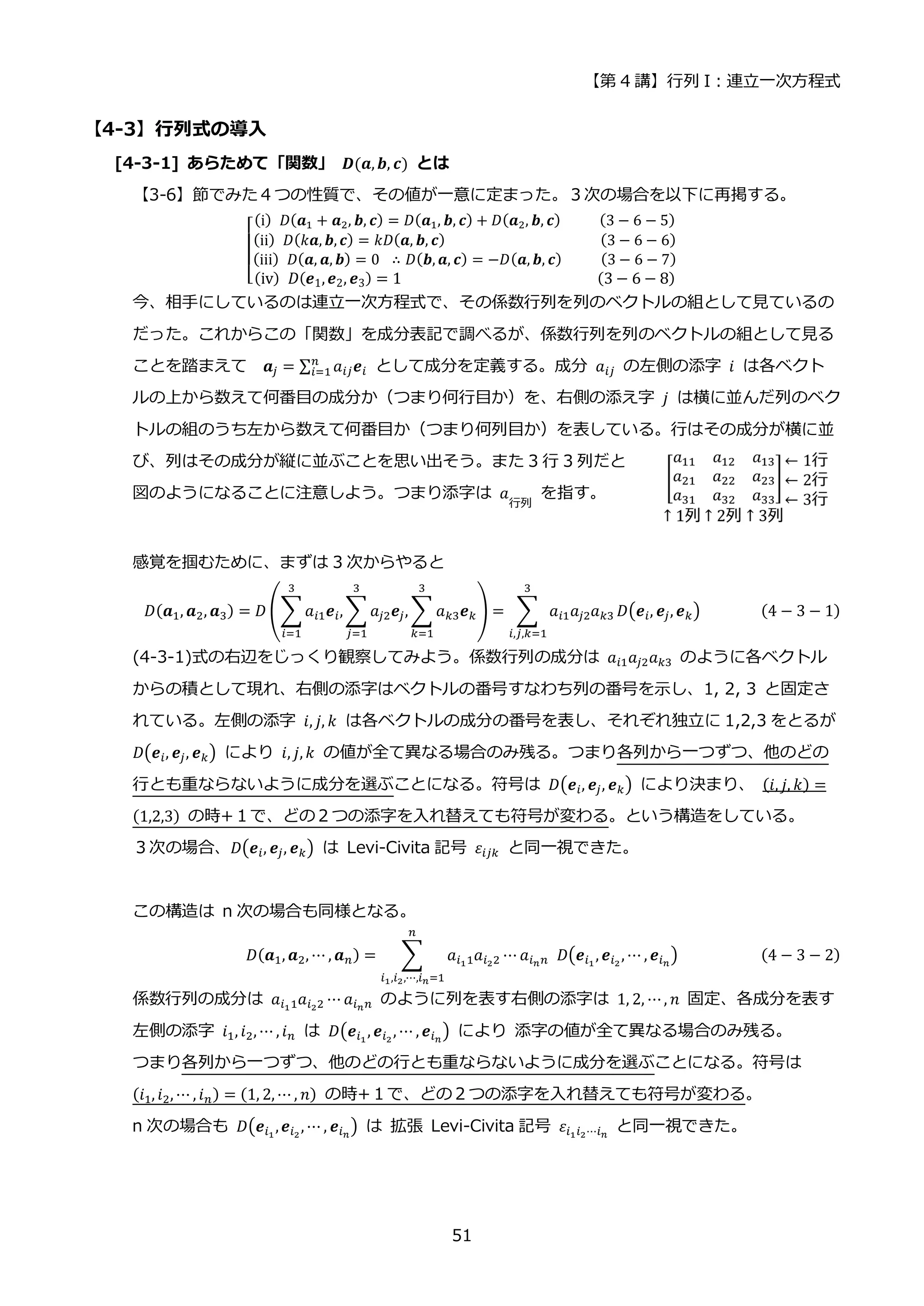 【第 4 講】行列 I：連立一次方程式
51
【4-3】行列式の導入
[4-3-1] あらためて「関数」 𝑫(𝒂,𝒃, 𝒄) とは
【3-6】節でみた４つの性質で、その値が一意に定まった。３次の場合を以下に再掲する。
[
(i)⁡ 𝐷(𝒂1 + 𝒂2, 𝒃, 𝒄) = 𝐷(𝒂1, 𝒃, 𝒄) + 𝐷(𝒂2, 𝒃, 𝒄)⁡ ⁡ ⁡ ⁡ ⁡ (3 − 6 − 5)
(ii)⁡ 𝐷(𝑘𝒂, 𝒃, 𝒄) = 𝑘𝐷(𝒂, 𝒃, 𝒄)⁡ ⁡ ⁡ ⁡ ⁡ ⁡ ⁡ ⁡ ⁡ ⁡ ⁡ ⁡ ⁡ ⁡ ⁡ ⁡ ⁡ ⁡ ⁡ ⁡ (3 − 6 − 6)
(iii)⁡ 𝐷(𝒂, 𝒂, 𝒃) = 0⁡ ∴ 𝐷(𝒃, 𝒂, 𝒄) = −𝐷(𝒂, 𝒃, 𝒄)⁡ ⁡ ⁡ ⁡ ⁡ (3 − 6 − 7)
(iv)⁡ 𝐷(𝒆1,𝒆2, 𝒆3) = 1⁡ ⁡ ⁡ ⁡ ⁡ ⁡ ⁡ ⁡ ⁡ ⁡ ⁡ ⁡ ⁡ ⁡ ⁡ ⁡ ⁡ ⁡ ⁡ ⁡ ⁡ ⁡ ⁡ ⁡ (3 − 6 − 8)
今、相手にしているのは連立一次方程式で、その係数行列を列のベクトルの組として見ているの
だった。これからこの「関数」を成分表記で調べるが、係数行列を列のベクトルの組として見る
ことを踏まえて 𝒂𝑗 = ∑ 𝑎𝑖𝑗𝒆𝑖
𝑛
𝑖=1 として成分を定義する。成分 𝑎𝑖𝑗 の左側の添字 𝑖 は各ベクト
ルの上から数えて何番目の成分か（つまり何行目か）を、右側の添え字 𝑗 は横に並んだ列のベク
トルの組のうち左から数えて何番目か（つまり何列目か）を表している。行はその成分が横に並
び、列はその成分が縦に並ぶことを思い出そう。また 3 行 3 列だと
図のようになることに注意しよう。つまり添字は 𝑎
行列
を指す。
感覚を掴むために、まずは 3 次からやると
𝐷(𝒂1, 𝒂2, 𝒂3) = 𝐷 (∑𝑎𝑖1𝒆𝑖,
3
𝑖=1
∑ 𝑎𝑗2𝒆𝑗, ∑ 𝑎𝑘3𝒆𝑘
3
𝑘=1
3
𝑗=1
) = ∑ 𝑎𝑖1𝑎𝑗2𝑎𝑘3
3
𝑖,𝑗,𝑘=1
𝐷(𝒆𝑖, 𝒆𝑗, 𝒆𝑘) (4 − 3 − 1)
(4-3-1)式の右辺をじっくり観察してみよう。係数行列の成分は 𝑎𝑖1𝑎𝑗2𝑎𝑘3 のように各ベクトル
からの積として現れ、右側の添字はベクトルの番号すなわち列の番号を示し、1, 2, 3 と固定さ
れている。左側の添字 𝑖, 𝑗, 𝑘 は各ベクトルの成分の番号を表し、それぞれ独立に 1,2,3 をとるが
𝐷(𝒆𝑖, 𝒆𝑗, 𝒆𝑘) により 𝑖, 𝑗, 𝑘 の値が全て異なる場合のみ残る。つまり各列から一つずつ、他のどの
行とも重ならないように成分を選ぶことになる。符号は 𝐷(𝒆𝑖, 𝒆𝑗, 𝒆𝑘) により決まり、 (𝑖, 𝑗, 𝑘) =
(1,2,3) の時+１で、どの２つの添字を入れ替えても符号が変わる。という構造をしている。
３次の場合、𝐷(𝒆𝑖, 𝒆𝑗, 𝒆𝑘) は Levi-Civita 記号 𝜀𝑖𝑗𝑘 と同一視できた。
この構造は n 次の場合も同様となる。
𝐷(𝒂1, 𝒂2, ⋯ , 𝒂𝑛) = ∑ 𝑎𝑖11𝑎𝑖22 ⋯
𝑛
𝑖1,𝑖2,⋯,𝑖𝑛=1
𝑎𝑖𝑛𝑛⁡ 𝐷(𝒆𝑖1
, 𝒆𝑖2
, ⋯ , 𝒆𝑖𝑛
) (4 − 3 − 2)
係数行列の成分は 𝑎𝑖11𝑎𝑖22 ⋯ 𝑎𝑖𝑛𝑛 のように列を表す右側の添字は 1, 2, ⋯, 𝑛 固定、各成分を表す
左側の添字 𝑖1, 𝑖2, ⋯ , 𝑖𝑛 は 𝐷(𝒆𝑖1
, 𝒆𝑖2
, ⋯ , 𝒆𝑖𝑛
) により 添字の値が全て異なる場合のみ残る。
つまり各列から一つずつ、他のどの行とも重ならないように成分を選ぶことになる。符号は
(𝑖1, 𝑖2, ⋯ , 𝑖𝑛) = (1, 2, ⋯ , 𝑛) の時+１で、どの２つの添字を入れ替えても符号が変わる。
n 次の場合も 𝐷(𝒆𝑖1
,𝒆𝑖2
, ⋯ , 𝒆𝑖𝑛
) は 拡張 Levi-Civita 記号 𝜀𝑖1𝑖2⋯𝑖𝑛
と同一視できた。
 