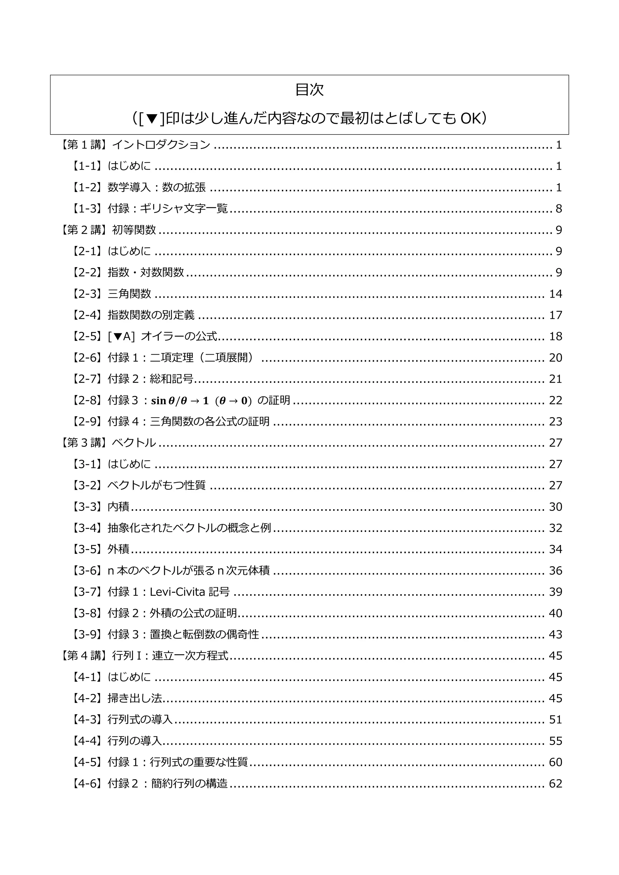 目次
（[▼]印は少し進んだ内容なので最初はとばしても OK）
【第 1 講】イントロダクション ...................................................................................... 1
【1-1】はじめに ..................................................................................................... 1
【1-2】数学導入：数の拡張 ....................................................................................... 1
【1-3】付録：ギリシャ文字一覧.................................................................................. 8
【第 2 講】初等関数 .................................................................................................... 9
【2-1】はじめに ..................................................................................................... 9
【2-2】指数・対数関数 ............................................................................................. 9
【2-3】三角関数 ................................................................................................... 14
【2-4】指数関数の別定義 ........................................................................................ 17
【2-5】[▼A] オイラーの公式................................................................................... 18
【2-6】付録 1：二項定理（二項展開） ........................................................................ 20
【2-7】付録 2：総和記号......................................................................................... 21
【2-8】付録３：𝐬𝐢𝐧⁡𝜽/𝜽 → 𝟏⁡ (𝜽 → 𝟎) の証明 ................................................................ 22
【2-9】付録 4：三角関数の各公式の証明 ..................................................................... 23
【第 3 講】ベクトル .................................................................................................. 27
【3-1】はじめに ................................................................................................... 27
【3-2】ベクトルがもつ性質 ..................................................................................... 27
【3-3】内積......................................................................................................... 30
【3-4】抽象化されたベクトルの概念と例..................................................................... 32
【3-5】外積......................................................................................................... 34
【3-6】n 本のベクトルが張るｎ次元体積 ..................................................................... 36
【3-7】付録 1：Levi-Civita 記号 ............................................................................... 39
【3-8】付録 2：外積の公式の証明.............................................................................. 40
【3-9】付録 3：置換と転倒数の偶奇性 ........................................................................ 43
【第 4 講】行列 I：連立一次方程式................................................................................ 45
【4-1】はじめに ................................................................................................... 45
【4-2】掃き出し法................................................................................................. 45
【4-3】行列式の導入.............................................................................................. 51
【4-4】行列の導入................................................................................................. 55
【4-5】付録 1：行列式の重要な性質........................................................................... 60
【4-6】付録２：簡約行列の構造................................................................................ 62
 