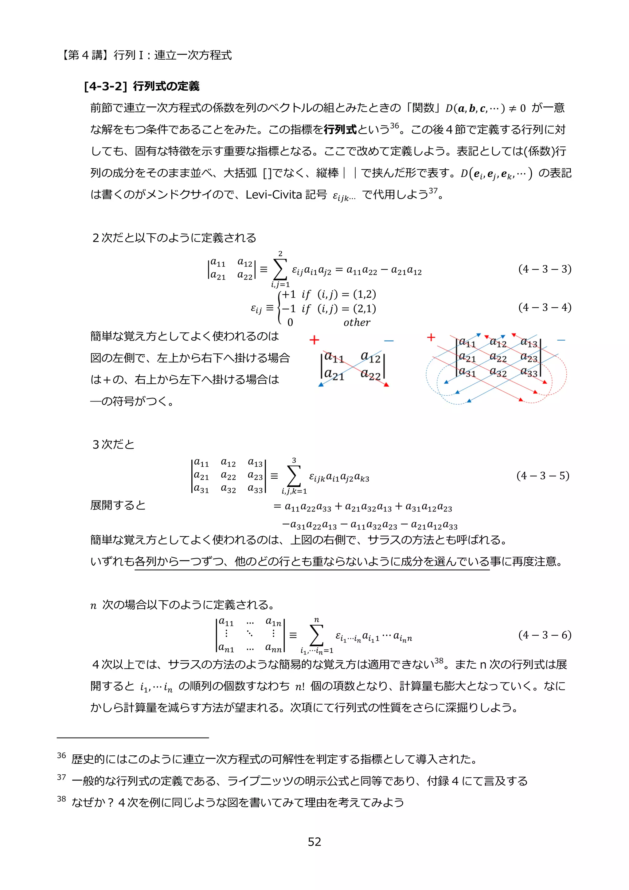 【第 4 講】行列 I：連立一次方程式
52
[4-3-2] 行列式の定義
前節で連立一次方程式の係数を列のベクトルの組とみたときの「関数」𝐷(𝒂, 𝒃, 𝒄, ⋯ ) ≠ 0 が一意
な解をもつ条件であることをみた。この指標を行列式という36
。この後４節で定義する行列に対
しても、固有な特徴を示す重要な指標となる。ここで改めて定義しよう。表記としては(係数)行
列の成分をそのまま並べ、大括弧 []でなく、縦棒｜｜で挟んだ形で表す。𝐷(𝒆𝑖, 𝒆𝑗, 𝒆𝑘, ⋯ ) の表記
は書くのがメンドクサイので、Levi-Civita 記号 𝜀𝑖𝑗𝑘⋯ で代用しよう37
。
２次だと以下のように定義される
|
𝑎11 𝑎12
𝑎21 𝑎22
| ≡ ∑ 𝜀𝑖𝑗𝑎𝑖1𝑎𝑗2
2
𝑖,𝑗=1
= 𝑎11𝑎22 − 𝑎21𝑎12 (4 − 3 − 3)
𝜀𝑖𝑗 ≡ {
+1⁡ 𝑖𝑓⁡ (𝑖, 𝑗) = (1,2)
−1⁡ 𝑖𝑓⁡ (𝑖, 𝑗) = (2,1)
0⁡ ⁡ ⁡ ⁡ ⁡ ⁡ ⁡ ⁡ ⁡ 𝑜𝑡ℎ𝑒𝑟
(4 − 3 − 4)
簡単な覚え方としてよく使われるのは
図の左側で、左上から右下へ掛ける場合
は＋の、右上から左下へ掛ける場合は
―の符号がつく。
３次だと
|
𝑎11 𝑎12 𝑎13
𝑎21 𝑎22 𝑎23
𝑎31 𝑎32 𝑎33
| ≡ ∑ 𝜀𝑖𝑗𝑘𝑎𝑖1𝑎𝑗2𝑎𝑘3
3
𝑖,𝑗,𝑘=1
⁡ ⁡ (4 − 3 − 5)
展開すると = 𝑎11𝑎22𝑎33 + 𝑎21𝑎32𝑎13 + 𝑎31𝑎12𝑎23
−𝑎31𝑎22𝑎13 − 𝑎11𝑎32𝑎23 − 𝑎21𝑎12𝑎33
簡単な覚え方としてよく使われるのは、上図の右側で、サラスの方法とも呼ばれる。
いずれも各列から一つずつ、他のどの行とも重ならないように成分を選んでいる事に再度注意。
𝑛 次の場合以下のように定義される。
|
𝑎11 … 𝑎1𝑛
⋮ ⋱ ⋮
𝑎𝑛1 … 𝑎𝑛𝑛
| ≡ ∑ 𝜀𝑖1⋯𝑖𝑛
𝑎𝑖11 ⋯𝑎𝑖𝑛𝑛
𝑛
𝑖1,⋯𝑖𝑛=1
(4 − 3 − 6)
４次以上では、サラスの方法のような簡易的な覚え方は適用できない38
。また n 次の行列式は展
開すると 𝑖1, ⋯𝑖𝑛 の順列の個数すなわち 𝑛! 個の項数となり、計算量も膨大となっていく。なに
かしら計算量を減らす方法が望まれる。次項にて行列式の性質をさらに深掘りしよう。
36
歴史的にはこのように連立一次方程式の可解性を判定する指標として導入された。
37
一般的な行列式の定義である、ライプニッツの明示公式と同等であり、付録 4 にて言及する
38
なぜか？４次を例に同じような図を書いてみて理由を考えてみよう
 