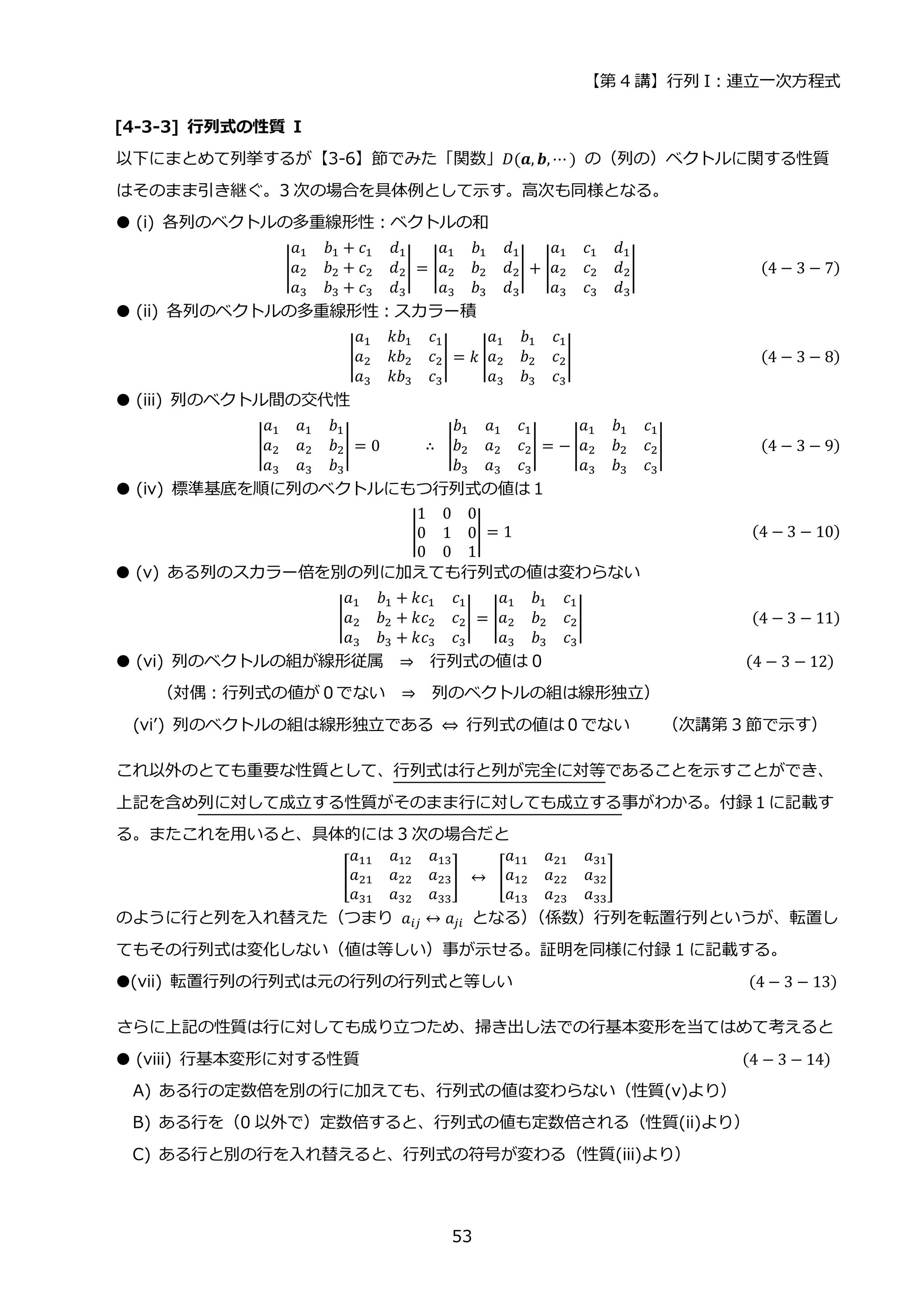 【第 4 講】行列 I：連立一次方程式
53
[4-3-3] 行列式の性質 I
以下にまとめて列挙するが【3-6】節でみた「関数」𝐷(𝒂, 𝒃, ⋯ ) の（列の）ベクトルに関する性質
はそのまま引き継ぐ。3 次の場合を具体例として示す。高次も同様となる。
● (i) 各列のベクトルの多重線形性：ベクトルの和
|
𝑎1 𝑏1 + 𝑐1 𝑑1
𝑎2 𝑏2 + 𝑐2 𝑑2
𝑎3 𝑏3 + 𝑐3 𝑑3
| = |
𝑎1 𝑏1 𝑑1
𝑎2 𝑏2 𝑑2
𝑎3 𝑏3 𝑑3
| + |
𝑎1 𝑐1 𝑑1
𝑎2 𝑐2 𝑑2
𝑎3 𝑐3 𝑑3
| (4 − 3 − 7)
● (ii) 各列のベクトルの多重線形性：スカラー積
|
𝑎1 𝑘𝑏1 𝑐1
𝑎2 𝑘𝑏2 𝑐2
𝑎3 𝑘𝑏3 𝑐3
| = 𝑘 |
𝑎1 𝑏1 𝑐1
𝑎2 𝑏2 𝑐2
𝑎3 𝑏3 𝑐3
| (4 − 3 − 8)
● (iii) 列のベクトル間の交代性
|
𝑎1 𝑎1 𝑏1
𝑎2 𝑎2 𝑏2
𝑎3 𝑎3 𝑏3
| = 0⁡ ⁡ ⁡ ⁡ ⁡ ∴⁡ |
𝑏1 𝑎1 𝑐1
𝑏2 𝑎2 𝑐2
𝑏3 𝑎3 𝑐3
| = − |
𝑎1 𝑏1 𝑐1
𝑎2 𝑏2 𝑐2
𝑎3 𝑏3 𝑐3
| (4 − 3 − 9)
● (iv) 標準基底を順に列のベクトルにもつ行列式の値は１
|
1 0 0
0 1 0
0 0 1
| = 1 (4 − 3 − 10)
● (v) ある列のスカラー倍を別の列に加えても行列式の値は変わらない
|
𝑎1 𝑏1 + 𝑘𝑐1 𝑐1
𝑎2 𝑏2 + 𝑘𝑐2 𝑐2
𝑎3 𝑏3 + 𝑘𝑐3 𝑐3
| = |
𝑎1 𝑏1 𝑐1
𝑎2 𝑏2 𝑐2
𝑎3 𝑏3 𝑐3
| (4 − 3 − 11)
● (vi) 列のベクトルの組が線形従属 ⇒ 行列式の値は 0 (4 − 3 − 12)
（対偶：行列式の値が０でない ⇒ 列のベクトルの組は線形独立）
(vi’) 列のベクトルの組は線形独立である ⇔ 行列式の値は０でない （次講第 3 節で示す）
これ以外のとても重要な性質として、行列式は行と列が完全に対等であることを示すことができ、
上記を含め列に対して成立する性質がそのまま行に対しても成立する事がわかる。付録１に記載す
る。またこれを用いると、具体的には 3 次の場合だと
[
𝑎11 𝑎12 𝑎13
𝑎21 𝑎22 𝑎23
𝑎31 𝑎32 𝑎33
]⁡ ↔⁡ [
𝑎11 𝑎21 𝑎31
𝑎12 𝑎22 𝑎32
𝑎13 𝑎23 𝑎33
]
のように行と列を入れ替えた（つまり 𝑎𝑖𝑗 ↔ 𝑎𝑗𝑖 となる）
（係数）行列を転置行列というが、転置し
てもその行列式は変化しない（値は等しい）事が示せる。証明を同様に付録 1 に記載する。
●(vii) 転置行列の行列式は元の行列の行列式と等しい (4 − 3 − 13)
さらに上記の性質は行に対しても成り立つため、掃き出し法での行基本変形を当てはめて考えると
● (viii) 行基本変形に対する性質 (4 − 3 − 14)
A) ある行の定数倍を別の行に加えても、行列式の値は変わらない（性質(v)より）
B) ある行を（0 以外で）定数倍すると、行列式の値も定数倍される（性質(ii)より）
C) ある行と別の行を入れ替えると、行列式の符号が変わる（性質(iii)より）
 