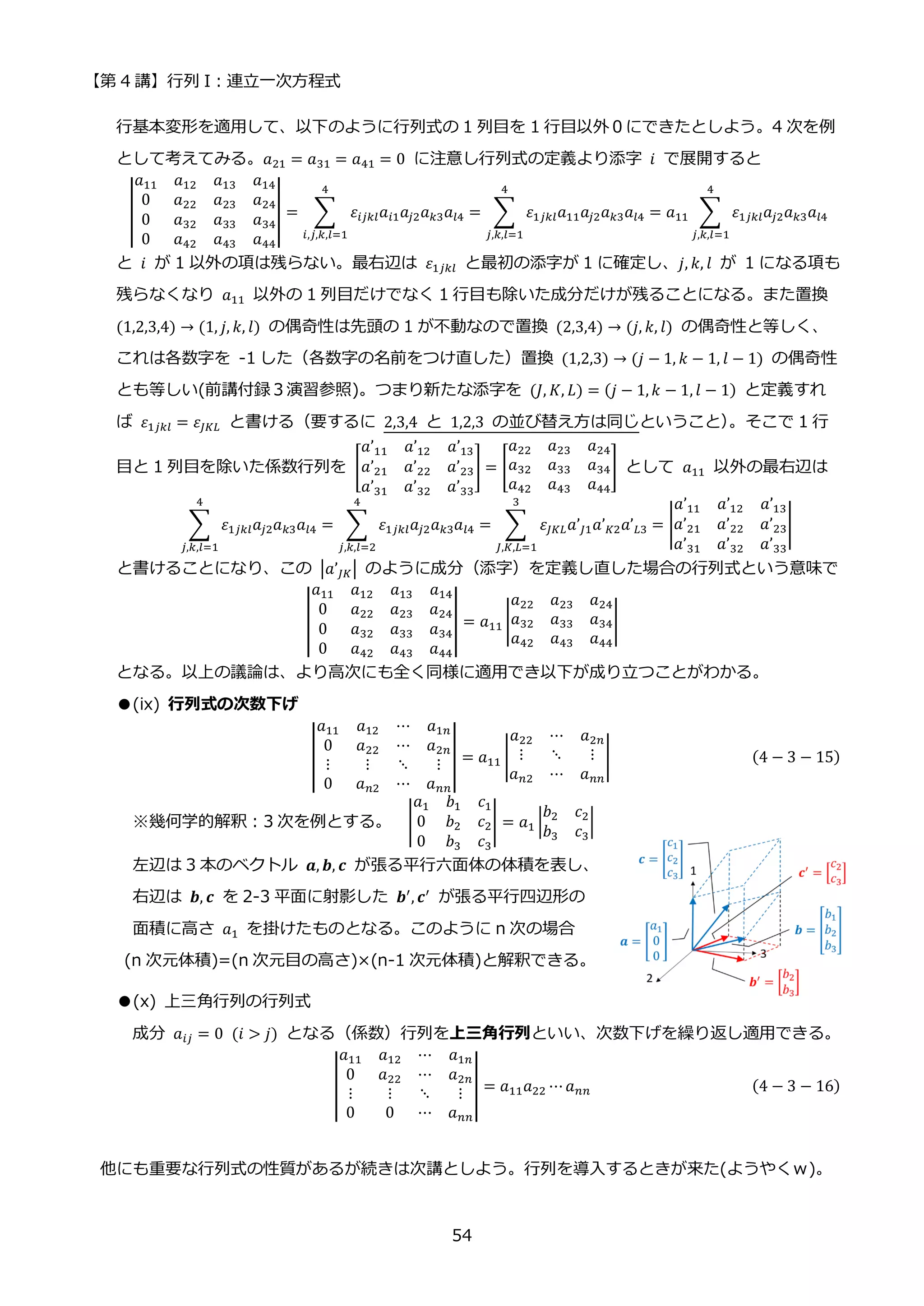 【第 4 講】行列 I：連立一次方程式
54
行基本変形を適用して、以下のように行列式の 1 列目を 1 行目以外０にできたとしよう。4 次を例
として考えてみる。𝑎21 = 𝑎31 = 𝑎41 = 0 に注意し行列式の定義より添字 𝑖 で展開すると
|
𝑎11 𝑎12 𝑎13 𝑎14
0 𝑎22 𝑎23 𝑎24
0 𝑎32 𝑎33 𝑎34
0 𝑎42 𝑎43 𝑎44
| = ∑ 𝜀𝑖𝑗𝑘𝑙𝑎𝑖1𝑎𝑗2𝑎𝑘3𝑎𝑙4
4
𝑖,𝑗,𝑘,𝑙=1
= ∑ 𝜀1𝑗𝑘𝑙𝑎11𝑎𝑗2𝑎𝑘3𝑎𝑙4
4
𝑗,𝑘,𝑙=1
= 𝑎11 ∑ 𝜀1𝑗𝑘𝑙𝑎𝑗2𝑎𝑘3𝑎𝑙4
4
𝑗,𝑘,𝑙=1
と 𝑖 が 1 以外の項は残らない。最右辺は 𝜀1𝑗𝑘𝑙 と最初の添字が 1 に確定し、𝑗, 𝑘, 𝑙 が 1 になる項も
残らなくなり 𝑎11 以外の 1 列目だけでなく 1 行目も除いた成分だけが残ることになる。また置換
(1,2,3,4) → (1, 𝑗, 𝑘, 𝑙) の偶奇性は先頭の 1 が不動なので置換 (2,3,4) → (𝑗, 𝑘, 𝑙) の偶奇性と等しく、
これは各数字を -1 した（各数字の名前をつけ直した）置換 (1,2,3) → (𝑗 − 1, 𝑘 − 1, 𝑙 − 1) の偶奇性
とも等しい(前講付録３演習参照)。つまり新たな添字を (𝐽, 𝐾, 𝐿) = (𝑗 − 1, 𝑘 − 1, 𝑙 − 1) と定義すれ
ば 𝜀1𝑗𝑘𝑙 = 𝜀𝐽𝐾𝐿 と書ける（要するに 2,3,4 と 1,2,3 の並び替え方は同じということ）
。そこで 1 行
目と 1 列目を除いた係数行列を [
𝑎’11 𝑎’12 𝑎’13
𝑎’21 𝑎’22 𝑎’23
𝑎’31 𝑎’32 𝑎’33
] = [
𝑎22 𝑎23 𝑎24
𝑎32 𝑎33 𝑎34
𝑎42 𝑎43 𝑎44
] として 𝑎11 以外の最右辺は
∑ 𝜀1𝑗𝑘𝑙𝑎𝑗2𝑎𝑘3𝑎𝑙4
4
𝑗,𝑘,𝑙=1
= ∑ 𝜀1𝑗𝑘𝑙𝑎𝑗2𝑎𝑘3𝑎𝑙4
4
𝑗,𝑘,𝑙=2
= ∑ 𝜀𝐽𝐾𝐿𝑎’𝐽1𝑎’𝐾2𝑎’𝐿3
3
𝐽,𝐾,𝐿=1
= |
𝑎’11 𝑎’12 𝑎’13
𝑎’21 𝑎’22 𝑎’23
𝑎’31 𝑎’32 𝑎’33
|
と書けることになり、この |𝑎’𝐽𝐾| のように成分（添字）を定義し直した場合の行列式という意味で
|
𝑎11 𝑎12 𝑎13 𝑎14
0 𝑎22 𝑎23 𝑎24
0 𝑎32 𝑎33 𝑎34
0 𝑎42 𝑎43 𝑎44
| = 𝑎11 |
𝑎22 𝑎23 𝑎24
𝑎32 𝑎33 𝑎34
𝑎42 𝑎43 𝑎44
|
となる。以上の議論は、より高次にも全く同様に適用でき以下が成り立つことがわかる。
●(ix) 行列式の次数下げ
|
𝑎11 𝑎12 ⋯ 𝑎1𝑛
0 𝑎22 ⋯ 𝑎2𝑛
⋮ ⋮ ⋱ ⋮
0 𝑎𝑛2 ⋯ 𝑎𝑛𝑛
| = 𝑎11 |
𝑎22 ⋯ 𝑎2𝑛
⋮ ⋱ ⋮
𝑎𝑛2 ⋯ 𝑎𝑛𝑛
| (4 − 3 − 15)
※幾何学的解釈：3 次を例とする。 |
𝑎1 𝑏1 𝑐1
0 𝑏2 𝑐2
0 𝑏3 𝑐3
| = 𝑎1 |
𝑏2 𝑐2
𝑏3 𝑐3
|
左辺は 3 本のベクトル 𝒂, 𝒃, 𝒄 が張る平行六面体の体積を表し、
右辺は 𝒃, 𝒄 を 2-3 平面に射影した 𝒃′
, 𝒄′
が張る平行四辺形の
面積に高さ 𝑎1 を掛けたものとなる。このように n 次の場合
(n 次元体積)=(n 次元目の高さ)×(n-1 次元体積)と解釈できる。
●(x) 上三角行列の行列式
成分 𝑎𝑖𝑗 = 0⁡ (𝑖 > 𝑗) となる（係数）行列を上三角行列といい、次数下げを繰り返し適用できる。
|
𝑎11 𝑎12 ⋯ 𝑎1𝑛
0 𝑎22 ⋯ 𝑎2𝑛
⋮ ⋮ ⋱ ⋮
0 0 ⋯ 𝑎𝑛𝑛
| = 𝑎11𝑎22 ⋯𝑎𝑛𝑛 (4 − 3 − 16)
他にも重要な行列式の性質があるが続きは次講としよう。行列を導入するときが来た(ようやくｗ)。
 