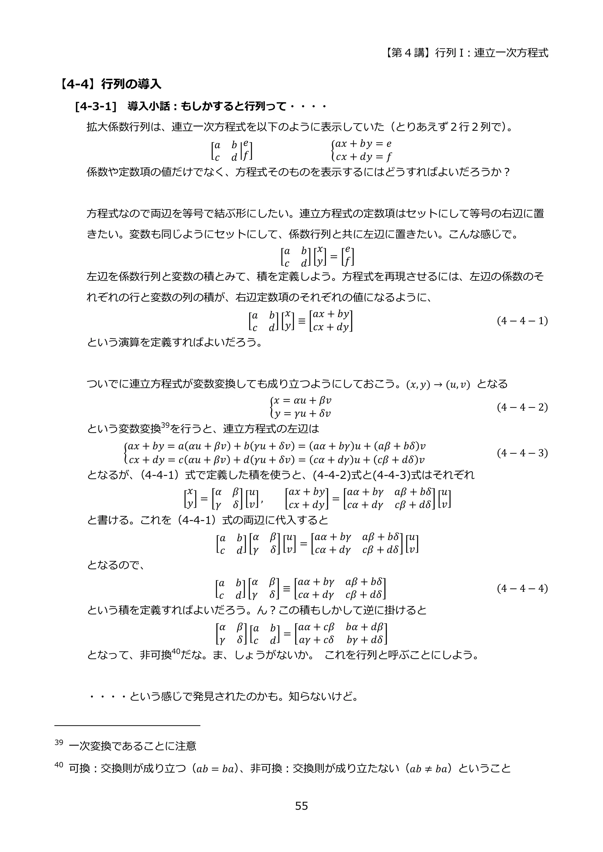 【第 4 講】行列 I：連立一次方程式
55
【4-4】行列の導入
[4-3-1] 導入小話：もしかすると行列って・・・・
拡大係数行列は、連立一次方程式を以下のように表示していた（とりあえず２行２列で）
。
[
𝑎 𝑏
𝑐 𝑑
|
𝑒
𝑓] {
𝑎𝑥 + 𝑏𝑦 = 𝑒
𝑐𝑥 + 𝑑𝑦 = 𝑓
係数や定数項の値だけでなく、方程式そのものを表示するにはどうすればよいだろうか？
方程式なので両辺を等号で結ぶ形にしたい。連立方程式の定数項はセットにして等号の右辺に置
きたい。変数も同じようにセットにして、係数行列と共に左辺に置きたい。こんな感じで。
[
𝑎 𝑏
𝑐 𝑑
][
𝑥
𝑦] = [
𝑒
𝑓]
左辺を係数行列と変数の積とみて、積を定義しよう。方程式を再現させるには、左辺の係数のそ
れぞれの行と変数の列の積が、右辺定数項のそれぞれの値になるように、
[
𝑎 𝑏
𝑐 𝑑
][
𝑥
𝑦] ≡ [
𝑎𝑥 + 𝑏𝑦
𝑐𝑥 + 𝑑𝑦
] (4 − 4 − 1)
という演算を定義すればよいだろう。
ついでに連立方程式が変数変換しても成り立つようにしておこう。(𝑥, 𝑦) → (𝑢, 𝑣) となる
{
𝑥 = 𝛼𝑢 + 𝛽𝑣
𝑦 = 𝛾𝑢 + 𝛿𝑣
(4 − 4 − 2)
という変数変換39
を行うと、連立方程式の左辺は
{
𝑎𝑥 + 𝑏𝑦 = 𝑎(𝛼𝑢 + 𝛽𝑣) + 𝑏(𝛾𝑢 + 𝛿𝑣) = (𝑎𝛼 + 𝑏𝛾)𝑢 + (𝑎𝛽 + 𝑏𝛿)𝑣
𝑐𝑥 + 𝑑𝑦 = 𝑐(𝛼𝑢 + 𝛽𝑣) + 𝑑(𝛾𝑢 + 𝛿𝑣) = (𝑐𝛼 + 𝑑𝛾)𝑢 + (𝑐𝛽 + 𝑑𝛿)𝑣
(4 − 4 − 3)
となるが、
（4-4-1）式で定義した積を使うと、(4-4-2)式と(4-4-3)式はそれぞれ
[
𝑥
𝑦] = [
𝛼 𝛽
𝛾 𝛿
] [
𝑢
𝑣
] , [
𝑎𝑥 + 𝑏𝑦
𝑐𝑥 + 𝑑𝑦
] = [
𝑎𝛼 + 𝑏𝛾 𝑎𝛽 + 𝑏𝛿
𝑐𝛼 + 𝑑𝛾 𝑐𝛽 + 𝑑𝛿
][
𝑢
𝑣
]
と書ける。これを（4-4-1）式の両辺に代入すると
[
𝑎 𝑏
𝑐 𝑑
][
𝛼 𝛽
𝛾 𝛿
] [
𝑢
𝑣
] = [
𝑎𝛼 + 𝑏𝛾 𝑎𝛽 + 𝑏𝛿
𝑐𝛼 + 𝑑𝛾 𝑐𝛽 + 𝑑𝛿
][
𝑢
𝑣
]
となるので、
[
𝑎 𝑏
𝑐 𝑑
][
𝛼 𝛽
𝛾 𝛿
] ≡ [
𝑎𝛼 + 𝑏𝛾 𝑎𝛽 + 𝑏𝛿
𝑐𝛼 + 𝑑𝛾 𝑐𝛽 + 𝑑𝛿
] (4 − 4 − 4)
という積を定義すればよいだろう。ん？この積もしかして逆に掛けると
[
𝛼 𝛽
𝛾 𝛿
][
𝑎 𝑏
𝑐 𝑑
] = [
𝑎𝛼 + 𝑐𝛽 𝑏𝛼 + 𝑑𝛽
𝑎𝛾 + 𝑐𝛿 𝑏𝛾 + 𝑑𝛿
]
となって、非可換40
だな。ま、しょうがないか。 これを行列と呼ぶことにしよう。
・・・・という感じで発見されたのかも。知らないけど。
39
一次変換であることに注意
40
可換：交換則が成り立つ（𝑎𝑏 = 𝑏𝑎）
、非可換：交換則が成り立たない（𝑎𝑏 ≠ 𝑏𝑎）ということ
 