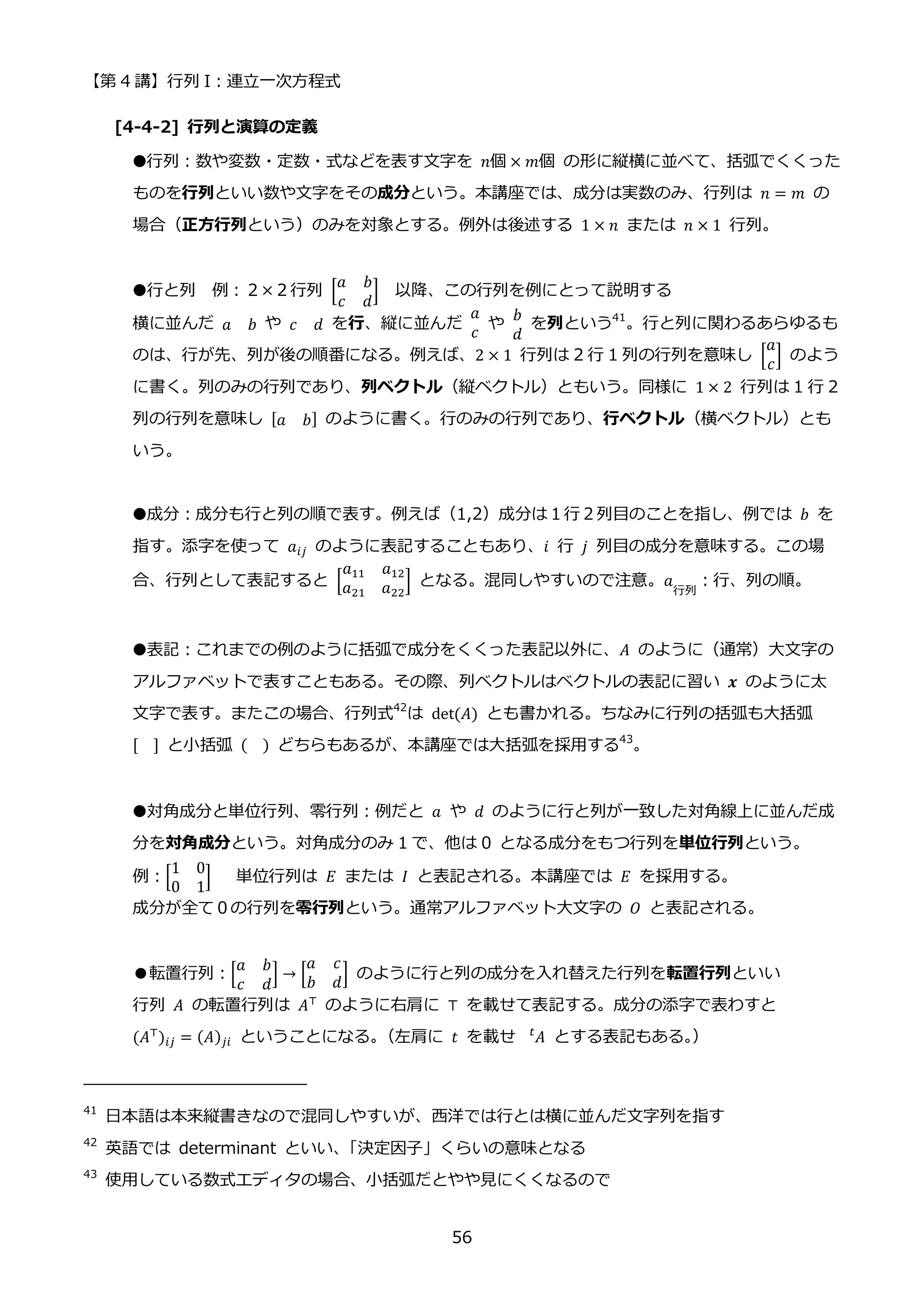 【第 4 講】行列 I：連立一次方程式
56
[4-4-2] 行列と演算の定義
●行列：数や変数・定数・式などを表す文字を 𝑛個 × 𝑚個 の形に縦横に並べて、括弧でくくった
ものを行列といい数や文字をその成分という。本講座では、成分は実数のみ、行列は 𝑛 = 𝑚 の
場合（正方行列という）のみを対象とする。例外は後述する 1 × 𝑛 または 𝑛 × 1 行列。
●行と列 例：２×２行列 [
𝑎 𝑏
𝑐 𝑑
] 以降、この行列を例にとって説明する
横に並んだ 𝑎 𝑏 や 𝑐 𝑑 を行、縦に並んだ
𝑎
𝑐
や
𝑏
𝑑
を列という41
。行と列に関わるあらゆるも
のは、行が先、列が後の順番になる。例えば、2 × 1 行列は 2 行 1 列の行列を意味し [
𝑎
𝑐
] のよう
に書く。列のみの行列であり、列ベクトル（縦ベクトル）ともいう。同様に 1 × 2 行列は 1 行 2
列の行列を意味し [𝑎 𝑏] のように書く。行のみの行列であり、行ベクトル（横ベクトル）とも
いう。
●成分：成分も行と列の順で表す。例えば（1,2）成分は１行２列目のことを指し、例では 𝑏 を
指す。添字を使って 𝑎𝑖𝑗 のように表記することもあり、𝑖 行 𝑗 列目の成分を意味する。この場
合、行列として表記すると [
𝑎11 𝑎12
𝑎21 𝑎22
] となる。混同しやすいので注意。𝑎
行列
：行、列の順。
●表記：これまでの例のように括弧で成分をくくった表記以外に、𝐴 のように（通常）大文字の
アルファベットで表すこともある。その際、列ベクトルはベクトルの表記に習い 𝒙 のように太
文字で表す。またこの場合、行列式42
は det(𝐴) とも書かれる。ちなみに行列の括弧も大括弧
[ ] と小括弧 ( ) どちらもあるが、本講座では大括弧を採用する43
。
●対角成分と単位行列、零行列：例だと 𝑎⁡ や⁡ 𝑑 のように行と列が一致した対角線上に並んだ成
分を対角成分という。対角成分のみ 1 で、他は 0 となる成分をもつ行列を単位行列という。
例：[
1 0
0 1
] 単位行列は 𝐸 または 𝐼 と表記される。本講座では 𝐸 を採用する。
成分が全て０の行列を零行列という。通常アルファベット大文字の 𝑂 と表記される。
●転置行列：[
𝑎 𝑏
𝑐 𝑑
] → [
𝑎 𝑐
𝑏 𝑑
] のように行と列の成分を入れ替えた行列を転置行列といい
行列 𝐴 の転置行列は 𝐴⊤ のように右肩に ⊤ を載せて表記する。成分の添字で表わすと
(𝐴⊤
)𝑖𝑗 = (𝐴)𝑗𝑖 ということになる。
（左肩に 𝑡 を載せ 𝐴
𝑡
とする表記もある。
）
41
日本語は本来縦書きなので混同しやすいが、西洋では行とは横に並んだ文字列を指す
42
英語では determinant といい、
「決定因子」くらいの意味となる
43
使用している数式エディタの場合、小括弧だとやや見にくくなるので
 
