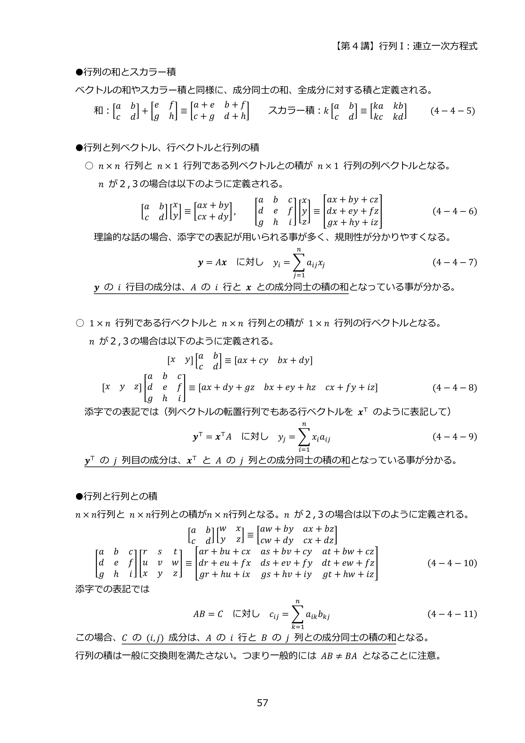 【第 4 講】行列 I：連立一次方程式
57
●行列の和とスカラー積
ベクトルの和やスカラー積と同様に、成分同士の和、全成分に対する積と定義される。
和：[
𝑎 𝑏
𝑐 𝑑
] + [
𝑒 𝑓
𝑔 ℎ
] ≡ [
𝑎 + 𝑒 𝑏 + 𝑓
𝑐 + 𝑔 𝑑 + ℎ
] スカラー積：𝑘 [
𝑎 𝑏
𝑐 𝑑
] ≡ [
𝑘𝑎 𝑘𝑏
𝑘𝑐 𝑘𝑑
] (4 − 4 − 5)
●行列と列ベクトル、行ベクトルと行列の積
○ 𝑛 × 𝑛 行列と 𝑛 × 1 行列である列ベクトルとの積が 𝑛 × 1 行列の列ベクトルとなる。
𝑛 が２,３の場合は以下のように定義される。
[
𝑎 𝑏
𝑐 𝑑
][
𝑥
𝑦] ≡ [
𝑎𝑥 + 𝑏𝑦
𝑐𝑥 + 𝑑𝑦
], [
𝑎 𝑏 𝑐
𝑑 𝑒 𝑓
𝑔 ℎ 𝑖
][
𝑥
𝑦
𝑧
] ≡ [
𝑎𝑥 + 𝑏𝑦 + 𝑐𝑧
𝑑𝑥 + 𝑒𝑦 + 𝑓𝑧
𝑔𝑥 + ℎ𝑦 + 𝑖𝑧
] (4 − 4 − 6)
理論的な話の場合、添字での表記が用いられる事が多く、規則性が分かりやすくなる。
𝒚 = 𝐴𝒙⁡ ⁡ に対し⁡ ⁡ 𝑦𝑖 = ∑𝑎𝑖𝑗𝑥𝑗
𝑛
𝑗=1
(4 − 4 − 7)
𝒚 の 𝑖 行目の成分は、𝐴 の 𝑖 行と 𝒙 との成分同士の積の和となっている事が分かる。
○ 1 × 𝑛 行列である行ベクトルと 𝑛 × 𝑛 行列との積が 1 × 𝑛 行列の行ベクトルとなる。
𝑛 が２,３の場合は以下のように定義される。
[𝑥 𝑦][
𝑎 𝑏
𝑐 𝑑
] ≡ [𝑎𝑥 + 𝑐𝑦 𝑏𝑥 + 𝑑𝑦]
[𝑥 𝑦 𝑧] [
𝑎 𝑏 𝑐
𝑑 𝑒 𝑓
𝑔 ℎ 𝑖
] ≡ [𝑎𝑥 + 𝑑𝑦 + 𝑔𝑧 𝑏𝑥 + 𝑒𝑦 + ℎ𝑧 𝑐𝑥 + 𝑓𝑦 + 𝑖𝑧] (4 − 4 − 8)
添字での表記では（列ベクトルの転置行列でもある行ベクトルを 𝒙⊤
のように表記して）
𝒚⊤
= 𝒙⊤
𝐴⁡ ⁡ に対し⁡ ⁡ 𝑦𝑗 = ∑𝑥𝑖𝑎𝑖𝑗
𝑛
𝑖=1
(4 − 4 − 9)
𝒚⊤ の 𝑗 列目の成分は、𝒙⊤ と 𝐴 の 𝑗 列との成分同士の積の和となっている事が分かる。
●行列と行列との積
𝑛 × 𝑛行列と 𝑛 × 𝑛行列との積が𝑛 × 𝑛行列となる。𝑛 が２,３の場合は以下のように定義される。
[
𝑎 𝑏
𝑐 𝑑
][
𝑤 𝑥
𝑦 𝑧] ≡ [
𝑎𝑤 + 𝑏𝑦 𝑎𝑥 + 𝑏𝑧
𝑐𝑤 + 𝑑𝑦 𝑐𝑥 + 𝑑𝑧
]
[
𝑎 𝑏 𝑐
𝑑 𝑒 𝑓
𝑔 ℎ 𝑖
][
𝑟 𝑠 𝑡
𝑢 𝑣 𝑤
𝑥 𝑦 𝑧
] ≡ [
𝑎𝑟 + 𝑏𝑢 + 𝑐𝑥 𝑎𝑠 + 𝑏𝑣 + 𝑐𝑦 𝑎𝑡 + 𝑏𝑤 + 𝑐𝑧
𝑑𝑟 + 𝑒𝑢 + 𝑓𝑥 𝑑𝑠 + 𝑒𝑣 + 𝑓𝑦 𝑑𝑡 + 𝑒𝑤 + 𝑓𝑧
𝑔𝑟 + ℎ𝑢 + 𝑖𝑥 𝑔𝑠 + ℎ𝑣 + 𝑖𝑦 𝑔𝑡 + ℎ𝑤 + 𝑖𝑧
] (4 − 4 − 10)
添字での表記では
𝐴𝐵 = 𝐶 に対し 𝑐𝑖𝑗 = ∑ 𝑎𝑖𝑘𝑏𝑘𝑗
𝑛
𝑘=1
(4 − 4 − 11)
この場合、𝐶 の (𝑖, 𝑗) 成分は、𝐴 の 𝑖 行と 𝐵 の 𝑗 列との成分同士の積の和となる。
行列の積は一般に交換則を満たさない。つまり一般的には 𝐴𝐵 ≠ 𝐵𝐴 となることに注意。
 