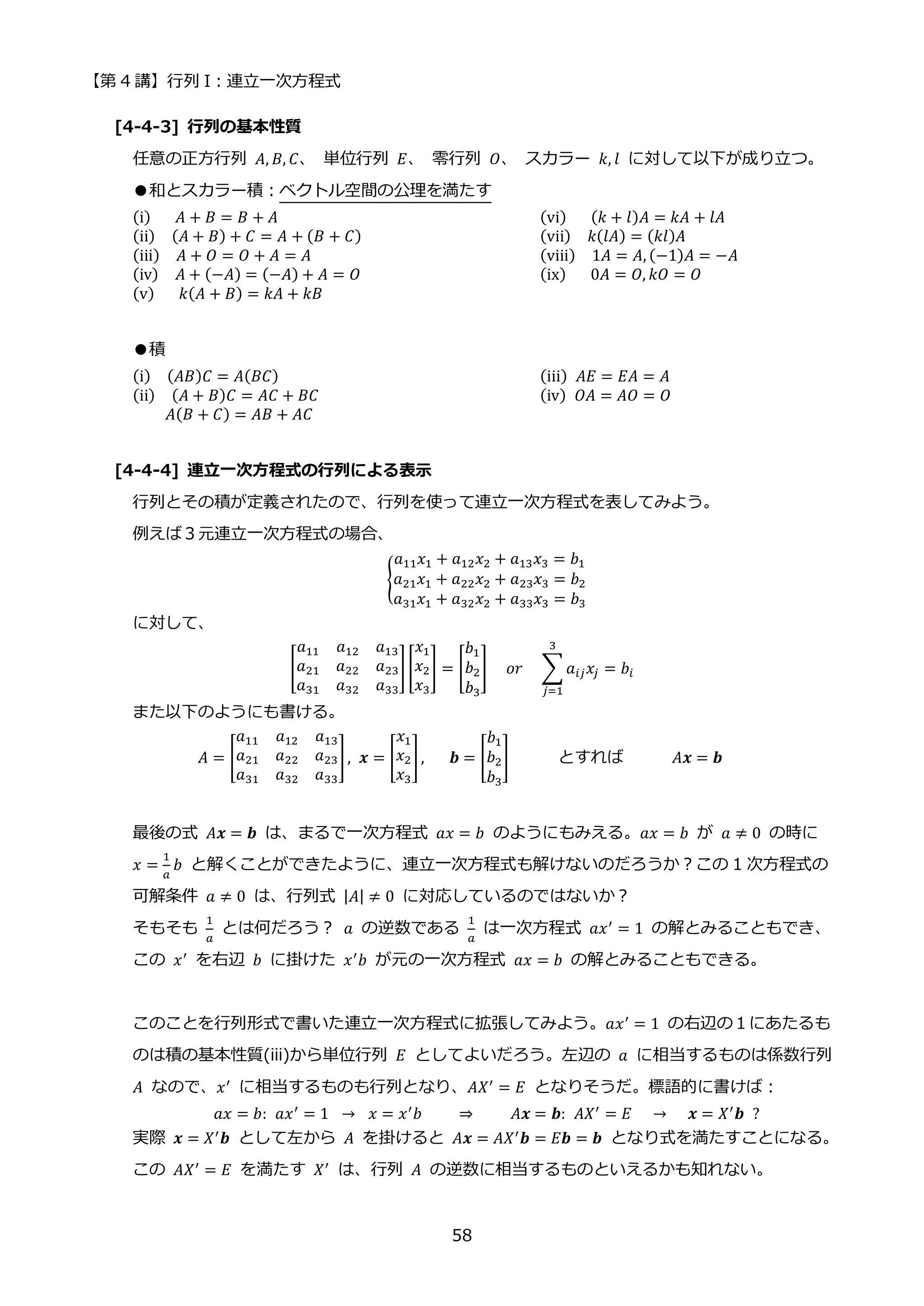 【第 4 講】行列 I：連立一次方程式
58
[4-4-3] 行列の基本性質
任意の正方行列 𝐴, 𝐵, 𝐶、 単位行列 𝐸、 零行列 𝑂、 スカラー 𝑘, 𝑙 に対して以下が成り立つ。
●和とスカラー積：ベクトル空間の公理を満たす
(i)⁡ ⁡ ⁡ 𝐴 + 𝐵 = 𝐵 + 𝐴 (vi)⁡ ⁡ ⁡ (𝑘 + 𝑙)𝐴 = 𝑘𝐴 + 𝑙𝐴
(ii)⁡ ⁡ (𝐴 + 𝐵) + 𝐶 = 𝐴 + (𝐵 + 𝐶) (vii)⁡ ⁡ 𝑘(𝑙𝐴) = (𝑘𝑙)𝐴
(iii)⁡ ⁡ 𝐴 + 𝑂 = 𝑂 + 𝐴 = 𝐴 (viii)⁡ ⁡ 1𝐴 = 𝐴, (−1)𝐴 = −𝐴
(iv)⁡ ⁡ 𝐴 + (−𝐴) = (−𝐴) + 𝐴 = 𝑂 (ix)⁡ ⁡ ⁡ 0𝐴 = 𝑂, 𝑘𝑂 = 𝑂
(v)⁡ ⁡ ⁡ 𝑘(𝐴 + 𝐵) = 𝑘𝐴 + 𝑘𝐵
●積
(i)⁡ ⁡ (𝐴𝐵)𝐶 = 𝐴(𝐵𝐶) (iii)⁡ 𝐴𝐸 = 𝐸𝐴 = 𝐴
(ii)⁡ ⁡ (𝐴 + 𝐵)𝐶 = 𝐴𝐶 + 𝐵𝐶 (iv)⁡ 𝑂𝐴 = 𝐴𝑂 = 𝑂
𝐴(𝐵 + 𝐶) = 𝐴𝐵 + 𝐴𝐶
[4-4-4] 連立一次方程式の行列による表示
行列とその積が定義されたので、行列を使って連立一次方程式を表してみよう。
例えば３元連立一次方程式の場合、
{
𝑎11𝑥1 + 𝑎12𝑥2 + 𝑎13𝑥3 = 𝑏1
𝑎21𝑥1 + 𝑎22𝑥2 + 𝑎23𝑥3 = 𝑏2
𝑎31𝑥1 + 𝑎32𝑥2 + 𝑎33𝑥3 = 𝑏3
に対して、
[
𝑎11 𝑎12 𝑎13
𝑎21 𝑎22 𝑎23
𝑎31 𝑎32 𝑎33
][
𝑥1
𝑥2
𝑥3
] = [
𝑏1
𝑏2
𝑏3
]⁡ ⁡ 𝑜𝑟⁡ ⁡ ∑𝑎𝑖𝑗𝑥𝑗 = 𝑏𝑖
3
𝑗=1
また以下のようにも書ける。
𝐴 = [
𝑎11 𝑎12 𝑎13
𝑎21 𝑎22 𝑎23
𝑎31 𝑎32 𝑎33
], 𝒙 = [
𝑥1
𝑥2
𝑥3
],⁡ ⁡ ⁡ 𝒃 = [
𝑏1
𝑏2
𝑏3
] とすれば 𝐴𝒙 = 𝒃
最後の式 𝐴𝒙 = 𝒃 は、まるで一次方程式 𝑎𝑥 = 𝑏 のようにもみえる。𝑎𝑥 = 𝑏 が 𝑎 ≠ 0 の時に
𝑥 =
1
𝑎
𝑏 と解くことができたように、連立一次方程式も解けないのだろうか？この 1 次方程式の
可解条件 𝑎 ≠ 0 は、行列式 |𝐴| ≠ 0 に対応しているのではないか？
そもそも
1
𝑎
とは何だろう？ 𝑎 の逆数である
1
𝑎
は一次方程式 𝑎𝑥′ = 1 の解とみることもでき、
この 𝑥′
を右辺 𝑏 に掛けた 𝑥′
𝑏 が元の一次方程式 𝑎𝑥 = 𝑏 の解とみることもできる。
このことを行列形式で書いた連立一次方程式に拡張してみよう。𝑎𝑥′
= 1 の右辺の１にあたるも
のは積の基本性質(iii)から単位行列 𝐸 としてよいだろう。左辺の 𝑎 に相当するものは係数行列
𝐴 なので、𝑥′
に相当するものも行列となり、𝐴𝑋′
= 𝐸 となりそうだ。標語的に書けば：
𝑎𝑥 = 𝑏:⁡ 𝑎𝑥′
= 1⁡ → ⁡ 𝑥 = 𝑥′
𝑏⁡ ⁡ ⁡ ⁡ ⇒ ⁡ ⁡ ⁡ ⁡ 𝐴𝒙 = 𝒃:⁡ 𝐴𝑋′
= 𝐸⁡ ⁡ → ⁡ ⁡ 𝒙 = 𝑋′
𝒃⁡ ?
実際 𝒙 = 𝑋′𝒃 として左から 𝐴 を掛けると 𝐴𝒙 = 𝐴𝑋′𝒃 = 𝐸𝒃 = 𝒃 となり式を満たすことになる。
この 𝐴𝑋′
= 𝐸 を満たす 𝑋′
は、行列 𝐴 の逆数に相当するものといえるかも知れない。
 