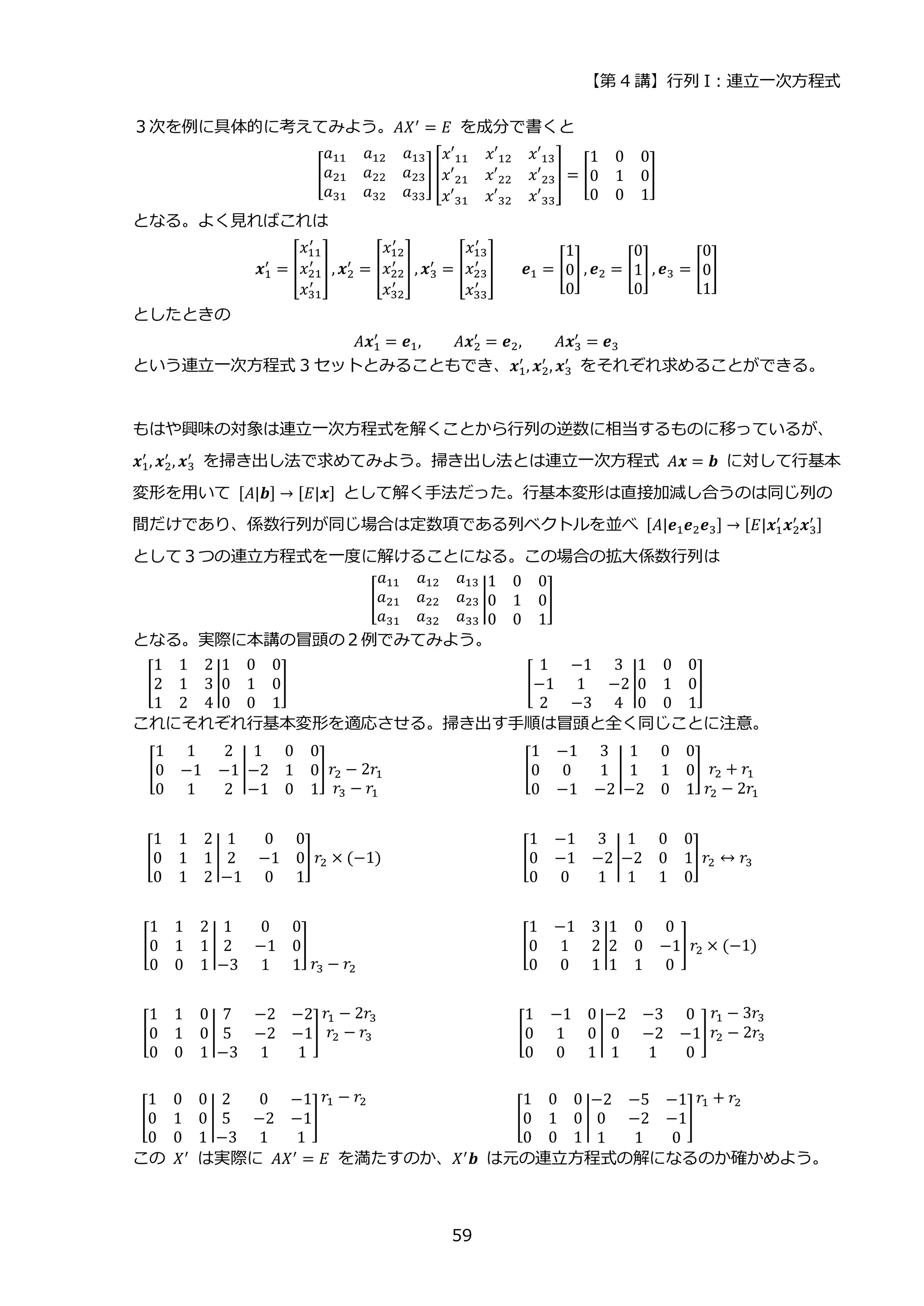 【第 4 講】行列 I：連立一次方程式
59
３次を例に具体的に考えてみよう。𝐴𝑋′ = 𝐸 を成分で書くと
[
𝑎11 𝑎12 𝑎13
𝑎21 𝑎22 𝑎23
𝑎31 𝑎32 𝑎33
] [
𝑥′11 𝑥′12 𝑥′13
𝑥′21 𝑥′22 𝑥′23
𝑥′31 𝑥′32 𝑥′33
] = [
1 0 0
0 1 0
0 0 1
]
となる。よく見ればこれは
𝒙1
′
= [
𝑥11
′
𝑥21
′
𝑥31
′
] , 𝒙2
′
= [
𝑥12
′
𝑥22
′
𝑥32
′
] , 𝒙3
′
= [
𝑥13
′
𝑥23
′
𝑥33
′
]⁡ ⁡ ⁡ 𝒆1 = [
1
0
0
] , 𝒆2 = [
0
1
0
] , 𝒆3 = [
0
0
1
]
としたときの
𝐴𝒙1
′
= 𝒆1, 𝐴𝒙2
′
= 𝒆2, 𝐴𝒙3
′
= 𝒆3
という連立一次方程式 3 セットとみることもでき、𝒙1
′
, 𝒙2
′
, 𝒙3
′
⁡ をそれぞれ求めることができる。
もはや興味の対象は連立一次方程式を解くことから行列の逆数に相当するものに移っているが、
𝒙1
′
, 𝒙2
′
, 𝒙3
′
を掃き出し法で求めてみよう。掃き出し法とは連立一次方程式 𝐴𝒙 = 𝒃 に対して行基本
変形を用いて [𝐴|𝒃] → [𝐸|𝒙] として解く手法だった。行基本変形は直接加減し合うのは同じ列の
間だけであり、係数行列が同じ場合は定数項である列ベクトルを並べ [𝐴|𝒆1𝒆2𝒆3] → [𝐸|𝒙1
′
𝒙2
′
𝒙3
′ ]
として３つの連立方程式を一度に解けることになる。この場合の拡大係数行列は
[
𝑎11 𝑎12 𝑎13
𝑎21 𝑎22 𝑎23
𝑎31 𝑎32 𝑎33
|
1 0 0
0 1 0
0 0 1
]
となる。実際に本講の冒頭の２例でみてみよう。
[
1 1 2
2 1 3
1 2 4
|
1 0 0
0 1 0
0 0 1
]⁡ ⁡ ⁡ ⁡ ⁡ ⁡ ⁡ ⁡ ⁡ ⁡ ⁡ ⁡ ⁡ ⁡ ⁡ ⁡ ⁡ ⁡ ⁡ ⁡ ⁡ ⁡ ⁡ ⁡ ⁡ ⁡ ⁡ ⁡ ⁡ [
1 −1 3
−1 1 −2
2 −3 4
|
1 0 0
0 1 0
0 0 1
]⁡ ⁡ ⁡ ⁡ ⁡ ⁡ ⁡ ⁡ ⁡
これにそれぞれ行基本変形を適応させる。掃き出す手順は冒頭と全く同じことに注意。
[
1 1 2
0 −1 −1
0 1 2
|
1 0 0
−2 1 0
−1 0 1
] 𝑟2 − 2𝑟1
𝑟3 − 𝑟1
⁡ ⁡ ⁡ ⁡ ⁡ ⁡ ⁡ ⁡ ⁡ ⁡ ⁡ ⁡ ⁡ ⁡ ⁡ ⁡ ⁡ [
1 −1 3
0 0 1
0 −1 −2
|
1 0 0
1 1 0
−2 0 1
] 𝑟2 + 𝑟1
𝑟2 − 2𝑟1
⁡ ⁡
[
1 1 2
0 1 1
0 1 2
|
1 0 0
2 −1 0
−1 0 1
] 𝑟2 × (−1)⁡ ⁡ ⁡ ⁡ ⁡ ⁡ ⁡ ⁡ ⁡ ⁡ ⁡ ⁡ ⁡ ⁡ ⁡ ⁡ ⁡ [
1 −1 3
0 −1 −2
0 0 1
|
1 0 0
−2 0 1
1 1 0
]𝑟2 ↔ 𝑟3⁡ ⁡ ⁡
[
1 1 2
0 1 1
0 0 1
|
1 0 0
2 −1 0
−3 1 1
]
𝑟3 − 𝑟2
⁡ ⁡ ⁡ ⁡ ⁡ ⁡ ⁡ ⁡ ⁡ ⁡ ⁡ ⁡ ⁡ ⁡ ⁡ ⁡ ⁡ ⁡ ⁡ ⁡ [
1 −1 3
0 1 2
0 0 1
|
1 0 0
2 0 −1
1 1 0
]𝑟2 × (−1)⁡ ⁡ ⁡
[
1 1 0
0 1 0
0 0 1
|
7 −2 −2
5 −2 −1
−3 1 1
]
𝑟1 − 2𝑟3
𝑟2 − 𝑟3 ⁡ ⁡ ⁡ ⁡ ⁡ ⁡ ⁡ ⁡ ⁡ ⁡ ⁡ ⁡ ⁡ ⁡ ⁡ ⁡ ⁡ [
1 −1 0
0 1 0
0 0 1
|
−2 −3 0
0 −2 −1
1 1 0
]
𝑟1 − 3𝑟3
𝑟2 − 2𝑟3⁡ ⁡
[
1 0 0
0 1 0
0 0 1
|
2 0 −1
5 −2 −1
−3 1 1
]
𝑟1 − 𝑟2
⁡ ⁡ ⁡ ⁡ ⁡ ⁡ ⁡ ⁡ ⁡ ⁡ ⁡ ⁡ ⁡ ⁡ ⁡ ⁡ ⁡ ⁡ [
1 0 0
0 1 0
0 0 1
|
−2 −5 −1
0 −2 −1
1 1 0
]
𝑟1 + 𝑟2
⁡ ⁡ ⁡ ⁡ ⁡
この 𝑋′ は実際に 𝐴𝑋′ = 𝐸 を満たすのか、𝑋′𝒃 は元の連立方程式の解になるのか確かめよう。
 