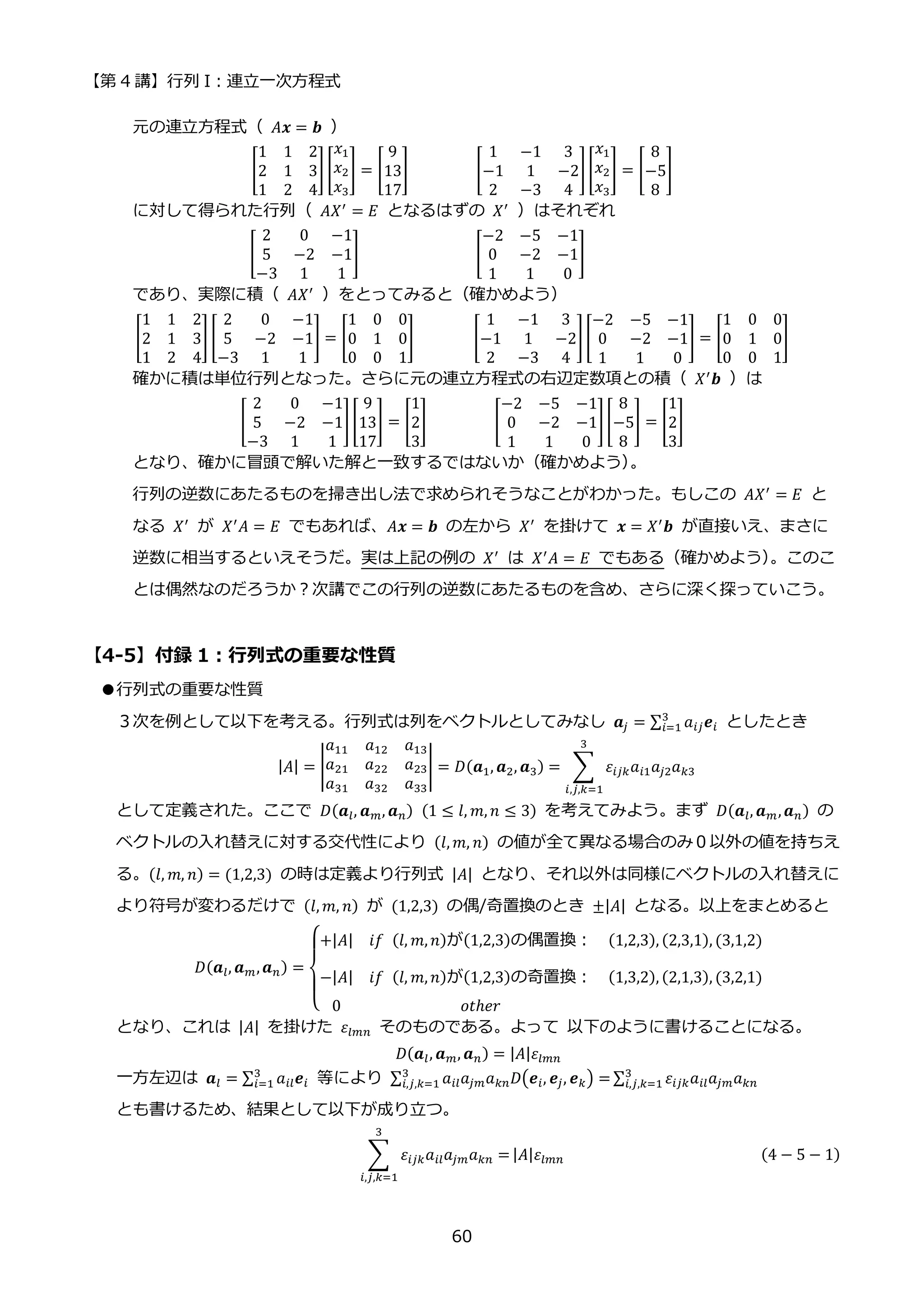 【第 4 講】行列 I：連立一次方程式
60
元の連立方程式（ 𝐴𝒙 = 𝒃 ）
[
1 1 2
2 1 3
1 2 4
] [
𝑥1
𝑥2
𝑥3
] = [
9
13
17
]⁡ ⁡ ⁡ ⁡ ⁡ ⁡ ⁡ ⁡ [
1 −1 3
−1 1 −2
2 −3 4
][
𝑥1
𝑥2
𝑥3
] = [
8
−5
8
]
に対して得られた行列（ 𝐴𝑋′
= 𝐸 となるはずの 𝑋′
）はそれぞれ
[
2 0 −1
5 −2 −1
−3 1 1
]⁡ ⁡ ⁡ ⁡ ⁡ ⁡ ⁡ ⁡ ⁡ ⁡ ⁡ ⁡ ⁡ ⁡ [
−2 −5 −1
0 −2 −1
1 1 0
]⁡ ⁡ ⁡ ⁡ ⁡ ⁡ ⁡ ⁡ ⁡ ⁡ ⁡
であり、実際に積（ 𝐴𝑋′ ）をとってみると（確かめよう）
[
1 1 2
2 1 3
1 2 4
] [
2 0 −1
5 −2 −1
−3 1 1
] = [
1 0 0
0 1 0
0 0 1
]⁡ ⁡ ⁡ ⁡ ⁡ ⁡ ⁡ [
1 −1 3
−1 1 −2
2 −3 4
][
−2 −5 −1
0 −2 −1
1 1 0
] = [
1 0 0
0 1 0
0 0 1
]
確かに積は単位行列となった。さらに元の連立方程式の右辺定数項との積（ 𝑋′
𝒃 ）は
[
2 0 −1
5 −2 −1
−3 1 1
][
9
13
17
] = [
1
2
3
]⁡ ⁡ ⁡ ⁡ ⁡ ⁡ ⁡ ⁡ [
−2 −5 −1
0 −2 −1
1 1 0
][
8
−5
8
] = [
1
2
3
]
となり、確かに冒頭で解いた解と一致するではないか（確かめよう）
。
行列の逆数にあたるものを掃き出し法で求められそうなことがわかった。もしこの 𝐴𝑋′
= 𝐸 と
なる 𝑋′
が 𝑋′
𝐴 = 𝐸 でもあれば、𝐴𝒙 = 𝒃 の左から 𝑋′
を掛けて 𝒙 = 𝑋′
𝒃 が直接いえ、まさに
逆数に相当するといえそうだ。実は上記の例の 𝑋′
は 𝑋′
𝐴 = 𝐸 でもある（確かめよう）
。このこ
とは偶然なのだろうか？次講でこの行列の逆数にあたるものを含め、さらに深く探っていこう。
【4-5】付録 1：行列式の重要な性質
●行列式の重要な性質
３次を例として以下を考える。行列式は列をベクトルとしてみなし 𝒂𝑗 = ∑ 𝑎𝑖𝑗𝒆𝑖
3
𝑖=1 としたとき
|𝐴| = |
𝑎11 𝑎12 𝑎13
𝑎21 𝑎22 𝑎23
𝑎31 𝑎32 𝑎33
| = 𝐷(𝒂1, 𝒂2, 𝒂3) = ∑ 𝜀𝑖𝑗𝑘𝑎𝑖1𝑎𝑗2𝑎𝑘3
3
𝑖,𝑗,𝑘=1
として定義された。ここで 𝐷(𝒂𝑙, 𝒂𝑚, 𝒂𝑛)⁡ (1 ≤ 𝑙, 𝑚, 𝑛 ≤ 3) を考えてみよう。まず 𝐷(𝒂𝑙, 𝒂𝑚,𝒂𝑛) の
ベクトルの入れ替えに対する交代性により (𝑙, 𝑚, 𝑛) の値が全て異なる場合のみ０以外の値を持ちえ
る。(𝑙, 𝑚, 𝑛) = (1,2,3) の時は定義より行列式 |𝐴| となり、それ以外は同様にベクトルの入れ替えに
より符号が変わるだけで (𝑙, 𝑚, 𝑛) が (1,2,3) の偶/奇置換のとき ±|𝐴| となる。以上をまとめると
𝐷(𝒂𝑙, 𝒂𝑚,𝒂𝑛) =
{
+|𝐴| 𝑖𝑓⁡ (𝑙, 𝑚, 𝑛)が(1,2,3)の偶置換： (1,2,3), (2,3,1), (3,1,2)
−|𝐴| 𝑖𝑓⁡ (𝑙, 𝑚, 𝑛)が(1,2,3)の奇置換： (1,3,2), (2,1,3), (3,2,1)
0 𝑜𝑡ℎ𝑒𝑟
となり、これは |𝐴| を掛けた 𝜀𝑙𝑚𝑛 そのものである。よって 以下のように書けることになる。
𝐷(𝒂𝑙, 𝒂𝑚, 𝒂𝑛) = |𝐴|𝜀𝑙𝑚𝑛
一方左辺は 𝒂𝑙 = ∑ 𝑎𝑖𝑙𝒆𝑖
3
𝑖=1 等により ∑ 𝑎𝑖𝑙𝑎𝑗𝑚𝑎𝑘𝑛𝐷(𝒆𝑖, 𝒆𝑗, 𝒆𝑘) =
3
𝑖,𝑗,𝑘=1 ∑ 𝜀𝑖𝑗𝑘𝑎𝑖𝑙𝑎𝑗𝑚𝑎𝑘𝑛
3
𝑖,𝑗,𝑘=1
とも書けるため、結果として以下が成り立つ。
∑ 𝜀𝑖𝑗𝑘𝑎𝑖𝑙𝑎𝑗𝑚𝑎𝑘𝑛 =
3
𝑖,𝑗,𝑘=1
|𝐴|𝜀𝑙𝑚𝑛 (4 − 5 − 1)
 