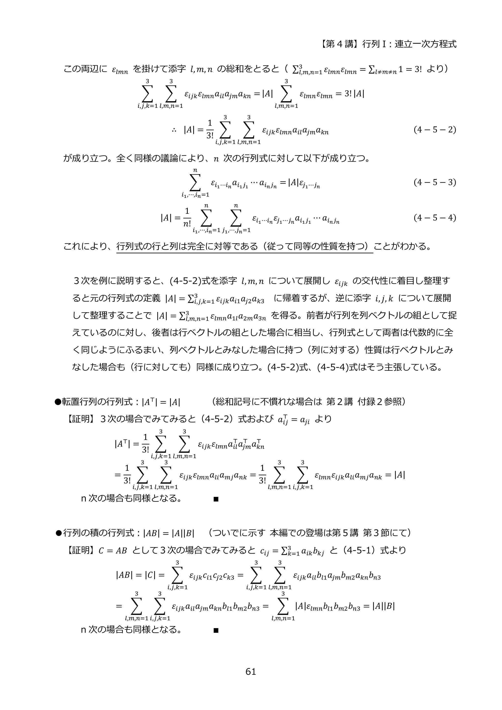【第 4 講】行列 I：連立一次方程式
61
この両辺に 𝜀𝑙𝑚𝑛 を掛けて添字 𝑙, 𝑚, 𝑛 の総和をとると（ ∑ 𝜀𝑙𝑚𝑛𝜀𝑙𝑚𝑛
3
𝑙,𝑚,𝑛=1 = ∑ 1
𝑙≠𝑚≠𝑛 = 3! より）
∑ ∑ 𝜀𝑖𝑗𝑘𝜀𝑙𝑚𝑛𝑎𝑖𝑙𝑎𝑗𝑚𝑎𝑘𝑛
3
𝑙,𝑚,𝑛=1
=
3
𝑖,𝑗,𝑘=1
|𝐴| ∑ 𝜀𝑙𝑚𝑛𝜀𝑙𝑚𝑛
3
𝑙,𝑚,𝑛=1
= 3!|𝐴|
∴⁡ |𝐴| =
1
3!
∑ ∑ 𝜀𝑖𝑗𝑘𝜀𝑙𝑚𝑛𝑎𝑖𝑙𝑎𝑗𝑚𝑎𝑘𝑛
3
𝑙,𝑚,𝑛=1
3
𝑖,𝑗,𝑘=1
(4 − 5 − 2)
が成り立つ。全く同様の議論により、𝑛 次の行列式に対して以下が成り立つ。
∑ 𝜀𝑖1⋯𝑖𝑛
𝑎𝑖1𝑗1
⋯𝑎𝑖𝑛𝑗𝑛
=
𝑛
𝑖1,⋯,𝑖𝑛=1
|𝐴|𝜀𝑗1⋯𝑗𝑛
(4 − 5 − 3)
|𝐴| =
1
𝑛!
∑ ∑ 𝜀𝑖1⋯𝑖𝑛
𝜀𝑗1⋯𝑗𝑛
𝑎𝑖1𝑗1
⋯ 𝑎𝑖𝑛𝑗𝑛
𝑛
𝑗1,⋯,𝑗𝑛=1
𝑛
𝑖1,⋯,𝑖𝑛=1
(4 − 5 − 4)
これにより、行列式の行と列は完全に対等である（従って同等の性質を持つ）ことがわかる。
３次を例に説明すると、(4-5-2)式を添字 𝑙, 𝑚, 𝑛 について展開し 𝜀𝑖𝑗𝑘 の交代性に着目し整理す
ると元の行列式の定義 |𝐴| = ∑ 𝜀𝑖𝑗𝑘𝑎𝑖1𝑎𝑗2𝑎𝑘3
3
𝑖,𝑗,𝑘=1 に帰着するが、逆に添字 𝑖, 𝑗, 𝑘 について展開
して整理することで |𝐴| = ∑ 𝜀𝑙𝑚𝑛𝑎1𝑙𝑎2𝑚𝑎3𝑛
3
𝑙,𝑚,𝑛=1 を得る。前者が行列を列ベクトルの組として捉
えているのに対し、後者は行ベクトルの組とした場合に相当し、行列式として両者は代数的に全
く同じようにふるまい、列ベクトルとみなした場合に持つ（列に対する）性質は行ベクトルとみ
なした場合も（行に対しても）同様に成り立つ。(4-5-2)式、(4-5-4)式はそう主張している。
●転置行列の行列式：|𝐴⊤| = |𝐴| （総和記号に不慣れな場合は 第２講 付録２参照）
【証明】３次の場合でみてみると（4-5-2）式および 𝑎𝑖𝑗
⊤
= 𝑎𝑗𝑖 より
|𝐴⊤| =
1
3!
∑ ∑ 𝜀𝑖𝑗𝑘𝜀𝑙𝑚𝑛𝑎𝑖𝑙
⊤
𝑎𝑗𝑚
⊤
𝑎𝑘𝑛
⊤
3
𝑙,𝑚,𝑛=1
3
𝑖,𝑗,𝑘=1
=
1
3!
∑ ∑ 𝜀𝑖𝑗𝑘𝜀𝑙𝑚𝑛𝑎𝑙𝑖𝑎𝑚𝑗𝑎𝑛𝑘
3
𝑙,𝑚,𝑛=1
3
𝑖,𝑗,𝑘=1
=
1
3!
∑ ∑ 𝜀𝑙𝑚𝑛𝜀𝑖𝑗𝑘𝑎𝑙𝑖𝑎𝑚𝑗𝑎𝑛𝑘
3
𝑖,𝑗,𝑘=1
3
𝑙,𝑚,𝑛=1
= |𝐴|
n 次の場合も同様となる。 ∎
●行列の積の行列式：|𝐴𝐵| = |𝐴||𝐵| （ついでに示す 本編での登場は第５講 第３節にて）
【証明】𝐶 = 𝐴𝐵 として３次の場合でみてみると 𝑐𝑖𝑗 = ∑ 𝑎𝑖𝑘𝑏𝑘𝑗
3
𝑘=1 と（4-5-1）式より
|𝐴𝐵| = |𝐶| = ∑ 𝜀𝑖𝑗𝑘𝑐𝑖1𝑐𝑗2𝑐𝑘3
3
𝑖,𝑗,𝑘=1
= ∑ ∑ 𝜀𝑖𝑗𝑘𝑎𝑖𝑙𝑏𝑙1𝑎𝑗𝑚𝑏𝑚2𝑎𝑘𝑛𝑏𝑛3
3
𝑙,𝑚,𝑛=1
3
𝑖,𝑗,𝑘=1
= ∑ ∑ 𝜀𝑖𝑗𝑘𝑎𝑖𝑙𝑎𝑗𝑚𝑎𝑘𝑛𝑏𝑙1𝑏𝑚2𝑏𝑛3
3
𝑖,𝑗,𝑘=1
3
𝑙,𝑚,𝑛=1
= ∑ |𝐴|𝜀𝑙𝑚𝑛𝑏𝑙1𝑏𝑚2𝑏𝑛3
3
𝑙,𝑚,𝑛=1
= |𝐴||𝐵|
n 次の場合も同様となる。 ∎
 