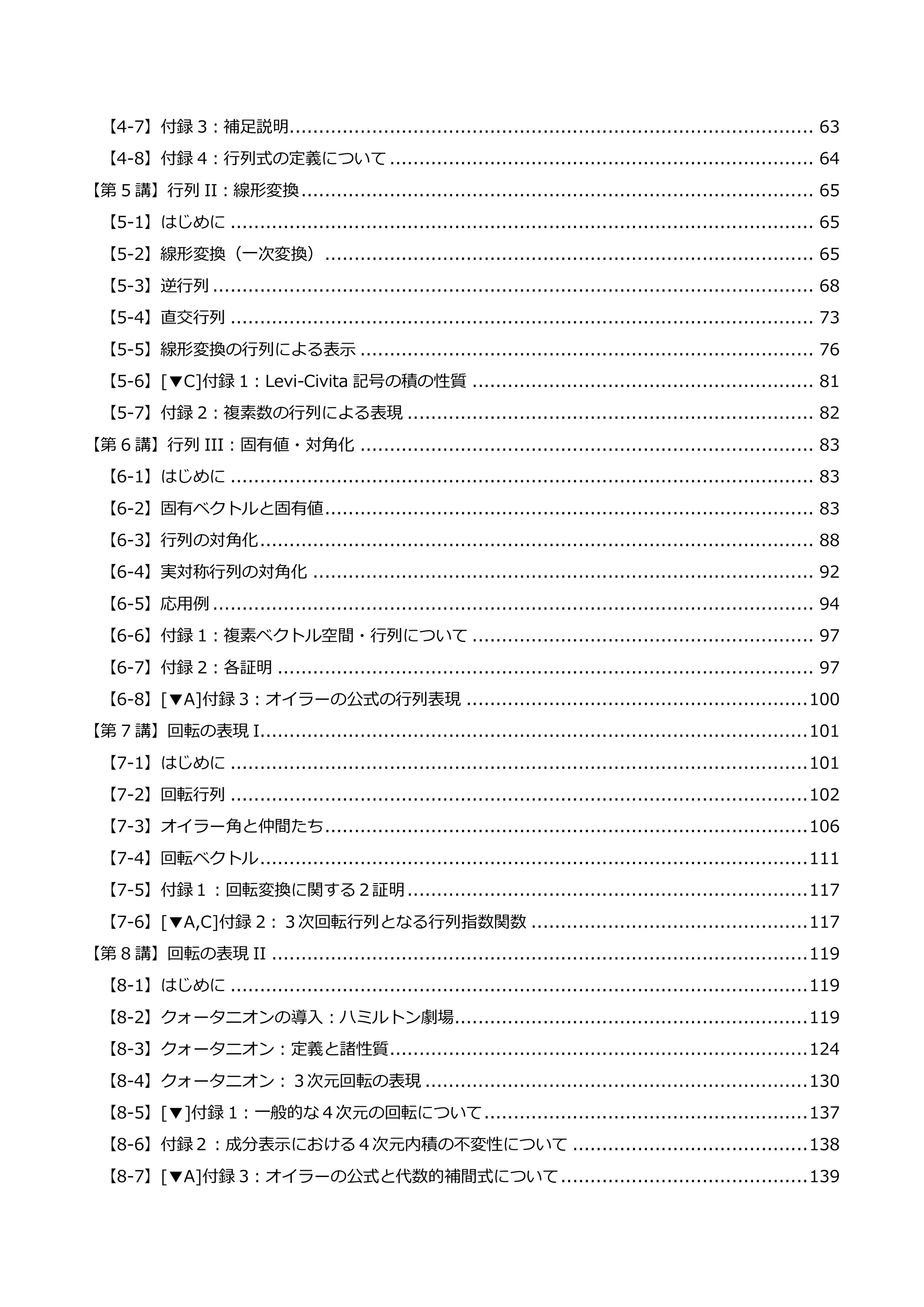 【4-7】付録 3：補足説明......................................................................................... 63
【4-8】付録 4：行列式の定義について ........................................................................ 64
【第 5 講】行列 II：線形変換....................................................................................... 65
【5-1】はじめに ................................................................................................... 65
【5-2】線形変換（一次変換）................................................................................... 65
【5-3】逆行列 ...................................................................................................... 68
【5-4】直交行列 ................................................................................................... 73
【5-5】線形変換の行列による表示 ............................................................................. 76
【5-6】[▼C]付録 1：Levi-Civita 記号の積の性質 .......................................................... 81
【5-7】付録 2：複素数の行列による表現 ..................................................................... 82
【第 6 講】行列 III：固有値・対角化 ............................................................................. 83
【6-1】はじめに ................................................................................................... 83
【6-2】固有ベクトルと固有値................................................................................... 83
【6-3】行列の対角化.............................................................................................. 88
【6-4】実対称行列の対角化 ..................................................................................... 92
【6-5】応用例 ...................................................................................................... 94
【6-6】付録 1：複素ベクトル空間・行列について .......................................................... 97
【6-7】付録 2：各証明 ........................................................................................... 97
【6-8】[▼A]付録 3：オイラーの公式の行列表現 ..........................................................100
【第 7 講】回転の表現 I.............................................................................................101
【7-1】はじめに ..................................................................................................101
【7-2】回転行列 ..................................................................................................102
【7-3】オイラー角と仲間たち..................................................................................106
【7-4】回転ベクトル.............................................................................................111
【7-5】付録１：回転変換に関する２証明....................................................................117
【7-6】[▼A,C]付録 2：３次回転行列となる行列指数関数 ...............................................117
【第 8 講】回転の表現 II ...........................................................................................119
【8-1】はじめに ..................................................................................................119
【8-2】クォータニオンの導入：ハミルトン劇場............................................................119
【8-3】クォータニオン：定義と諸性質.......................................................................124
【8-4】クォータニオン：３次元回転の表現 .................................................................130
【8-5】[▼]付録 1：一般的な４次元の回転について.......................................................137
【8-6】付録２：成分表示における４次元内積の不変性について ........................................138
【8-7】[▼A]付録 3：オイラーの公式と代数的補間式について..........................................139
 