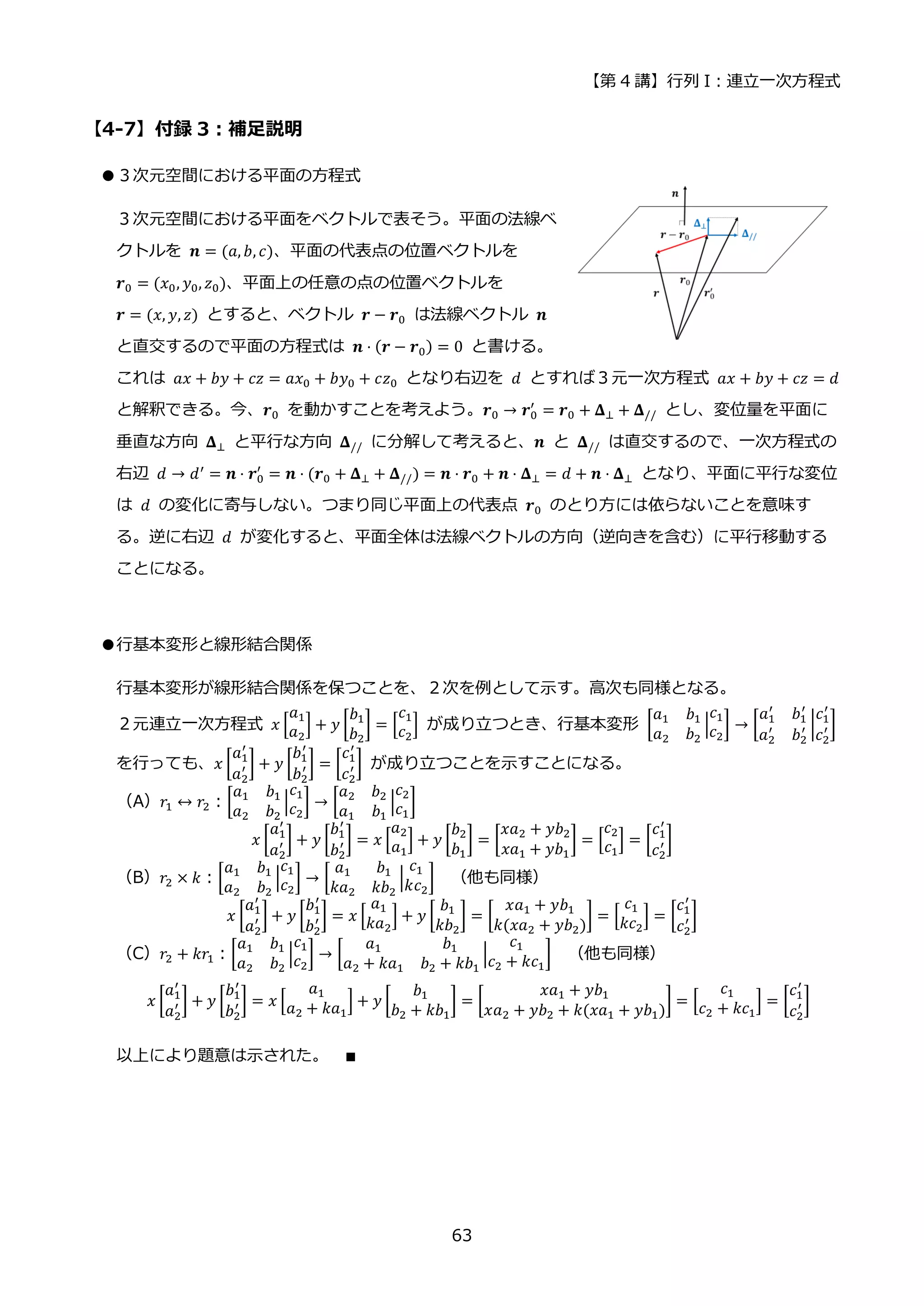 【第 4 講】行列 I：連立一次方程式
63
【4-7】付録 3：補足説明
●３次元空間における平面の方程式
３次元空間における平面をベクトルで表そう。平面の法線ベ
クトルを 𝒏 = (𝑎, 𝑏, 𝑐)、平面の代表点の位置ベクトルを
𝒓0 = (𝑥0, 𝑦0, 𝑧0)、平面上の任意の点の位置ベクトルを
𝒓 = (𝑥, 𝑦, 𝑧) とすると、ベクトル 𝒓 − 𝒓0 は法線ベクトル 𝒏
と直交するので平面の方程式は 𝒏 ⋅ (𝒓 − 𝒓0) = 0 と書ける。
これは 𝑎𝑥 + 𝑏𝑦 + 𝑐𝑧 = 𝑎𝑥0 + 𝑏𝑦0 + 𝑐𝑧0 となり右辺を 𝑑 とすれば３元一次方程式 𝑎𝑥 + 𝑏𝑦 + 𝑐𝑧 = 𝑑
と解釈できる。今、𝒓0 を動かすことを考えよう。𝒓0 → 𝒓0
′
= 𝒓0 + 𝚫⊥ + 𝚫// とし、変位量を平面に
垂直な方向 𝚫⊥ と平行な方向 𝚫// に分解して考えると、𝒏 と 𝚫// は直交するので、一次方程式の
右辺 𝑑 → 𝑑′ = 𝒏 ⋅ 𝒓0
′
= 𝒏 ⋅ (𝒓0 + 𝚫⊥ + 𝚫//) = 𝒏 ⋅ 𝒓0 + 𝒏 ⋅ 𝚫⊥ = 𝑑 + 𝒏 ⋅ 𝚫⊥ となり、平面に平行な変位
は 𝑑 の変化に寄与しない。つまり同じ平面上の代表点 𝒓0 のとり方には依らないことを意味す
る。逆に右辺 𝑑 が変化すると、平面全体は法線ベクトルの方向（逆向きを含む）に平行移動する
ことになる。
●行基本変形と線形結合関係
行基本変形が線形結合関係を保つことを、２次を例として示す。高次も同様となる。
２元連立一次方程式 𝑥 [
𝑎1
𝑎2
] + 𝑦 [
𝑏1
𝑏2
] = [
𝑐1
𝑐2
] が成り立つとき、行基本変形 [
𝑎1 𝑏1
𝑎2 𝑏2
|
𝑐1
𝑐2
] → [
𝑎1
′
𝑏1
′
𝑎2
′
𝑏2
′ |
𝑐1
′
𝑐2
′ ]
を行っても、𝑥 [
𝑎1
′
𝑎2
′ ] + 𝑦 [
𝑏1
′
𝑏2
′ ] = [
𝑐1
′
𝑐2
′ ] が成り立つことを示すことになる。
（A）𝑟1 ↔ 𝑟2：[
𝑎1 𝑏1
𝑎2 𝑏2
|
𝑐1
𝑐2
] → [
𝑎2 𝑏2
𝑎1 𝑏1
|
𝑐2
𝑐1
]
𝑥 [
𝑎1
′
𝑎2
′ ] + 𝑦 [
𝑏1
′
𝑏2
′ ] = 𝑥 [
𝑎2
𝑎1
] + 𝑦 [
𝑏2
𝑏1
] = [
𝑥𝑎2 + 𝑦𝑏2
𝑥𝑎1 + 𝑦𝑏1
] = [
𝑐2
𝑐1
] = [
𝑐1
′
𝑐2
′ ]
（B）𝑟2 × 𝑘：[
𝑎1 𝑏1
𝑎2 𝑏2
|
𝑐1
𝑐2
] → [
𝑎1 𝑏1
𝑘𝑎2 𝑘𝑏2
|
𝑐1
𝑘𝑐2
] （他も同様）
𝑥 [
𝑎1
′
𝑎2
′ ] + 𝑦 [
𝑏1
′
𝑏2
′ ] = 𝑥 [
𝑎1
𝑘𝑎2
] + 𝑦 [
𝑏1
𝑘𝑏2
] = [
𝑥𝑎1 + 𝑦𝑏1
𝑘(𝑥𝑎2 + 𝑦𝑏2)
] = [
𝑐1
𝑘𝑐2
] = [
𝑐1
′
𝑐2
′ ]
（C）𝑟2 + 𝑘𝑟1：[
𝑎1 𝑏1
𝑎2 𝑏2
|
𝑐1
𝑐2
] → [
𝑎1 𝑏1
𝑎2 + 𝑘𝑎1 𝑏2 + 𝑘𝑏1
|
𝑐1
𝑐2 + 𝑘𝑐1
] （他も同様）
𝑥 [
𝑎1
′
𝑎2
′ ] + 𝑦 [
𝑏1
′
𝑏2
′ ] = 𝑥 [
𝑎1
𝑎2 + 𝑘𝑎1
] + 𝑦 [
𝑏1
𝑏2 + 𝑘𝑏1
] = [
𝑥𝑎1 + 𝑦𝑏1
𝑥𝑎2 + 𝑦𝑏2 + 𝑘(𝑥𝑎1 + 𝑦𝑏1)
] = [
𝑐1
𝑐2 + 𝑘𝑐1
] = [
𝑐1
′
𝑐2
′ ]
以上により題意は示された。 ∎
 