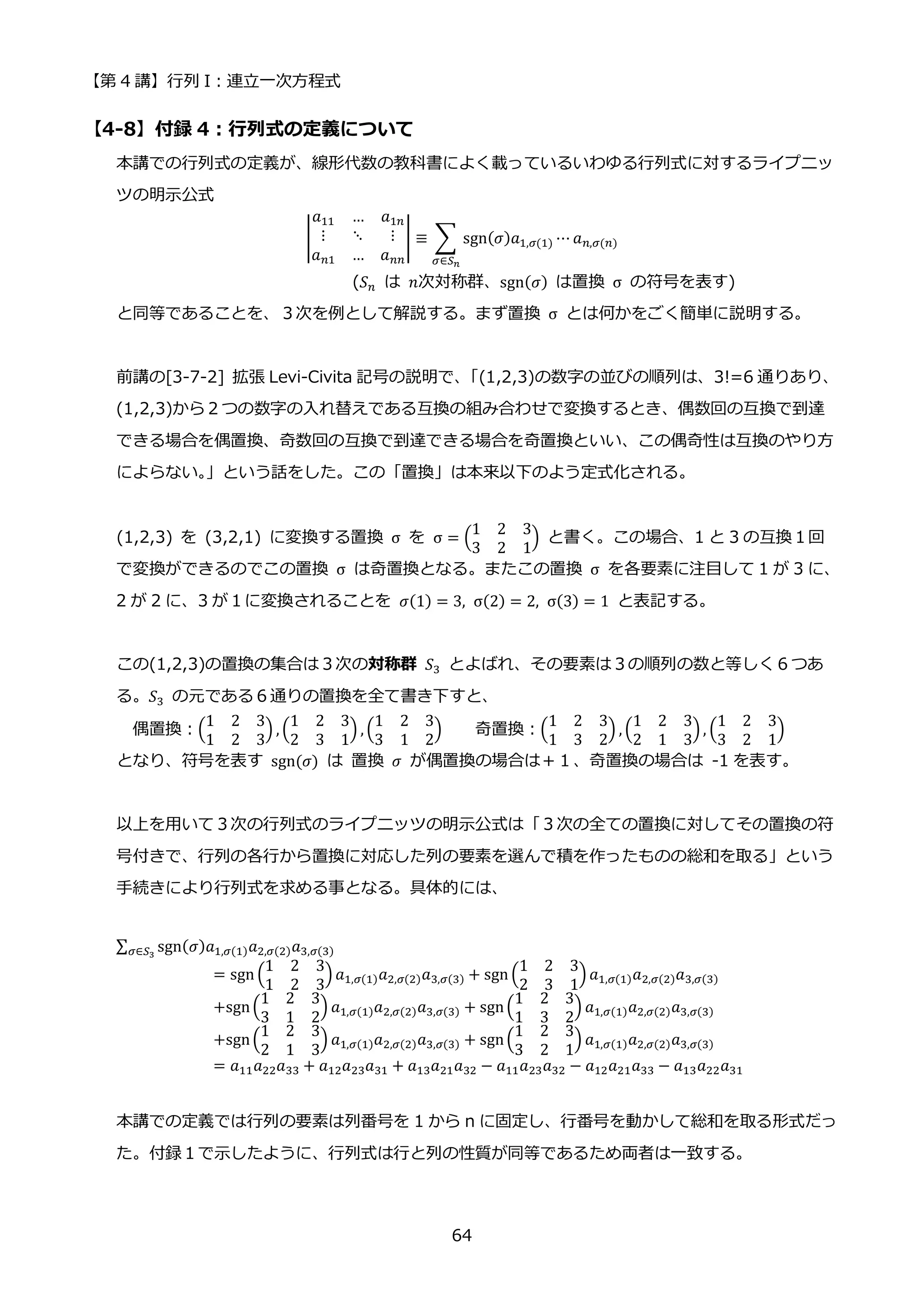 【第 4 講】行列 I：連立一次方程式
64
【4-8】付録 4：行列式の定義について
本講での行列式の定義が、線形代数の教科書によく載っているいわゆる行列式に対するライプニッ
ツの明示公式
|
𝑎11 … 𝑎1𝑛
⋮ ⋱ ⋮
𝑎𝑛1 … 𝑎𝑛𝑛
| ≡ ∑ sgn(𝜎)𝑎1,𝜎(1) ⋯ 𝑎𝑛,𝜎(𝑛)
𝜎∈𝑆𝑛
(𝑆𝑛 は 𝑛次対称群、sgn(𝜎) は置換 σ の符号を表す)
と同等であることを、３次を例として解説する。まず置換 σ とは何かをごく簡単に説明する。
前講の[3-7-2] 拡張 Levi-Civita 記号の説明で、
「(1,2,3)の数字の並びの順列は、3!=6 通りあり、
(1,2,3)から２つの数字の入れ替えである互換の組み合わせで変換するとき、偶数回の互換で到達
できる場合を偶置換、奇数回の互換で到達できる場合を奇置換といい、この偶奇性は互換のやり方
によらない。
」という話をした。この「置換」は本来以下のよう定式化される。
(1,2,3) を (3,2,1) に変換する置換 σ を σ = (
1 2 3
3 2 1
) と書く。この場合、1 と 3 の互換１回
で変換ができるのでこの置換 σ は奇置換となる。またこの置換 σ を各要素に注目して 1 が 3 に、
2 が 2 に、3 が１に変換されることを 𝜎(1) = 3, σ(2) = 2, σ(3) = 1 と表記する。
この(1,2,3)の置換の集合は３次の対称群 𝑆3 とよばれ、その要素は３の順列の数と等しく６つあ
る。𝑆3 の元である６通りの置換を全て書き下すと、
偶置換：(
1 2 3
1 2 3
) , (
1 2 3
2 3 1
) , (
1 2 3
3 1 2
) 奇置換：(
1 2 3
1 3 2
) , (
1 2 3
2 1 3
) , (
1 2 3
3 2 1
)
となり、符号を表す sgn(𝜎) は 置換 𝜎 が偶置換の場合は＋１、奇置換の場合は -1 を表す。
以上を用いて３次の行列式のライプニッツの明示公式は「３次の全ての置換に対してその置換の符
号付きで、行列の各行から置換に対応した列の要素を選んで積を作ったものの総和を取る」という
手続きにより行列式を求める事となる。具体的には、
∑ sgn(𝜎)𝑎1,𝜎(1)𝑎2,𝜎(2)𝑎3,𝜎(3)
𝜎∈𝑆3
= sgn (
1 2 3
1 2 3
) 𝑎1,𝜎(1)𝑎2,𝜎(2)𝑎3,𝜎(3) + sgn (
1 2 3
2 3 1
) 𝑎1,𝜎(1)𝑎2,𝜎(2)𝑎3,𝜎(3)
+sgn(
1 2 3
3 1 2
) 𝑎1,𝜎(1)𝑎2,𝜎(2)𝑎3,𝜎(3) + sgn(
1 2 3
1 3 2
) 𝑎1,𝜎(1)𝑎2,𝜎(2)𝑎3,𝜎(3)
+sgn(
1 2 3
2 1 3
) 𝑎1,𝜎(1)𝑎2,𝜎(2)𝑎3,𝜎(3) + sgn(
1 2 3
3 2 1
) 𝑎1,𝜎(1)𝑎2,𝜎(2)𝑎3,𝜎(3)
= 𝑎11𝑎22𝑎33 + 𝑎12𝑎23𝑎31 + 𝑎13𝑎21𝑎32 − 𝑎11𝑎23𝑎32 − 𝑎12𝑎21𝑎33 − 𝑎13𝑎22𝑎31
本講での定義では行列の要素は列番号を 1 から n に固定し、行番号を動かして総和を取る形式だっ
た。付録１で示したように、行列式は行と列の性質が同等であるため両者は一致する。
 
