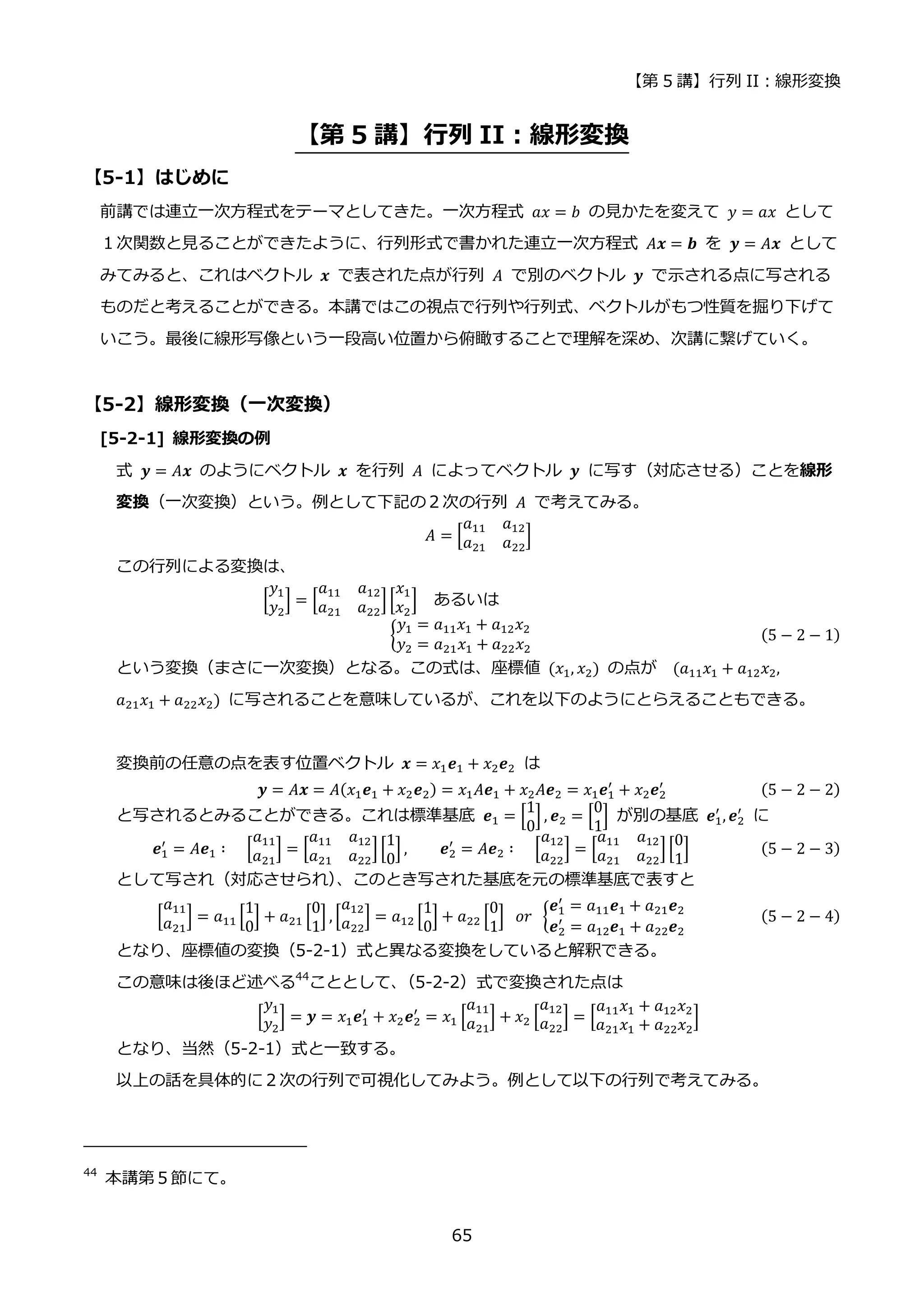 【第 5 講】行列 II：線形変換
65
【第 5 講】行列 II：線形変換
【5-1】はじめに
前講では連立一次方程式をテーマとしてきた。一次方程式 𝑎𝑥 = 𝑏 の見かたを変えて 𝑦 = 𝑎𝑥 として
１次関数と見ることができたように、行列形式で書かれた連立一次方程式 𝐴𝒙 = 𝒃 を 𝒚 = 𝐴𝒙 として
みてみると、これはベクトル 𝒙 で表された点が行列 𝐴 で別のベクトル 𝒚 で示される点に写される
ものだと考えることができる。本講ではこの視点で行列や行列式、ベクトルがもつ性質を掘り下げて
いこう。最後に線形写像という一段高い位置から俯瞰することで理解を深め、次講に繋げていく。
【5-2】線形変換（一次変換）
[5-2-1] 線形変換の例
式 𝒚 = 𝐴𝒙 のようにベクトル 𝒙 を行列 𝐴 によってベクトル 𝒚 に写す（対応させる）ことを線形
変換（一次変換）という。例として下記の２次の行列 𝐴 で考えてみる。
𝐴 = [
𝑎11 𝑎12
𝑎21 𝑎22
]
この行列による変換は、
[
𝑦1
𝑦2
] = [
𝑎11 𝑎12
𝑎21 𝑎22
][
𝑥1
𝑥2
] あるいは
{
𝑦1 = 𝑎11𝑥1 + 𝑎12𝑥2
𝑦2 = 𝑎21𝑥1 + 𝑎22𝑥2
(5 − 2 − 1)
という変換（まさに一次変換）となる。この式は、座標値 (𝑥1, 𝑥2) の点が (𝑎11𝑥1 + 𝑎12𝑥2,
𝑎21𝑥1 + 𝑎22𝑥2) に写されることを意味しているが、これを以下のようにとらえることもできる。
変換前の任意の点を表す位置ベクトル 𝒙 = 𝑥1𝒆1 + 𝑥2𝒆2 は
𝒚 = 𝐴𝒙 = 𝐴(𝑥1𝒆1 + 𝑥2𝒆2) = 𝑥1𝐴𝒆1 + 𝑥2𝐴𝒆2 = 𝑥1𝒆1
′
+ 𝑥2𝒆2
′ (5 − 2 − 2)
と写されるとみることができる。これは標準基底 𝒆1 = [
1
0
] , 𝒆2 = [
0
1
] が別の基底 𝒆1
′
, 𝒆2
′
に
𝒆1
′
= 𝐴𝒆1 ∶⁡ ⁡ [
𝑎11
𝑎21
] = [
𝑎11 𝑎12
𝑎21 𝑎22
][
1
0
] , 𝒆2
′
= 𝐴𝒆2 ∶⁡ ⁡ [
𝑎12
𝑎22
] = [
𝑎11 𝑎12
𝑎21 𝑎22
][
0
1
] (5 − 2 − 3)
として写され（対応させられ）
、このとき写された基底を元の標準基底で表すと
[
𝑎11
𝑎21
] = 𝑎11 [
1
0
] + 𝑎21 [
0
1
] , [
𝑎12
𝑎22
] = 𝑎12 [
1
0
] + 𝑎22 [
0
1
] ⁡ 𝑜𝑟⁡ {
𝒆1
′
= 𝑎11𝒆1 + 𝑎21𝒆2
𝒆2
′
= 𝑎12𝒆1 + 𝑎22𝒆2
(5 − 2 − 4)
となり、座標値の変換（5-2-1）式と異なる変換をしていると解釈できる。
この意味は後ほど述べる44
こととして、
（5-2-2）式で変換された点は
[
𝑦1
𝑦2
] = 𝒚 = 𝑥1𝒆1
′
+ 𝑥2𝒆2
′
= 𝑥1 [
𝑎11
𝑎21
] + 𝑥2 [
𝑎12
𝑎22
] = [
𝑎11𝑥1 + 𝑎12𝑥2
𝑎21𝑥1 + 𝑎22𝑥2
]
となり、当然（5-2-1）式と一致する。
以上の話を具体的に２次の行列で可視化してみよう。例として以下の行列で考えてみる。
44
本講第５節にて。
 