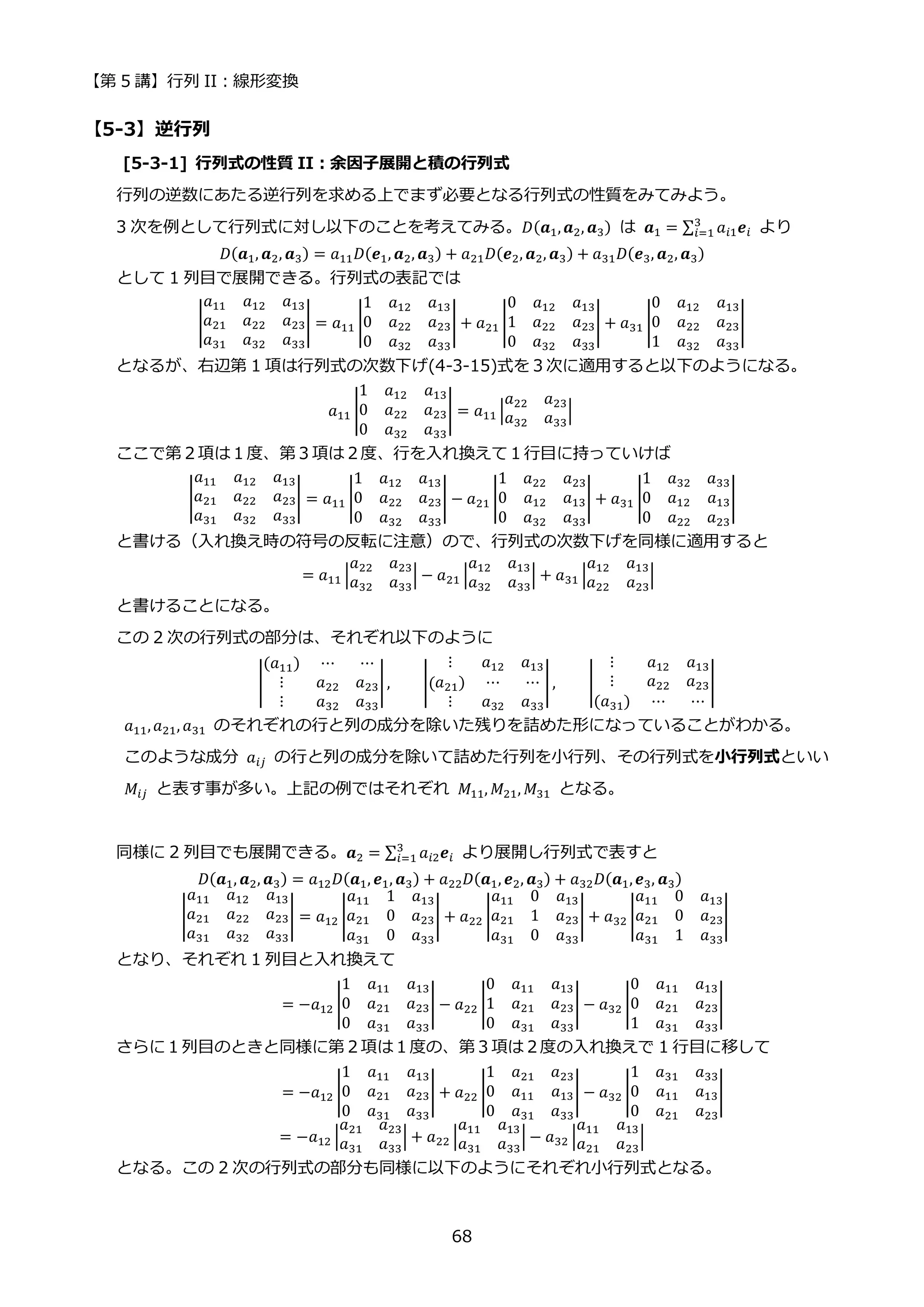 【第 5 講】行列 II：線形変換
68
【5-3】逆行列
[5-3-1] 行列式の性質 II：余因子展開と積の行列式
行列の逆数にあたる逆行列を求める上でまず必要となる行列式の性質をみてみよう。
3 次を例として行列式に対し以下のことを考えてみる。𝐷(𝒂1,𝒂2, 𝒂3) は 𝒂1 = ∑ 𝑎𝑖1𝒆𝑖
3
𝑖=1 より
𝐷(𝒂1, 𝒂2, 𝒂3) = 𝑎11𝐷(𝒆1, 𝒂2, 𝒂3) + 𝑎21𝐷(𝒆2, 𝒂2, 𝒂3) + 𝑎31𝐷(𝒆3, 𝒂2, 𝒂3)
として 1 列目で展開できる。行列式の表記では
|
𝑎11 𝑎12 𝑎13
𝑎21 𝑎22 𝑎23
𝑎31 𝑎32 𝑎33
| = 𝑎11 |
1 𝑎12 𝑎13
0 𝑎22 𝑎23
0 𝑎32 𝑎33
| + 𝑎21 |
0 𝑎12 𝑎13
1 𝑎22 𝑎23
0 𝑎32 𝑎33
| + 𝑎31 |
0 𝑎12 𝑎13
0 𝑎22 𝑎23
1 𝑎32 𝑎33
|
となるが、右辺第 1 項は行列式の次数下げ(4-3-15)式を３次に適用すると以下のようになる。
𝑎11 |
1 𝑎12 𝑎13
0 𝑎22 𝑎23
0 𝑎32 𝑎33
| = 𝑎11 |
𝑎22 𝑎23
𝑎32 𝑎33
|
ここで第２項は１度、第３項は２度、行を入れ換えて１行目に持っていけば
|
𝑎11 𝑎12 𝑎13
𝑎21 𝑎22 𝑎23
𝑎31 𝑎32 𝑎33
| = 𝑎11 |
1 𝑎12 𝑎13
0 𝑎22 𝑎23
0 𝑎32 𝑎33
| − 𝑎21 |
1 𝑎22 𝑎23
0 𝑎12 𝑎13
0 𝑎32 𝑎33
| + 𝑎31 |
1 𝑎32 𝑎33
0 𝑎12 𝑎13
0 𝑎22 𝑎23
|
と書ける（入れ換え時の符号の反転に注意）ので、行列式の次数下げを同様に適用すると
= 𝑎11 |
𝑎22 𝑎23
𝑎32 𝑎33
| − 𝑎21 |
𝑎12 𝑎13
𝑎32 𝑎33
| + 𝑎31 |
𝑎12 𝑎13
𝑎22 𝑎23
|
と書けることになる。
この 2 次の行列式の部分は、それぞれ以下のように
|
(𝑎11) ⋯ ⋯
⋮ 𝑎22 𝑎23
⋮ 𝑎32 𝑎33
|, |(
⋮ 𝑎12 𝑎13
𝑎21) ⋯ ⋯
⋮ 𝑎32 𝑎33
|, |
⋮ 𝑎12 𝑎13
⋮ 𝑎22 𝑎23
(𝑎31) ⋯ ⋯
|
𝑎11,𝑎21, 𝑎31 のそれぞれの行と列の成分を除いた残りを詰めた形になっていることがわかる。
このような成分 𝑎𝑖𝑗 の行と列の成分を除いて詰めた行列を小行列、その行列式を小行列式といい
𝑀𝑖𝑗 と表す事が多い。上記の例ではそれぞれ 𝑀11, 𝑀21, 𝑀31 となる。
同様に 2 列目でも展開できる。𝒂2 = ∑ 𝑎𝑖2𝒆𝑖
3
𝑖=1 より展開し行列式で表すと
𝐷(𝒂1, 𝒂2, 𝒂3) = 𝑎12𝐷(𝒂1, 𝒆1, 𝒂3) + 𝑎22𝐷(𝒂1, 𝒆2, 𝒂3) + 𝑎32𝐷(𝒂1,𝒆3, 𝒂3)
|
𝑎11 𝑎12 𝑎13
𝑎21 𝑎22 𝑎23
𝑎31 𝑎32 𝑎33
| = 𝑎12 |
𝑎11 1 𝑎13
𝑎21 0 𝑎23
𝑎31 0 𝑎33
| + 𝑎22 |
𝑎11 0 𝑎13
𝑎21 1 𝑎23
𝑎31 0 𝑎33
| + 𝑎32 |
𝑎11 0 𝑎13
𝑎21 0 𝑎23
𝑎31 1 𝑎33
|
となり、それぞれ 1 列目と入れ換えて
= −𝑎12 |
1 𝑎11 𝑎13
0 𝑎21 𝑎23
0 𝑎31 𝑎33
| − 𝑎22 |
0 𝑎11 𝑎13
1 𝑎21 𝑎23
0 𝑎31 𝑎33
| − 𝑎32 |
0 𝑎11 𝑎13
0 𝑎21 𝑎23
1 𝑎31 𝑎33
|
さらに１列目のときと同様に第２項は１度の、第３項は２度の入れ換えで 1 行目に移して
= −𝑎12 |
1 𝑎11 𝑎13
0 𝑎21 𝑎23
0 𝑎31 𝑎33
| + 𝑎22 |
1 𝑎21 𝑎23
0 𝑎11 𝑎13
0 𝑎31 𝑎33
| − 𝑎32 |
1 𝑎31 𝑎33
0 𝑎11 𝑎13
0 𝑎21 𝑎23
|
= −𝑎12 |
𝑎21 𝑎23
𝑎31 𝑎33
| + 𝑎22 |
𝑎11 𝑎13
𝑎31 𝑎33
| − 𝑎32 |
𝑎11 𝑎13
𝑎21 𝑎23
|
となる。この 2 次の行列式の部分も同様に以下のようにそれぞれ小行列式となる。
 