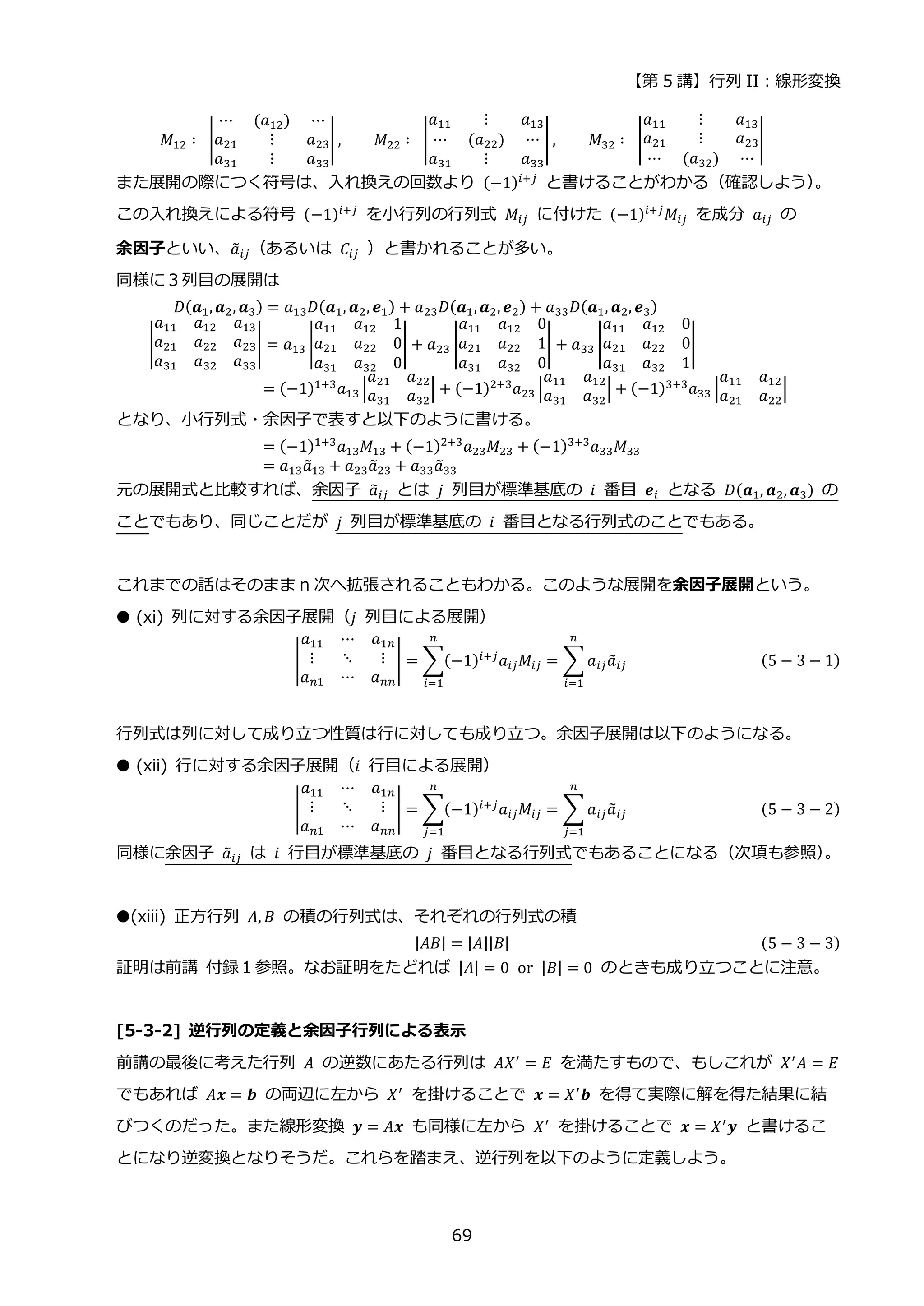 【第 5 講】行列 II：線形変換
69
𝑀12 ∶⁡ |
⋯ (𝑎12) ⋯
𝑎21 ⋮ 𝑎23
𝑎31 ⋮ 𝑎33
| , 𝑀22 ∶⁡ |
𝑎11 ⋮ 𝑎13
⋯ (𝑎22) ⋯
𝑎31 ⋮ 𝑎33
| , 𝑀32 ∶⁡ |
𝑎11 ⋮ 𝑎13
𝑎21 ⋮ 𝑎23
⋯ (𝑎32) ⋯
|
また展開の際につく符号は、入れ換えの回数より (−1)𝑖+𝑗 と書けることがわかる（確認しよう）
。
この入れ換えによる符号 (−1)𝑖+𝑗 を小行列の行列式 𝑀𝑖𝑗 に付けた (−1)𝑖+𝑗𝑀𝑖𝑗 を成分 𝑎𝑖𝑗 の
余因子といい、𝑎
̃𝑖𝑗（あるいは⁡ 𝐶𝑖𝑗 ）と書かれることが多い。
同様に３列目の展開は
⁡ 𝐷(𝒂1,𝒂2, 𝒂3) = 𝑎13𝐷(𝒂1, 𝒂2, 𝒆1) + 𝑎23𝐷(𝒂1,𝒂2, 𝒆2) + 𝑎33𝐷(𝒂1, 𝒂2, 𝒆3)
|
𝑎11 𝑎12 𝑎13
𝑎21 𝑎22 𝑎23
𝑎31 𝑎32 𝑎33
| = 𝑎13 |
𝑎11 𝑎12 1
𝑎21 𝑎22 0
𝑎31 𝑎32 0
| + 𝑎23 |
𝑎11 𝑎12 0
𝑎21 𝑎22 1
𝑎31 𝑎32 0
| + 𝑎33 |
𝑎11 𝑎12 0
𝑎21 𝑎22 0
𝑎31 𝑎32 1
|
= (−1)1+3
𝑎13 |
𝑎21 𝑎22
𝑎31 𝑎32
| + (−1)2+3
𝑎23 |
𝑎11 𝑎12
𝑎31 𝑎32
| + (−1)3+3
𝑎33 |
𝑎11 𝑎12
𝑎21 𝑎22
|
となり、小行列式・余因子で表すと以下のように書ける。
= (−1)1+3
𝑎13𝑀13 + (−1)2+3
𝑎23𝑀23 + (−1)3+3
𝑎33𝑀33
= 𝑎13𝑎
̃13 + 𝑎23𝑎
̃23 + 𝑎33𝑎
̃33
元の展開式と比較すれば、余因子 𝑎
̃𝑖𝑗 とは 𝑗 列目が標準基底の 𝑖 番目 𝒆𝑖 となる 𝐷(𝒂1, 𝒂2, 𝒂3) の
ことでもあり、同じことだが 𝑗 列目が標準基底の 𝑖 番目となる行列式のことでもある。
これまでの話はそのまま n 次へ拡張されることもわかる。このような展開を余因子展開という。
● (xi) 列に対する余因子展開（𝑗 列目による展開）
|
𝑎11 ⋯ 𝑎1𝑛
⋮ ⋱ ⋮
𝑎𝑛1 ⋯ 𝑎𝑛𝑛
| = ∑(−1)𝑖+𝑗
𝑎𝑖𝑗𝑀𝑖𝑗
𝑛
𝑖=1
= ∑𝑎𝑖𝑗𝑎
̃𝑖𝑗
𝑛
𝑖=1
(5 − 3 − 1)
行列式は列に対して成り立つ性質は行に対しても成り立つ。余因子展開は以下のようになる。
● (xii) 行に対する余因子展開（𝑖 行目による展開）
|
𝑎11 ⋯ 𝑎1𝑛
⋮ ⋱ ⋮
𝑎𝑛1 ⋯ 𝑎𝑛𝑛
| = ∑(−1)𝑖+𝑗𝑎𝑖𝑗𝑀𝑖𝑗
𝑛
𝑗=1
= ∑𝑎𝑖𝑗𝑎
̃𝑖𝑗
𝑛
𝑗=1
(5 − 3 − 2)
同様に余因子 𝑎
̃𝑖𝑗 は 𝑖 行目が標準基底の 𝑗 番目となる行列式でもあることになる（次項も参照）
。
●(xiii) 正方行列 𝐴, 𝐵 の積の行列式は、それぞれの行列式の積
|𝐴𝐵| = |𝐴||𝐵| (5 − 3 − 3)
証明は前講 付録１参照。なお証明をたどれば |𝐴| = 0⁡ or⁡ |𝐵| = 0 のときも成り立つことに注意。
[5-3-2] 逆行列の定義と余因子行列による表示
前講の最後に考えた行列 𝐴 の逆数にあたる行列は 𝐴𝑋′ = 𝐸 を満たすもので、もしこれが 𝑋′𝐴 = 𝐸
でもあれば 𝐴𝒙 = 𝒃 の両辺に左から 𝑋′ を掛けることで 𝒙 = 𝑋′𝒃 を得て実際に解を得た結果に結
びつくのだった。また線形変換 𝒚 = 𝐴𝒙 も同様に左から 𝑋′ を掛けることで 𝒙 = 𝑋′𝒚 と書けるこ
とになり逆変換となりそうだ。これらを踏まえ、逆行列を以下のように定義しよう。
 