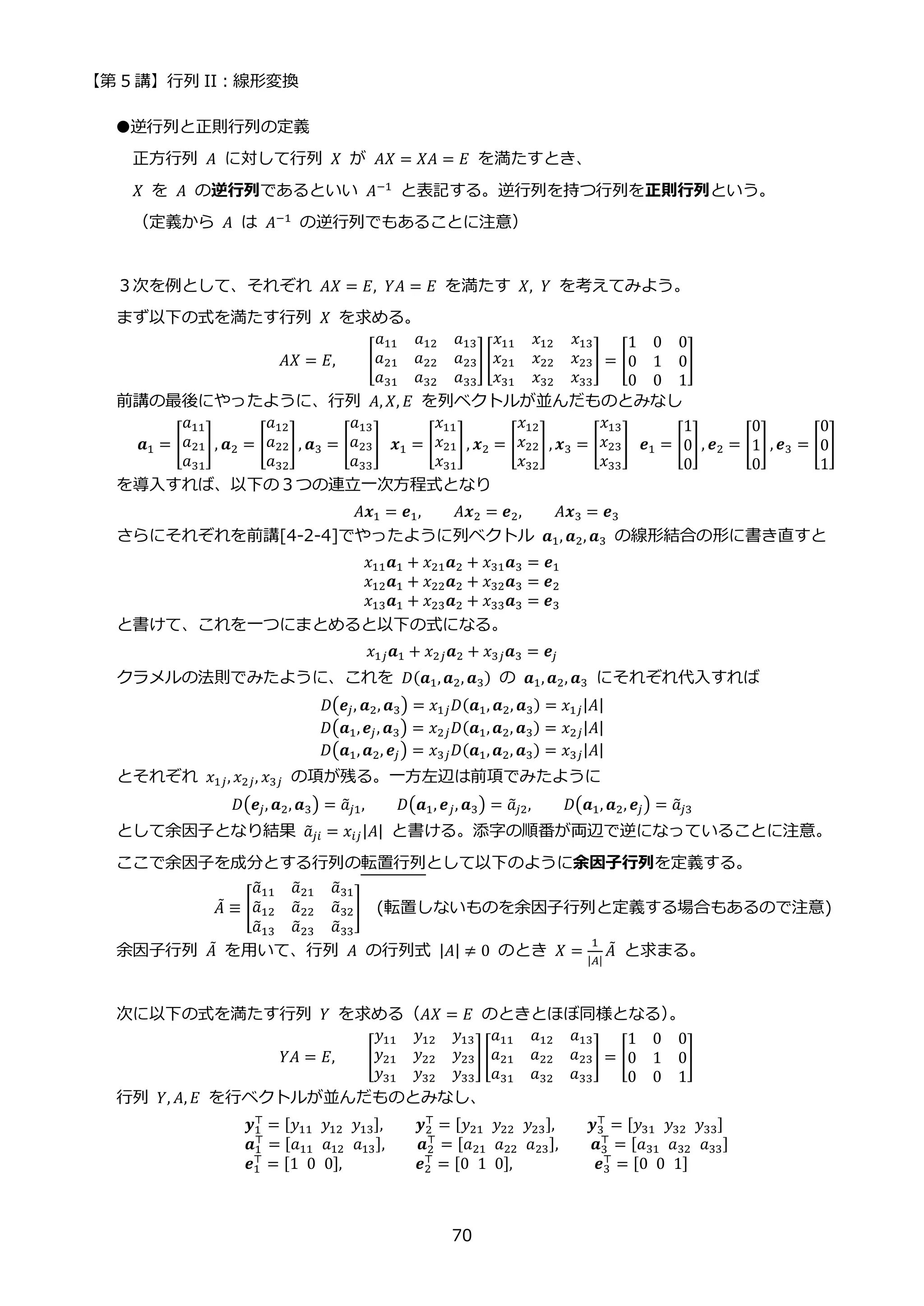 【第 5 講】行列 II：線形変換
70
●逆行列と正則行列の定義
正方行列 𝐴 に対して行列 𝑋 が 𝐴𝑋 = 𝑋𝐴 = 𝐸 を満たすとき、
𝑋 を 𝐴 の逆行列であるといい 𝐴−1 と表記する。逆行列を持つ行列を正則行列という。
（定義から 𝐴 は 𝐴−1
の逆行列でもあることに注意）
３次を例として、それぞれ 𝐴𝑋 = 𝐸, 𝑌𝐴 = 𝐸 を満たす 𝑋, 𝑌 を考えてみよう。
まず以下の式を満たす行列 𝑋 を求める。
𝐴𝑋 = 𝐸, [
𝑎11 𝑎12 𝑎13
𝑎21 𝑎22 𝑎23
𝑎31 𝑎32 𝑎33
][
𝑥11 𝑥12 𝑥13
𝑥21 𝑥22 𝑥23
𝑥31 𝑥32 𝑥33
] = [
1 0 0
0 1 0
0 0 1
]
前講の最後にやったように、行列 𝐴, 𝑋, 𝐸 を列ベクトルが並んだものとみなし
𝒂1 = [
𝑎11
𝑎21
𝑎31
], 𝒂2 = [
𝑎12
𝑎22
𝑎32
], 𝒂3 = [
𝑎13
𝑎23
𝑎33
]⁡ 𝒙1 = [
𝑥11
𝑥21
𝑥31
], 𝒙2 = [
𝑥12
𝑥22
𝑥32
] , 𝒙3 = [
𝑥13
𝑥23
𝑥33
]⁡ 𝒆1 = [
1
0
0
], 𝒆2 = [
0
1
0
] , 𝒆3 = [
0
0
1
]
を導入すれば、以下の３つの連立一次方程式となり
𝐴𝒙1 = 𝒆1, 𝐴𝒙2 = 𝒆2, 𝐴𝒙3 = 𝒆3
さらにそれぞれを前講[4-2-4]でやったように列ベクトル 𝒂1, 𝒂2, 𝒂3 の線形結合の形に書き直すと
𝑥11𝒂1 + 𝑥21𝒂2 + 𝑥31𝒂3 = 𝒆1
𝑥12𝒂1 + 𝑥22𝒂2 + 𝑥32𝒂3 = 𝒆2
𝑥13𝒂1 + 𝑥23𝒂2 + 𝑥33𝒂3 = 𝒆3
と書けて、これを一つにまとめると以下の式になる。
𝑥1𝑗𝒂1 + 𝑥2𝑗𝒂2 + 𝑥3𝑗𝒂3 = 𝒆𝑗
クラメルの法則でみたように、これを 𝐷(𝒂1,𝒂2, 𝒂3) の 𝒂1,𝒂2, 𝒂3 にそれぞれ代入すれば
𝐷(𝒆𝑗, 𝒂2, 𝒂3) = 𝑥1𝑗𝐷(𝒂1, 𝒂2, 𝒂3) = 𝑥1𝑗|𝐴|
𝐷(𝒂1,𝒆𝑗, 𝒂3) = 𝑥2𝑗𝐷(𝒂1,𝒂2, 𝒂3) = 𝑥2𝑗|𝐴|
𝐷(𝒂1,𝒂2, 𝒆𝑗) = 𝑥3𝑗𝐷(𝒂1,𝒂2, 𝒂3) = 𝑥3𝑗|𝐴|
とそれぞれ 𝑥1𝑗, 𝑥2𝑗, 𝑥3𝑗 の項が残る。一方左辺は前項でみたように
𝐷(𝒆𝑗, 𝒂2, 𝒂3) = 𝑎
̃𝑗1, 𝐷(𝒂1, 𝒆𝑗, 𝒂3) = 𝑎
̃𝑗2, 𝐷(𝒂1, 𝒂2, 𝒆𝑗) = 𝑎
̃𝑗3
として余因子となり結果 𝑎
̃𝑗𝑖 = 𝑥𝑖𝑗|𝐴| と書ける。添字の順番が両辺で逆になっていることに注意。
ここで余因子を成分とする行列の転置行列として以下のように余因子行列を定義する。
𝐴
̃ ≡ [
𝑎
̃11 𝑎
̃21 𝑎
̃31
𝑎
̃12 𝑎
̃22 𝑎
̃32
𝑎
̃13 𝑎
̃23 𝑎
̃33
] (転置しないものを余因子行列と定義する場合もあるので注意)
余因子行列 𝐴
̃ を用いて、行列 𝐴 の行列式 |𝐴| ≠ 0 のとき 𝑋 =
1
|𝐴|
𝐴
̃ と求まる。
次に以下の式を満たす行列 𝑌 を求める（𝐴𝑋 = 𝐸 のときとほぼ同様となる）
。
𝑌𝐴 = 𝐸, [
𝑦11 𝑦12 𝑦13
𝑦21 𝑦22 𝑦23
𝑦31 𝑦32 𝑦33
][
𝑎11 𝑎12 𝑎13
𝑎21 𝑎22 𝑎23
𝑎31 𝑎32 𝑎33
] = [
1 0 0
0 1 0
0 0 1
]
行列 𝑌, 𝐴, 𝐸 を行ベクトルが並んだものとみなし、
𝒚1
⊤
= [𝑦11⁡ 𝑦12⁡ 𝑦13], 𝒚2
⊤
= [𝑦21⁡ 𝑦22⁡ 𝑦23], 𝒚3
⊤
= [𝑦31⁡ 𝑦32⁡ 𝑦33]
𝒂1
⊤
= [𝑎11⁡ 𝑎12⁡ 𝑎13], 𝒂2
⊤
= [𝑎21⁡ 𝑎22⁡ 𝑎23], 𝒂3
⊤
= [𝑎31⁡ 𝑎32⁡ 𝑎33]
𝒆1
⊤
= [1⁡ 0⁡ 0], ⁡ ⁡ ⁡ ⁡ ⁡ 𝒆2
⊤
= [0⁡ 1⁡ 0], ⁡ ⁡ ⁡ ⁡ ⁡ ⁡ 𝒆3
⊤
= [0⁡ 0⁡ 1]
 