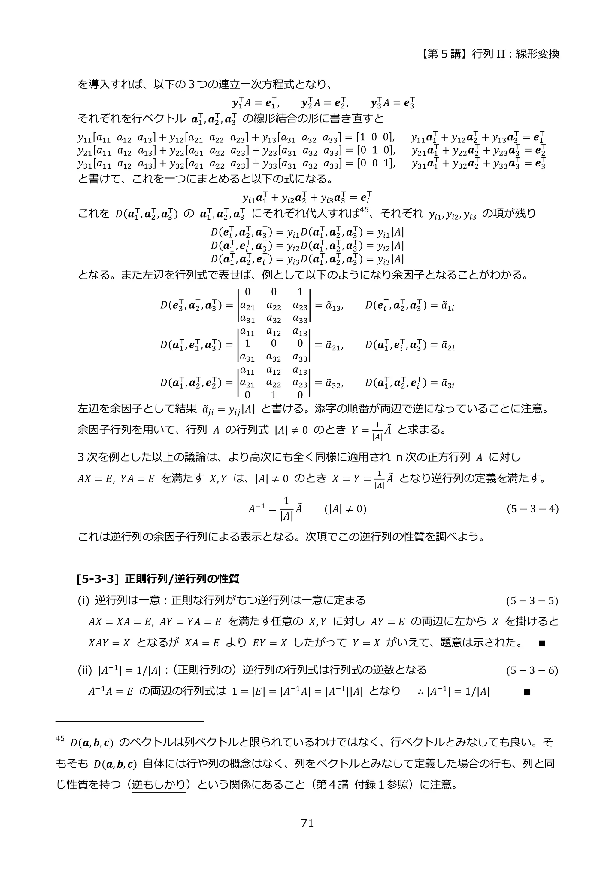 【第 5 講】行列 II：線形変換
71
を導入すれば、以下の３つの連立一次方程式となり、
𝒚1
⊤
𝐴 = 𝒆1
⊤
, 𝒚2
⊤
𝐴 = 𝒆2
⊤
, 𝒚3
⊤
𝐴 = 𝒆3
⊤
それぞれを行ベクトル 𝒂1
⊤
, 𝒂2
⊤
, 𝒂3
⊤
の線形結合の形に書き直すと
𝑦11[𝑎11⁡ 𝑎12⁡ 𝑎13] + 𝑦12[𝑎21⁡ 𝑎22⁡ 𝑎23] + 𝑦13[𝑎31⁡ 𝑎32⁡ 𝑎33] = [1⁡ 0⁡ 0],⁡ 𝑦11𝒂1
⊤
+ 𝑦12𝒂2
⊤
+ 𝑦13𝒂3
⊤
= 𝒆1
⊤
𝑦21[𝑎11⁡ 𝑎12⁡ 𝑎13] + 𝑦22[𝑎21⁡ 𝑎22⁡ 𝑎23] + 𝑦23[𝑎31⁡ 𝑎32⁡ 𝑎33] = [0⁡ 1⁡ 0],⁡ 𝑦21𝒂1
⊤
+ 𝑦22𝒂2
⊤
+ 𝑦23𝒂3
⊤
= 𝒆2
⊤
𝑦31[𝑎11⁡ 𝑎12⁡ 𝑎13] + 𝑦32[𝑎21⁡ 𝑎22⁡ 𝑎23] + 𝑦33[𝑎31⁡ 𝑎32⁡ 𝑎33] = [0⁡ 0⁡ 1],⁡ 𝑦31𝒂1
⊤
+ 𝑦32𝒂2
⊤
+ 𝑦33𝒂3
⊤
= 𝒆3
⊤
と書けて、これを一つにまとめると以下の式になる。
𝑦𝑖1𝒂1
⊤
+ 𝑦𝑖2𝒂2
⊤
+ 𝑦𝑖3𝒂3
⊤
= 𝒆𝑖
⊤
これを 𝐷(𝒂1
⊤
, 𝒂2
⊤
, 𝒂3
⊤) の 𝒂1
⊤
, 𝒂2
⊤
,𝒂3
⊤
にそれぞれ代入すれば45
、それぞれ 𝑦𝑖1, 𝑦𝑖2, 𝑦𝑖3 の項が残り
𝐷(𝒆𝑖
⊤
, 𝒂2
⊤
,𝒂3
⊤) = 𝑦𝑖1𝐷(𝒂1
⊤
, 𝒂2
⊤
, 𝒂3
⊤) = 𝑦𝑖1|𝐴|
𝐷(𝒂1
⊤
,𝒆𝑖
⊤
, 𝒂3
⊤) = 𝑦𝑖2𝐷(𝒂1
⊤
, 𝒂2
⊤
, 𝒂3
⊤) = 𝑦𝑖2|𝐴|
𝐷(𝒂1
⊤
,𝒂2
⊤
, 𝒆𝑖
⊤
) = 𝑦𝑖3𝐷(𝒂1
⊤
, 𝒂2
⊤
, 𝒂3
⊤) = 𝑦𝑖3|𝐴|
となる。また左辺を行列式で表せば、例として以下のようになり余因子となることがわかる。
𝐷(𝒆3
⊤
, 𝒂2
⊤
,𝒂3
⊤) = |
0 0 1
𝑎21 𝑎22 𝑎23
𝑎31 𝑎32 𝑎33
| = 𝑎
̃13,⁡ ⁡ ⁡ ⁡ 𝐷(𝒆𝑖
⊤
, 𝒂2
⊤
,𝒂3
⊤) = 𝑎
̃1𝑖
𝐷(𝒂1
⊤
,𝒆1
⊤
, 𝒂3
⊤) = |
𝑎11 𝑎12 𝑎13
1 0 0
𝑎31 𝑎32 𝑎33
| = 𝑎
̃21, 𝐷(𝒂1
⊤
,𝒆𝑖
⊤
, 𝒂3
⊤) = 𝑎
̃2𝑖
𝐷(𝒂1
⊤
,𝒂2
⊤
, 𝒆2
⊤) = |
𝑎11 𝑎12 𝑎13
𝑎21 𝑎22 𝑎23
0 1 0
| = 𝑎
̃32, 𝐷(𝒂1
⊤
, 𝒂2
⊤
, 𝒆𝑖
⊤
) = 𝑎
̃3𝑖
左辺を余因子として結果 𝑎
̃𝑗𝑖 = 𝑦𝑖𝑗|𝐴| と書ける。添字の順番が両辺で逆になっていることに注意。
余因子行列を用いて、行列 𝐴 の行列式 |𝐴| ≠ 0 のとき 𝑌 =
1
|𝐴|
𝐴
̃ と求まる。
3 次を例とした以上の議論は、より高次にも全く同様に適用され n 次の正方行列 𝐴 に対し
𝐴𝑋 = 𝐸, 𝑌𝐴 = 𝐸 を満たす 𝑋, 𝑌 は、|𝐴| ≠ 0 のとき 𝑋 = 𝑌 =
1
|𝐴|
𝐴
̃ となり逆行列の定義を満たす。
𝐴−1 =
1
|𝐴|
𝐴
̃⁡ ⁡ ⁡ ⁡ (|𝐴| ≠ 0) (5 − 3 − 4)
これは逆行列の余因子行列による表示となる。次項でこの逆行列の性質を調べよう。
[5-3-3] 正則行列/逆行列の性質
(i) 逆行列は一意：正則な行列がもつ逆行列は一意に定まる (5 − 3 − 5)
𝐴𝑋 = 𝑋𝐴 = 𝐸, 𝐴𝑌 = 𝑌𝐴 = 𝐸 を満たす任意の 𝑋, 𝑌 に対し 𝐴𝑌 = 𝐸 の両辺に左から 𝑋 を掛けると
𝑋𝐴𝑌 = 𝑋 となるが 𝑋𝐴 = 𝐸 より 𝐸𝑌 = 𝑋 したがって 𝑌 = 𝑋 がいえて、題意は示された。 ∎
(ii) |𝐴−1| = 1/|𝐴|：
（正則行列の）逆行列の行列式は行列式の逆数となる (5 − 3 − 6)
𝐴−1𝐴 = 𝐸 の両辺の行列式は 1 = |𝐸| = |𝐴−1𝐴| = |𝐴−1||𝐴| となり ∴ |𝐴−1| = 1/|𝐴| ∎
45
𝐷(𝒂, 𝒃, 𝒄) のベクトルは列ベクトルと限られているわけではなく、行ベクトルとみなしても良い。そ
もそも 𝐷(𝒂, 𝒃, 𝒄) 自体には行や列の概念はなく、列をベクトルとみなして定義した場合の行も、列と同
じ性質を持つ（逆もしかり）という関係にあること（第４講 付録１参照）に注意。
 