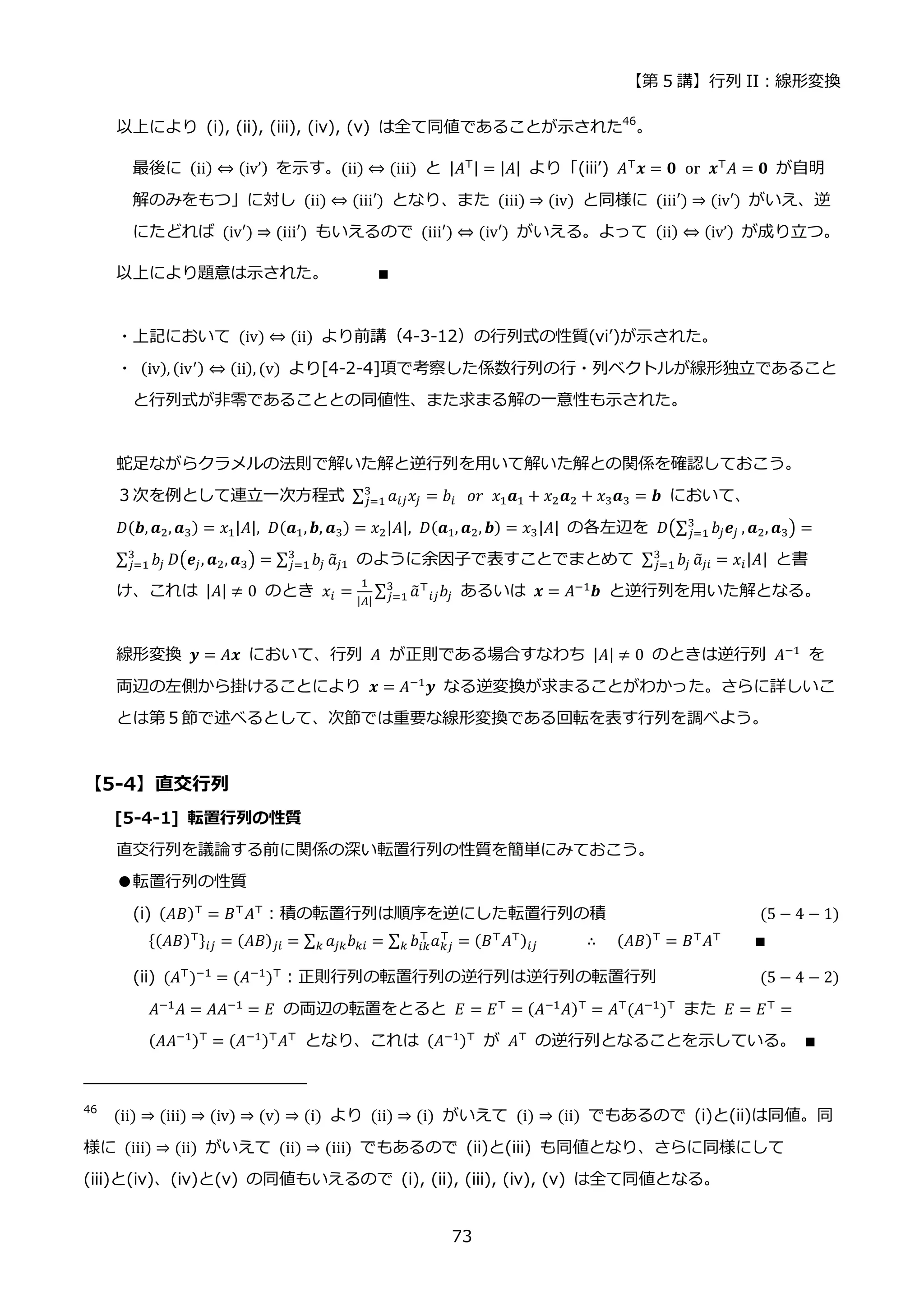 【第 5 講】行列 II：線形変換
73
以上により (i), (ii), (iii), (iv), (v) は全て同値であることが示された46
。
最後に (ii) ⇔ (iv’) を示す。(ii) ⇔ (iii) と |𝐴⊤| = |𝐴| より「(iii’) 𝐴⊤
𝒙 = 𝟎⁡ or⁡ 𝒙⊤
𝐴 = 𝟎 が自明
解のみをもつ」に対し (ii) ⇔ (iii′) となり、また (iii) ⇒ (iv) と同様に (iii′) ⇒ (iv′) がいえ、逆
にたどれば (iv′) ⇒ (iii′) もいえるので (iii′) ⇔ (iv′) がいえる。よって (ii) ⇔ (iv’) が成り立つ。
以上により題意は示された。 ∎
・上記において (iv) ⇔ (ii) より前講（4-3-12）の行列式の性質(vi’)が示された。
・ (iv), (iv′) ⇔ (ii), (v) より[4-2-4]項で考察した係数行列の行・列ベクトルが線形独立であること
と行列式が非零であることとの同値性、また求まる解の一意性も示された。
蛇足ながらクラメルの法則で解いた解と逆行列を用いて解いた解との関係を確認しておこう。
３次を例として連立一次方程式 ∑ 𝑎𝑖𝑗𝑥𝑗 = 𝑏𝑖
3
𝑗=1 ⁡ 𝑜𝑟⁡ 𝑥1𝒂1 + 𝑥2𝒂2 + 𝑥3𝒂3 = 𝒃 において、
𝐷(𝒃, 𝒂2, 𝒂3) = 𝑥1|𝐴|, 𝐷(𝒂1,𝒃, 𝒂3) = 𝑥2|𝐴|, 𝐷(𝒂1, 𝒂2, 𝒃) = 𝑥3|𝐴| の各左辺を 𝐷(∑ 𝑏𝑗𝒆𝑗
3
𝑗=1 , 𝒂2, 𝒂3) =
∑ 𝑏𝑗
3
𝑗=1 𝐷(𝒆𝑗, 𝒂2, 𝒂3) = ∑ 𝑏𝑗
3
𝑗=1 𝑎
̃𝑗1 のように余因子で表すことでまとめて ∑ 𝑏𝑗
3
𝑗=1 𝑎
̃𝑗𝑖 = 𝑥𝑖|𝐴| と書
け、これは |𝐴| ≠ 0 のとき 𝑥𝑖 =
1
|𝐴|
∑ 𝑎
̃⊤
𝑖𝑗𝑏𝑗
3
𝑗=1 あるいは 𝒙 = 𝐴−1𝒃 と逆行列を用いた解となる。
線形変換 𝒚 = 𝐴𝒙 において、行列 𝐴 が正則である場合すなわち |𝐴| ≠ 0 のときは逆行列 𝐴−1
を
両辺の左側から掛けることにより 𝒙 = 𝐴−1𝒚 なる逆変換が求まることがわかった。さらに詳しいこ
とは第５節で述べるとして、次節では重要な線形変換である回転を表す行列を調べよう。
【5-4】直交行列
[5-4-1] 転置行列の性質
直交行列を議論する前に関係の深い転置行列の性質を簡単にみておこう。
●転置行列の性質
(i) (𝐴𝐵)⊤ = 𝐵⊤𝐴⊤：積の転置行列は順序を逆にした転置行列の積 (5 − 4 − 1)
{(𝐴𝐵)⊤}𝑖𝑗 = (𝐴𝐵)𝑗𝑖 = ∑ 𝑎𝑗𝑘𝑏𝑘𝑖
𝑘 = ∑ 𝑏𝑖𝑘
⊤
𝑎𝑘𝑗
⊤
= (𝐵⊤𝐴⊤)𝑖𝑗
𝑘 ∴⁡ ⁡ (𝐴𝐵)⊤ = 𝐵⊤𝐴⊤ ∎
(ii) (𝐴⊤
)−1
= (𝐴−1
)⊤
：正則行列の転置行列の逆行列は逆行列の転置行列 (5 − 4 − 2)
𝐴−1𝐴 = 𝐴𝐴−1 = 𝐸 の両辺の転置をとると 𝐸 = 𝐸⊤ = (𝐴−1𝐴)⊤ = 𝐴⊤(𝐴−1)⊤ また 𝐸 = 𝐸⊤ =
(𝐴𝐴−1)⊤
= (𝐴−1)⊤
𝐴⊤
となり、これは (𝐴−1)⊤
が 𝐴⊤
の逆行列となることを示している。 ∎
46
(ii) ⇒ (iii) ⇒ (iv) ⇒ (v) ⇒ (i) より (ii) ⇒ (i) がいえて (i) ⇒ (ii) でもあるので (i)と(ii)は同値。同
様に (iii) ⇒ (ii) がいえて (ii) ⇒ (iii) でもあるので (ii)と(iii) も同値となり、さらに同様にして
(iii)と(iv)、(iv)と(v) の同値もいえるので (i), (ii), (iii), (iv), (v) は全て同値となる。
 