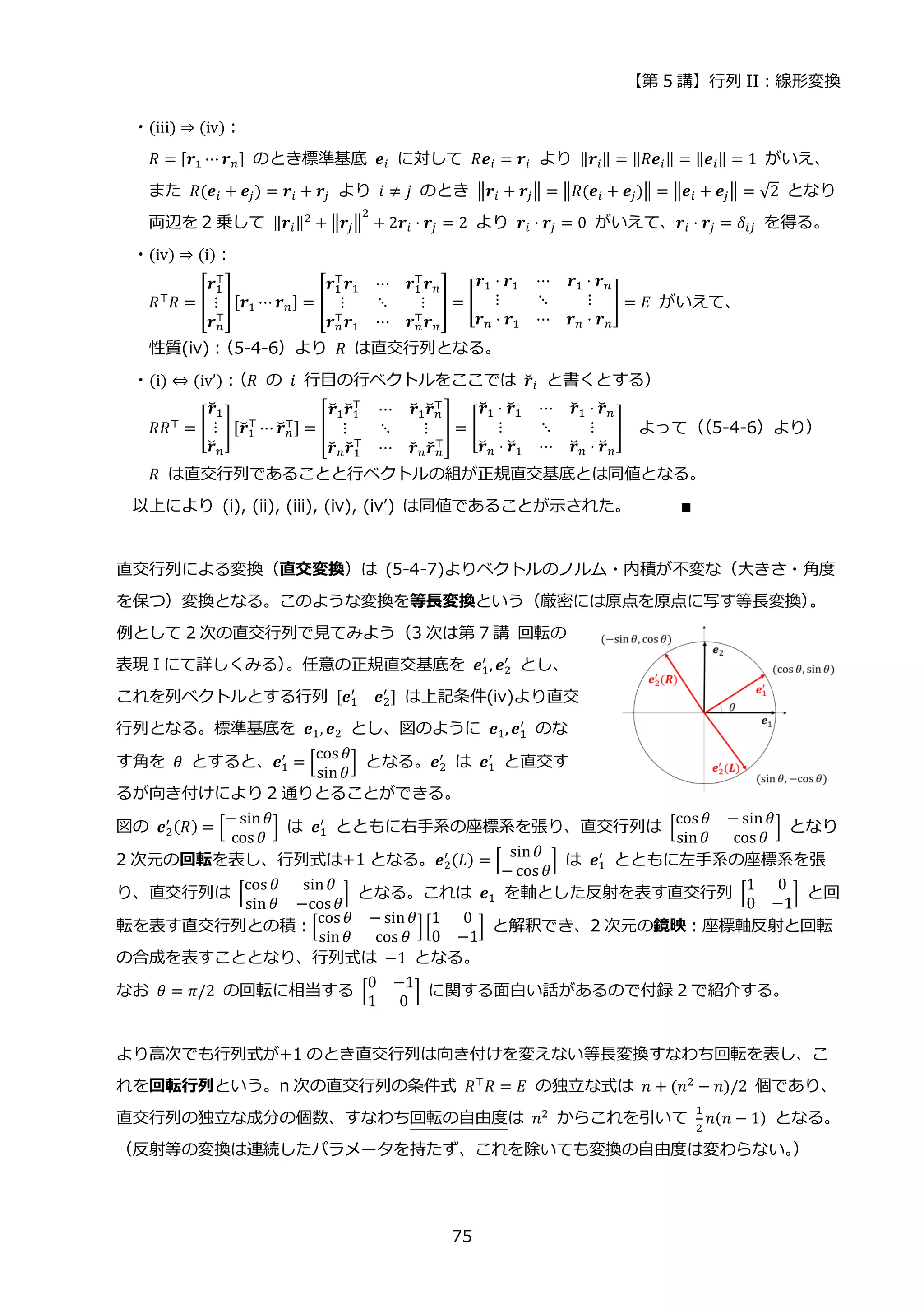 【第 5 講】行列 II：線形変換
75
・(iii) ⇒ (iv)：
𝑅 = [𝒓1 ⋯ 𝒓𝑛] のとき標準基底 𝒆𝑖 に対して 𝑅𝒆𝑖 = 𝒓𝑖 より ‖𝒓𝑖‖ = ‖𝑅𝒆𝑖‖ = ‖𝒆𝑖‖ = 1 がいえ、
また 𝑅(𝒆𝑖 + 𝒆𝑗) = 𝒓𝑖 + 𝒓𝑗 より 𝑖 ≠ 𝑗 のとき ‖𝒓𝑖 + 𝒓𝑗‖ = ‖𝑅(𝒆𝑖 + 𝒆𝑗)‖ = ‖𝒆𝑖 + 𝒆𝑗‖ = √2 となり
両辺を 2 乗して ‖𝒓𝑖‖2
+ ‖𝒓𝑗‖
2
+ 2𝒓𝑖 ⋅ 𝒓𝑗 = 2 より 𝒓𝑖 ⋅ 𝒓𝑗 = 0 がいえて、𝒓𝑖 ⋅ 𝒓𝑗 = 𝛿𝑖𝑗 を得る。
・(iv) ⇒ (i)：
𝑅⊤𝑅 = [
𝒓1
⊤
⋮
𝒓𝑛
⊤
] [𝒓1 ⋯ 𝒓𝑛] = [
𝒓1
⊤
𝒓1 ⋯ 𝒓1
⊤
𝒓𝑛
⋮ ⋱ ⋮
𝒓𝑛
⊤𝒓1 ⋯ 𝒓𝑛
⊤𝒓𝑛
] = [
𝒓1 ⋅ 𝒓1 ⋯ 𝒓1 ⋅ 𝒓𝑛
⋮ ⋱ ⋮
𝒓𝑛 ⋅ 𝒓1 ⋯ 𝒓𝑛 ⋅ 𝒓𝑛
] = 𝐸 がいえて、
性質(iv)：
（5-4-6）より 𝑅 は直交行列となる。
・(i) ⇔ (iv’)：
（𝑅 の 𝑖 行目の行ベクトルをここでは 𝒓
̆𝑖 と書くとする）
𝑅𝑅⊤ = [
𝒓
̆1
⋮
𝒓
̆𝑛
][𝒓
̆1
⊤
⋯ 𝒓
̆𝑛
⊤] = [
𝒓
̆1𝒓
̆1
⊤
⋯ 𝒓
̆1𝒓
̆𝑛
⊤
⋮ ⋱ ⋮
𝒓
̆𝑛𝒓
̆1
⊤
⋯ 𝒓
̆𝑛𝒓
̆𝑛
⊤
] = [
𝒓
̆1 ⋅ 𝒓
̆1 ⋯ 𝒓
̆1 ⋅ 𝒓
̆𝑛
⋮ ⋱ ⋮
𝒓
̆𝑛 ⋅ 𝒓
̆1 ⋯ 𝒓
̆𝑛 ⋅ 𝒓
̆𝑛
] よって（
（5-4-6）より）
𝑅 は直交行列であることと行ベクトルの組が正規直交基底とは同値となる。
以上により (i), (ii), (iii), (iv), (iv’) は同値であることが示された。 ∎
直交行列による変換（直交変換）は (5-4-7)よりベクトルのノルム・内積が不変な（大きさ・角度
を保つ）変換となる。このような変換を等長変換という（厳密には原点を原点に写す等長変換）
。
例として 2 次の直交行列で見てみよう（3 次は第 7 講 回転の
表現 I にて詳しくみる）
。任意の正規直交基底を 𝒆1
′
, 𝒆2
′
とし、
これを列ベクトルとする行列 [𝒆1
′
𝒆2
′
] は上記条件(iv)より直交
行列となる。標準基底を 𝒆1, 𝒆2 とし、図のように 𝒆1, 𝒆1
′
のな
す角を 𝜃 とすると、𝒆1
′
= [
cos 𝜃
sin𝜃
] となる。𝒆2
′
は 𝒆1
′
と直交す
るが向き付けにより 2 通りとることができる。
図の 𝒆2
′ (𝑅) = [
− sin𝜃
cos 𝜃
] は 𝒆1
′
とともに右手系の座標系を張り、直交行列は [
cos 𝜃 − sin𝜃
sin𝜃 cos 𝜃
] となり
2 次元の回転を表し、行列式は+1 となる。𝒆2
′ (𝐿) = [
sin𝜃
− cos 𝜃
] は 𝒆1
′
とともに左手系の座標系を張
り、直交行列は [
cos 𝜃 sin𝜃
sin 𝜃 −cos𝜃
] となる。これは 𝒆1 を軸とした反射を表す直交行列 [
1 0
0 −1
] と回
転を表す直交行列との積：[
cos 𝜃 − sin𝜃
sin𝜃 cos 𝜃
][
1 0
0 −1
] と解釈でき、2 次元の鏡映：座標軸反射と回転
の合成を表すこととなり、行列式は −1 となる。
なお 𝜃 = 𝜋/2 の回転に相当する [
0 −1
1 0
] に関する面白い話があるので付録 2 で紹介する。
より高次でも行列式が+1 のとき直交行列は向き付けを変えない等長変換すなわち回転を表し、こ
れを回転行列という。n 次の直交行列の条件式 𝑅⊤𝑅 = 𝐸 の独立な式は 𝑛 + (𝑛2 − 𝑛)/2 個であり、
直交行列の独立な成分の個数、すなわち回転の自由度は 𝑛2 からこれを引いて
1
2
𝑛(𝑛 − 1) となる。
（反射等の変換は連続したパラメータを持たず、これを除いても変換の自由度は変わらない。
）
 