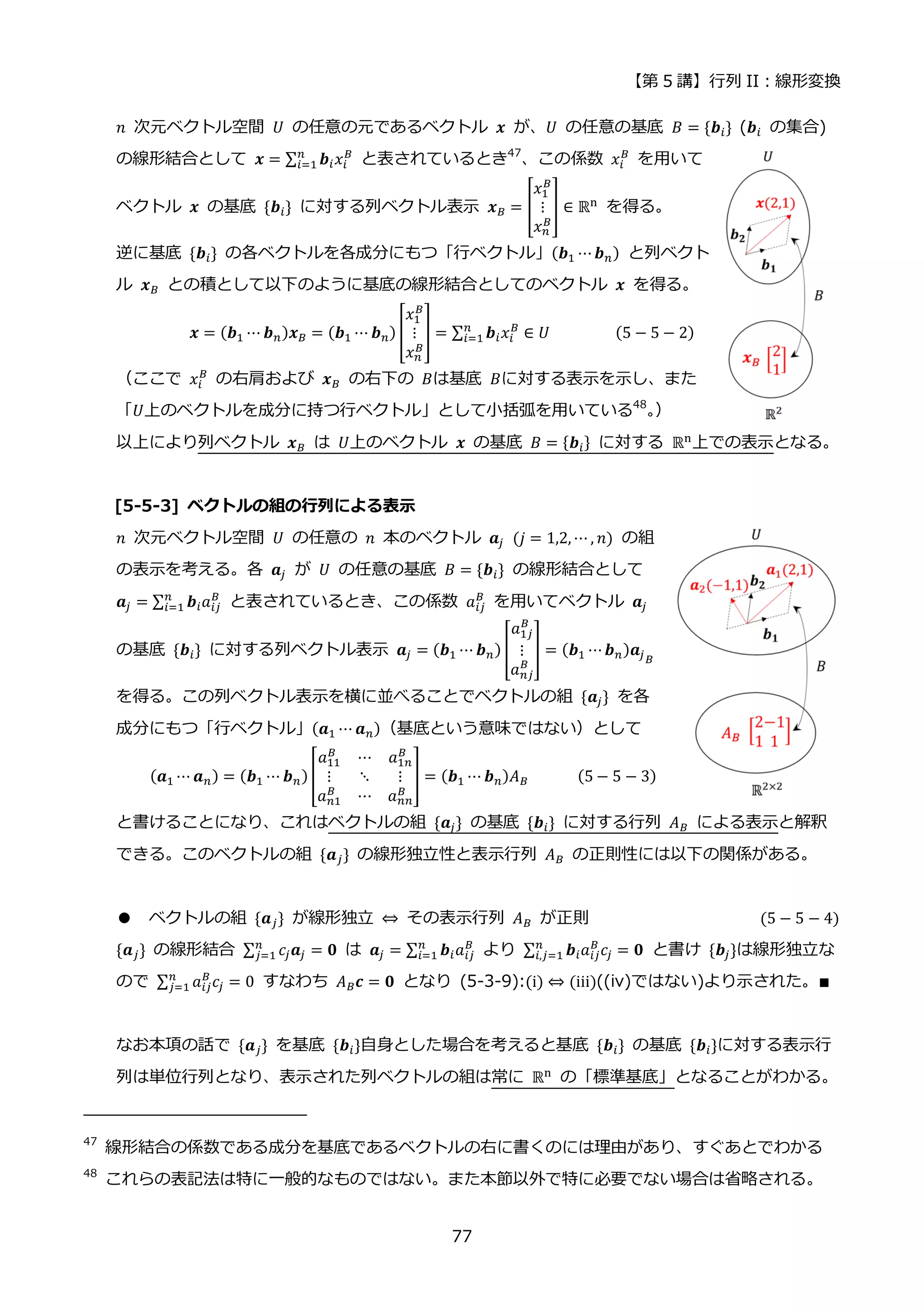 【第 5 講】行列 II：線形変換
77
𝑛 次元ベクトル空間 𝑈 の任意の元であるベクトル 𝒙 が、𝑈 の任意の基底 𝐵 = {𝒃𝑖} (𝒃𝑖 の集合)
の線形結合として 𝒙 = ∑ 𝒃𝑖𝑥𝑖
𝐵
𝑛
𝑖=1 と表されているとき47
、この係数 𝑥𝑖
𝐵
を用いて
ベクトル 𝒙 の基底 {𝒃𝑖} に対する列ベクトル表示 𝒙𝐵 = [
𝑥1
𝐵
⋮
𝑥𝑛
𝐵
] ∈ ℝn を得る。
逆に基底 {𝒃𝑖} の各ベクトルを各成分にもつ「行ベクトル」(𝒃1 ⋯𝒃𝑛) と列ベクト
ル 𝒙𝐵 との積として以下のように基底の線形結合としてのベクトル 𝒙 を得る。
𝒙 = (𝒃1 ⋯ 𝒃𝑛)𝒙𝐵 = (𝒃1 ⋯ 𝒃𝑛) [
𝑥1
𝐵
⋮
𝑥𝑛
𝐵
] = ∑ 𝒃𝑖𝑥𝑖
𝐵
𝑛
𝑖=1 ∈ 𝑈⁡ ⁡ ⁡ ⁡ ⁡ ⁡ ⁡ ⁡ (5 − 5 − 2)
（ここで 𝑥𝑖
𝐵
の右肩および 𝒙𝐵 の右下の 𝐵は基底 𝐵に対する表示を示し、また
「𝑈上のベクトルを成分に持つ行ベクトル」として小括弧を用いている48
。
）
以上により列ベクトル 𝒙𝐵 は 𝑈上のベクトル 𝒙 の基底 𝐵 = {𝒃𝑖} に対する ℝn
上での表示となる。
[5-5-3] ベクトルの組の行列による表示
𝑛 次元ベクトル空間 𝑈 の任意の 𝑛 本のベクトル 𝒂𝑗⁡ (𝑗 = 1,2, ⋯ , 𝑛) の組
の表示を考える。各 𝒂𝑗 が 𝑈 の任意の基底 𝐵 = {𝒃𝑖} の線形結合として
𝒂𝑗 = ∑ 𝒃𝑖𝑎𝑖𝑗
𝐵
𝑛
𝑖=1 と表されているとき、この係数 𝑎𝑖𝑗
𝐵
を用いてベクトル 𝒂𝑗
の基底 {𝒃𝑖} に対する列ベクトル表示 𝒂𝑗 = (𝒃1 ⋯ 𝒃𝑛) [
𝑎1𝑗
𝐵
⋮
𝑎𝑛𝑗
𝐵
] = (𝒃1 ⋯𝒃𝑛)𝒂𝑗𝐵
を得る。この列ベクトル表示を横に並べることでベクトルの組 {𝒂𝑗} を各
成分にもつ「行ベクトル」(𝒂1 ⋯ 𝒂𝑛)（基底という意味ではない）として
(𝒂1 ⋯ 𝒂𝑛) = (𝒃1 ⋯ 𝒃𝑛)[
𝑎11
𝐵
⋯ 𝑎1𝑛
𝐵
⋮ ⋱ ⋮
𝑎𝑛1
𝐵
⋯ 𝑎𝑛𝑛
𝐵
] = (𝒃1 ⋯ 𝒃𝑛)𝐴𝐵⁡ ⁡ (5 − 5 − 3)
と書けることになり、これはベクトルの組 {𝒂𝑗} の基底 {𝒃𝑖} に対する行列 𝐴𝐵 による表示と解釈
できる。このベクトルの組 {𝒂𝑗} の線形独立性と表示行列 𝐴𝐵 の正則性には以下の関係がある。
● ベクトルの組 {𝒂𝑗} が線形独立 ⇔ その表示行列 𝐴𝐵 が正則 (5 − 5 − 4)
{𝒂𝑗} の線形結合 ∑ 𝑐𝑗𝒂𝑗
𝑛
𝑗=1 = 𝟎 は 𝒂𝑗 = ∑ 𝒃𝑖𝑎𝑖𝑗
𝐵
𝑛
𝑖=1 より ∑ 𝒃𝑖𝑎𝑖𝑗
𝐵
𝑐𝑗
𝑛
𝑖,𝑗=1 = 𝟎 と書け {𝒃𝑗}は線形独立な
ので ∑ 𝑎𝑖𝑗
𝐵
𝑐𝑗
𝑛
𝑗=1 = 0 すなわち 𝐴𝐵𝒄 = 𝟎 となり (5-3-9):(i) ⇔ (iii)((iv)ではない)より示された。∎
なお本項の話で {𝒂𝑗} を基底 {𝒃𝑖}自身とした場合を考えると基底 {𝒃𝑖} の基底 {𝒃𝑖}に対する表示行
列は単位行列となり、表示された列ベクトルの組は常に ℝn
の「標準基底」となることがわかる。
47
線形結合の係数である成分を基底であるベクトルの右に書くのには理由があり、すぐあとでわかる
48
これらの表記法は特に一般的なものではない。また本節以外で特に必要でない場合は省略される。
 