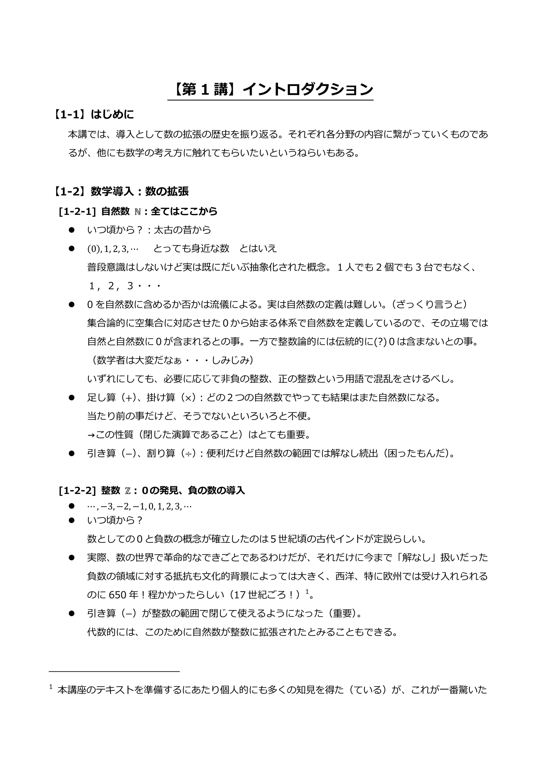【第 1 講】イントロダクション
【1-1】はじめに
本講では、導入として数の拡張の歴史を振り返る。それぞれ各分野の内容に繋がっていくものであ
るが、他にも数学の考え方に触れてもらいたいというねらいもある。
【1-2】数学導入：数の拡張
[1-2-1] 自然数 ℕ：全てはここから
 いつ頃から？：太古の昔から
 (0), 1, 2, 3, ⋯ とっても身近な数 とはいえ
普段意識はしないけど実は既にだいぶ抽象化された概念。１人でも 2 個でも 3 台でもなく、
１，２，３・・・
 0 を自然数に含めるか否かは流儀による。実は自然数の定義は難しい。
（ざっくり言うと）
集合論的に空集合に対応させた０から始まる体系で自然数を定義しているので、その立場では
自然と自然数に０が含まれるとの事。一方で整数論的には伝統的に(?)０は含まないとの事。
（数学者は大変だなぁ・・・しみじみ）
いずれにしても、必要に応じて非負の整数、正の整数という用語で混乱をさけるべし。
 足し算（+）
、掛け算（×）
：どの２つの自然数でやっても結果はまた自然数になる。
当たり前の事だけど、そうでないといろいろと不便。
→この性質（閉じた演算であること）はとても重要。
 引き算（−）
、割り算（÷）
：便利だけど自然数の範囲では解なし続出（困ったもんだ）
。
[1-2-2] 整数 ℤ：０の発見、負の数の導入
 ⋯ , −3, −2, −1, 0, 1, 2, 3, ⋯
 いつ頃から？
数としての０と負数の概念が確立したのは５世紀頃の古代インドが定説らしい。
 実際、数の世界で革命的なできごとであるわけだが、それだけに今まで「解なし」扱いだった
負数の領域に対する抵抗も文化的背景によっては大きく、西洋、特に欧州では受け入れられる
のに 650 年！程かかったらしい（17 世紀ごろ！）1
。
 引き算（−）が整数の範囲で閉じて使えるようになった（重要）
。
代数的には、このために自然数が整数に拡張されたとみることもできる。
1
本講座のテキストを準備するにあたり個人的にも多くの知見を得た（ている）が、これが一番驚いた
 