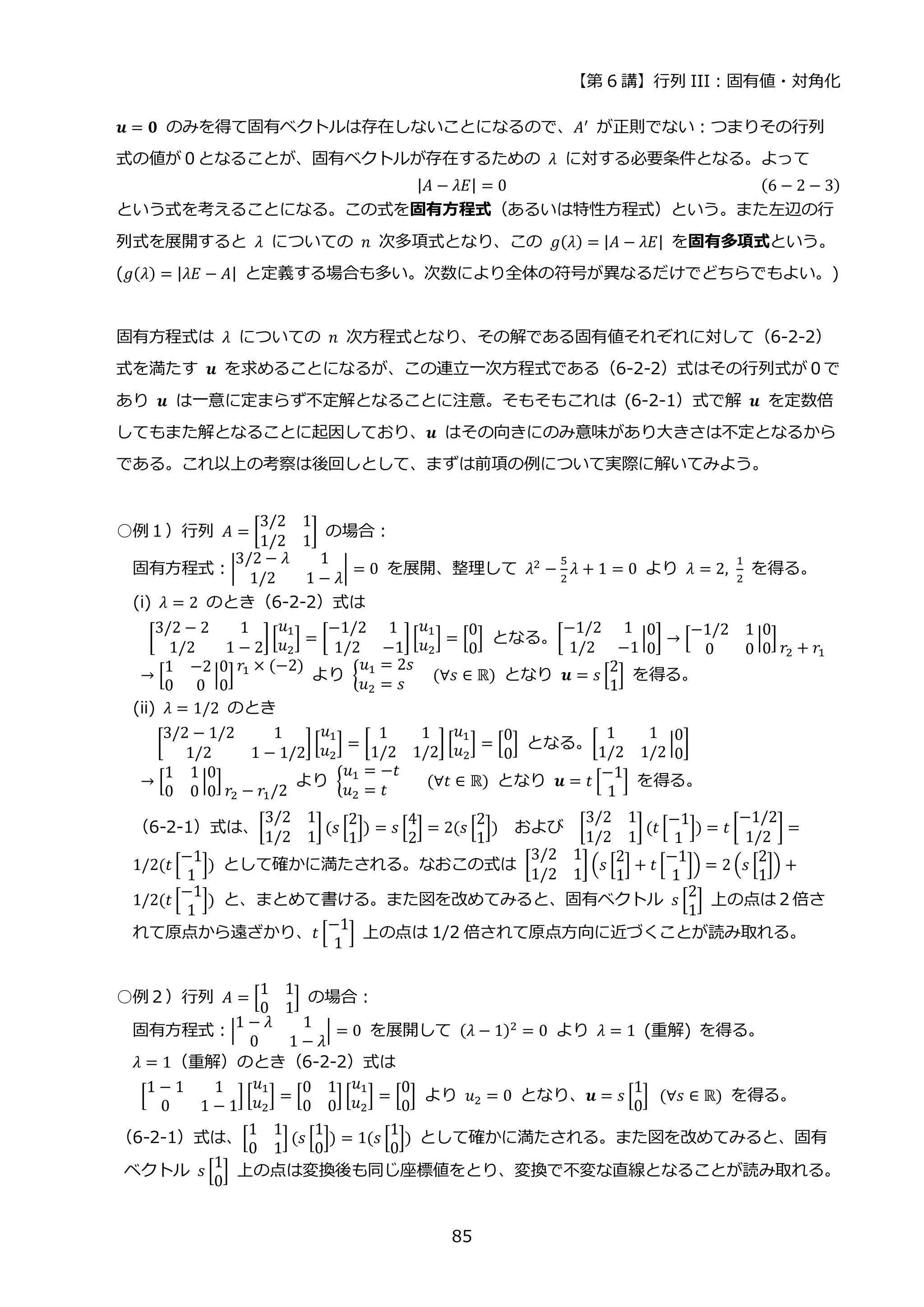 【第 6 講】行列 III：固有値・対角化
85
𝒖 = 𝟎 のみを得て固有ベクトルは存在しないことになるので、𝐴′ が正則でない：つまりその行列
式の値が０となることが、固有ベクトルが存在するための 𝜆 に対する必要条件となる。よって
|𝐴 − 𝜆𝐸| = 0 (6 − 2 − 3)
という式を考えることになる。この式を固有方程式（あるいは特性方程式）という。また左辺の行
列式を展開すると 𝜆 についての 𝑛 次多項式となり、この 𝑔(𝜆) = |𝐴 − 𝜆𝐸| を固有多項式という。
(𝑔(𝜆) = |𝜆𝐸 − 𝐴| と定義する場合も多い。次数により全体の符号が異なるだけでどちらでもよい。)
固有方程式は 𝜆 についての 𝑛 次方程式となり、その解である固有値それぞれに対して（6-2-2）
式を満たす 𝒖 を求めることになるが、この連立一次方程式である（6-2-2）式はその行列式が０で
あり 𝒖 は一意に定まらず不定解となることに注意。そもそもこれは (6-2-1）式で解 𝒖 を定数倍
してもまた解となることに起因しており、𝒖 はその向きにのみ意味があり大きさは不定となるから
である。これ以上の考察は後回しとして、まずは前項の例について実際に解いてみよう。
○例１）行列 𝐴 = [
3/2 1
1/2 1
] の場合：
固有方程式：|
3/2 − 𝜆 1
1/2 1 − 𝜆
| = 0 を展開、整理して 𝜆2 −
5
2
𝜆 + 1 = 0 より 𝜆 = 2,
1
2
を得る。
(i) 𝜆 = 2 のとき（6-2-2）式は
[
3/2 − 2 1
1/2 1 − 2
][
𝑢1
𝑢2
] = [
−1/2 1
1/2 −1
] [
𝑢1
𝑢2
] = [
0
0
] となる。[
−1/2 1
1/2 −1
|
0
0
] → [
−1/2 1
0 0
|
0
0
]
𝑟2 + 𝑟1
→ [
1 −2
0 0
|
0
0
]
𝑟1 × (−2)
より {
𝑢1 = 2𝑠
𝑢2 = 𝑠
⁡ ⁡ (∀𝑠 ∈ ℝ) となり 𝒖 = 𝑠 [
2
1
]⁡ を得る。
(ii) 𝜆 = 1/2 のとき
⁡ [
3/2 − 1/2 1
1/2 1 − 1/2
] [
𝑢1
𝑢2
] = [
1 1
1/2 1/2
] [
𝑢1
𝑢2
] = [
0
0
] となる。[
1 1
1/2 1/2
|
0
0
]
→ [
1 1
0 0
|
0
0
]
𝑟2 − 𝑟1/2
より {
𝑢1 = −𝑡
𝑢2 = 𝑡
⁡ ⁡ ⁡ (∀𝑡 ∈ ℝ) となり 𝒖 = 𝑡 [
−1
1
]⁡ を得る。
（6-2-1）式は、[
3/2 1
1/2 1
] (𝑠 [
2
1
]) = 𝑠 [
4
2
] = 2(𝑠 [
2
1
]) および [
3/2 1
1/2 1
] (𝑡 [
−1
1
]) = 𝑡 [
−1/2
1/2
] =
1/2(𝑡 [
−1
1
]) として確かに満たされる。なおこの式は [
3/2 1
1/2 1
] (𝑠 [
2
1
] + 𝑡 [
−1
1
]) = 2 (𝑠 [
2
1
]) +
1/2(𝑡 [
−1
1
]) と、まとめて書ける。また図を改めてみると、固有ベクトル 𝑠 [
2
1
] 上の点は２倍さ
れて原点から遠ざかり、𝑡 [
−1
1
] 上の点は 1/2 倍されて原点方向に近づくことが読み取れる。
○例２）行列 𝐴 = [
1 1
0 1
] の場合：
固有方程式：|
1 − 𝜆 1
0 1 − 𝜆
| = 0 を展開して (𝜆 − 1)2
= 0 より 𝜆 = 1 (重解) を得る。
𝜆 = 1（重解）のとき（6-2-2）式は
[
1 − 1 1
0 1 − 1
] [
𝑢1
𝑢2
] = [
0 1
0 0
] [
𝑢1
𝑢2
] = [
0
0
] より 𝑢2 = 0 となり、𝒖 = 𝑠 [
1
0
]⁡ (∀𝑠 ∈ ℝ) を得る。
（6-2-1）式は、[
1 1
0 1
] (𝑠 [
1
0
]) = 1(𝑠 [
1
0
]) として確かに満たされる。また図を改めてみると、固有
ベクトル 𝑠 [
1
0
] 上の点は変換後も同じ座標値をとり、変換で不変な直線となることが読み取れる。
 