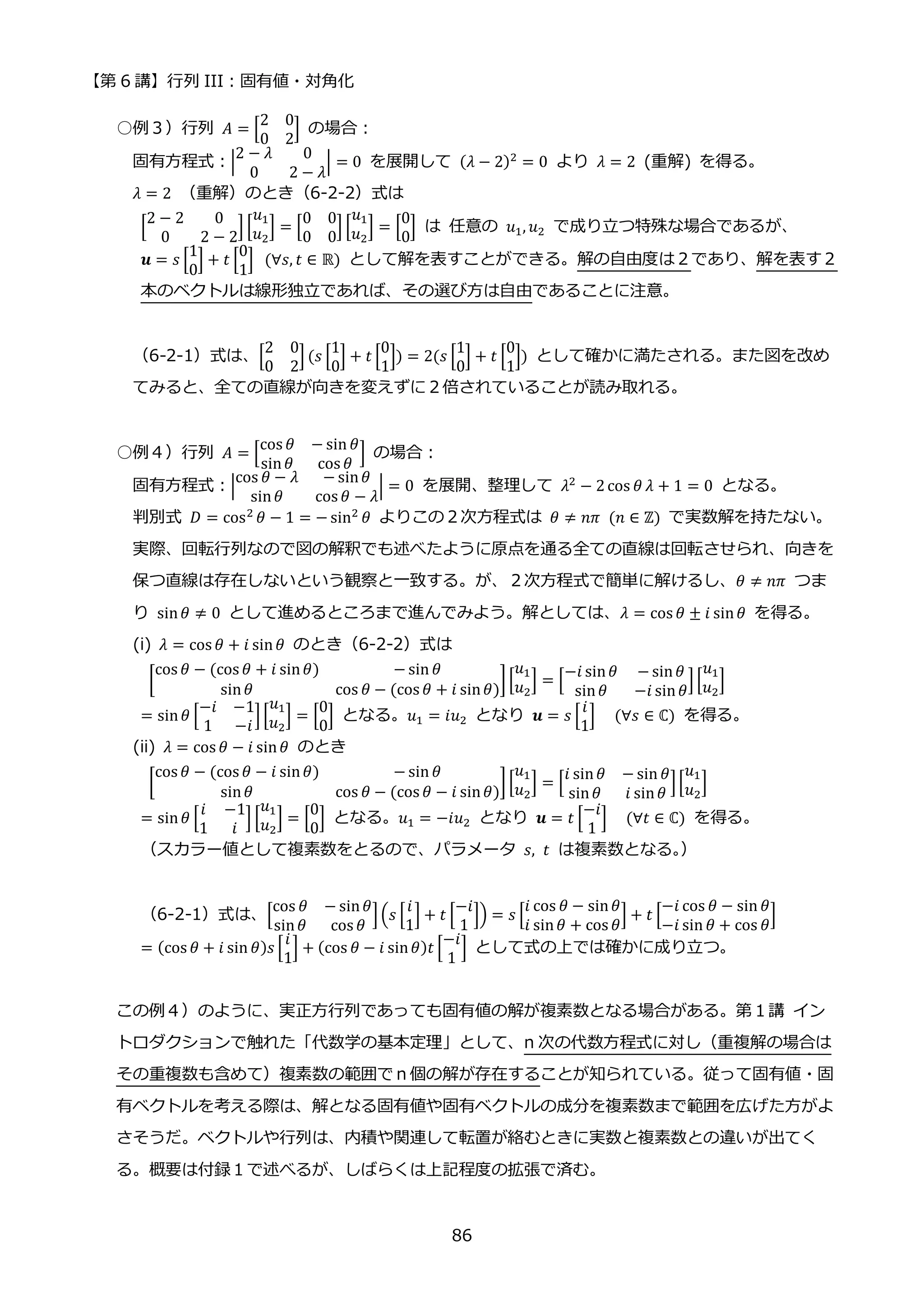 【第 6 講】行列 III：固有値・対角化
86
○例３）行列 𝐴 = [
2 0
0 2
] の場合：
固有方程式：|
2 − 𝜆 0
0 2 − 𝜆
| = 0 を展開して (𝜆 − 2)2 = 0 より 𝜆 = 2 (重解) を得る。
𝜆 = 2 （重解）のとき（6-2-2）式は
[
2 − 2 0
0 2 − 2
] [
𝑢1
𝑢2
] = [
0 0
0 0
] [
𝑢1
𝑢2
] = [
0
0
] は 任意の 𝑢1, 𝑢2 で成り立つ特殊な場合であるが、
𝒖 = 𝑠 [
1
0
] + 𝑡 [
0
1
]⁡ (∀𝑠, 𝑡 ∈ ℝ) として解を表すことができる。解の自由度は２であり、解を表す２
本のベクトルは線形独立であれば、その選び方は自由であることに注意。
（6-2-1）式は、[
2 0
0 2
] (𝑠 [
1
0
] + 𝑡 [
0
1
]) = 2(𝑠 [
1
0
] + 𝑡 [
0
1
]) として確かに満たされる。また図を改め
てみると、全ての直線が向きを変えずに２倍されていることが読み取れる。
○例４）行列 𝐴 = [
cos 𝜃 − sin 𝜃
sin𝜃 cos 𝜃
] の場合：
固有方程式：|
cos 𝜃 − 𝜆 − sin𝜃
sin𝜃 cos 𝜃 − 𝜆
| = 0 を展開、整理して 𝜆2
− 2cos 𝜃 𝜆 + 1 = 0 となる。
判別式 𝐷 = cos2
𝜃 − 1 = − sin2
𝜃 よりこの２次方程式は 𝜃 ≠ 𝑛𝜋⁡ (𝑛 ∈ ℤ) で実数解を持たない。
実際、回転行列なので図の解釈でも述べたように原点を通る全ての直線は回転させられ、向きを
保つ直線は存在しないという観察と一致する。が、２次方程式で簡単に解けるし、𝜃 ≠ 𝑛𝜋 つま
り sin𝜃 ≠ 0 として進めるところまで進んでみよう。解としては、𝜆 = cos 𝜃 ± 𝑖 sin𝜃 を得る。
(i) 𝜆 = cos 𝜃 + 𝑖 sin𝜃 のとき（6-2-2）式は
[
cos 𝜃 − (cos 𝜃 + 𝑖 sin𝜃) − sin 𝜃
sin𝜃 cos 𝜃 − (cos 𝜃 + 𝑖 sin𝜃)
][
𝑢1
𝑢2
] = [
−𝑖 sin𝜃 − sin𝜃
sin𝜃 −𝑖 sin𝜃
][
𝑢1
𝑢2
]
= sin𝜃 [
−𝑖 −1
1 −𝑖
][
𝑢1
𝑢2
] = [
0
0
] となる。𝑢1 = 𝑖𝑢2 となり 𝒖 = 𝑠 [
𝑖
1
]⁡ ⁡ (∀𝑠 ∈ ℂ) を得る。
(ii) 𝜆 = cos 𝜃 − 𝑖 sin𝜃 のとき
[
cos 𝜃 − (cos 𝜃 − 𝑖 sin𝜃) − sin 𝜃
sin𝜃 cos 𝜃 − (cos 𝜃 − 𝑖 sin𝜃)
][
𝑢1
𝑢2
] = [
𝑖 sin𝜃 − sin 𝜃
sin𝜃 𝑖 sin𝜃
][
𝑢1
𝑢2
]
= sin𝜃 [
𝑖 −1
1 𝑖
] [
𝑢1
𝑢2
] = [
0
0
] となる。𝑢1 = −𝑖𝑢2 となり 𝒖 = 𝑡 [
−𝑖
1
]⁡ ⁡ (∀𝑡 ∈ ℂ) を得る。
（スカラー値として複素数をとるので、パラメータ 𝑠, 𝑡 は複素数となる。
）
（6-2-1）式は、[
cos 𝜃 − sin𝜃
sin𝜃 cos 𝜃
](𝑠 [
𝑖
1
] + 𝑡 [
−𝑖
1
]) = 𝑠 [
𝑖 cos 𝜃 − sin𝜃
𝑖 sin𝜃 + cos 𝜃
] + 𝑡 [
−𝑖 cos 𝜃 − sin 𝜃
−𝑖 sin 𝜃 + cos 𝜃
]
= (cos 𝜃 + 𝑖 sin 𝜃)𝑠 [
𝑖
1
] + (cos 𝜃 − 𝑖 sin𝜃)𝑡 [
−𝑖
1
] として式の上では確かに成り立つ。
この例４）のように、実正方行列であっても固有値の解が複素数となる場合がある。第１講 イン
トロダクションで触れた「代数学の基本定理」として、n 次の代数方程式に対し（重複解の場合は
その重複数も含めて）複素数の範囲でｎ個の解が存在することが知られている。従って固有値・固
有ベクトルを考える際は、解となる固有値や固有ベクトルの成分を複素数まで範囲を広げた方がよ
さそうだ。ベクトルや行列は、内積や関連して転置が絡むときに実数と複素数との違いが出てく
る。概要は付録１で述べるが、しばらくは上記程度の拡張で済む。
 