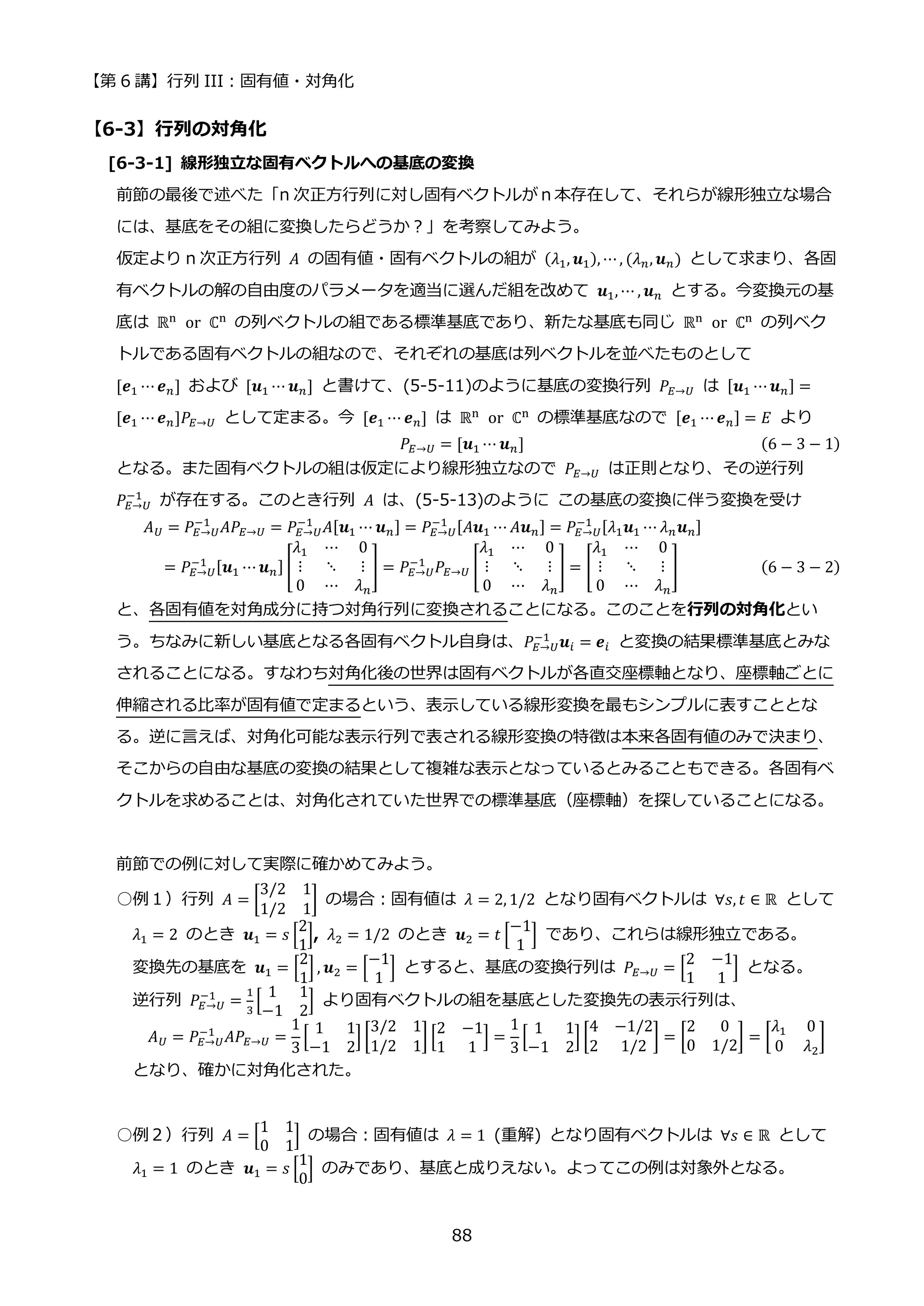 【第 6 講】行列 III：固有値・対角化
88
【6-3】行列の対角化
[6-3-1] 線形独立な固有ベクトルへの基底の変換
前節の最後で述べた「n 次正方行列に対し固有ベクトルがｎ本存在して、それらが線形独立な場合
には、基底をその組に変換したらどうか？」を考察してみよう。
仮定より n 次正方行列 𝐴 の固有値・固有ベクトルの組が (𝜆1, 𝒖1), ⋯, (𝜆𝑛, 𝒖𝑛) として求まり、各固
有ベクトルの解の自由度のパラメータを適当に選んだ組を改めて 𝒖1, ⋯ , 𝒖𝑛 とする。今変換元の基
底は ℝn⁡ or⁡ ℂn の列ベクトルの組である標準基底であり、新たな基底も同じ ℝn⁡ or⁡ ℂn の列ベク
トルである固有ベクトルの組なので、それぞれの基底は列ベクトルを並べたものとして
[𝒆1 ⋯𝒆𝑛] および [𝒖1 ⋯ 𝒖𝑛] と書けて、(5-5-11)のように基底の変換行列 𝑃𝐸→𝑈 は [𝒖1 ⋯𝒖𝑛] =
[𝒆1 ⋯𝒆𝑛]𝑃𝐸→𝑈 として定まる。今 [𝒆1 ⋯ 𝒆𝑛] は ℝn⁡ or⁡ ℂn の標準基底なので [𝒆1 ⋯𝒆𝑛] = 𝐸 より
𝑃𝐸→𝑈 = [𝒖1 ⋯ 𝒖𝑛] (6 − 3 − 1)
となる。また固有ベクトルの組は仮定により線形独立なので 𝑃𝐸→𝑈 は正則となり、その逆行列
𝑃𝐸→𝑈
−1
が存在する。このとき行列 𝐴 は、(5-5-13)のように この基底の変換に伴う変換を受け
𝐴𝑈 = 𝑃𝐸→𝑈
−1
𝐴𝑃𝐸→𝑈 = 𝑃𝐸→𝑈
−1
𝐴[𝒖1 ⋯ 𝒖𝑛] = 𝑃𝐸→𝑈
−1 [𝐴𝒖1 ⋯ 𝐴𝒖𝑛] = 𝑃𝐸→𝑈
−1 [𝜆1𝒖1 ⋯ 𝜆𝑛𝒖𝑛]
= 𝑃𝐸→𝑈
−1 [𝒖1 ⋯𝒖𝑛] [
𝜆1 ⋯ 0
⋮ ⋱ ⋮
0 ⋯ 𝜆𝑛
] = 𝑃𝐸→𝑈
−1
𝑃𝐸→𝑈 [
𝜆1 ⋯ 0
⋮ ⋱ ⋮
0 ⋯ 𝜆𝑛
] = [
𝜆1 ⋯ 0
⋮ ⋱ ⋮
0 ⋯ 𝜆𝑛
] (6 − 3 − 2)
と、各固有値を対角成分に持つ対角行列に変換されることになる。このことを行列の対角化とい
う。ちなみに新しい基底となる各固有ベクトル自身は、𝑃𝐸→𝑈
−1
𝒖𝑖 = 𝒆𝑖 と変換の結果標準基底とみな
されることになる。すなわち対角化後の世界は固有ベクトルが各直交座標軸となり、座標軸ごとに
伸縮される比率が固有値で定まるという、表示している線形変換を最もシンプルに表すこととな
る。逆に言えば、対角化可能な表示行列で表される線形変換の特徴は本来各固有値のみで決まり、
そこからの自由な基底の変換の結果として複雑な表示となっているとみることもできる。各固有ベ
クトルを求めることは、対角化されていた世界での標準基底（座標軸）を探していることになる。
前節での例に対して実際に確かめてみよう。
○例１）行列 𝐴 = [
3/2 1
1/2 1
] の場合：固有値は 𝜆 = 2, 1/2 となり固有ベクトルは ∀𝑠, 𝑡 ∈ ℝ として
𝜆1 = 2 のとき 𝒖1 = 𝑠 [
2
1
], 𝜆2 = 1/2 のとき 𝒖2 = 𝑡 [
−1
1
] であり、これらは線形独立である。
変換先の基底を 𝒖1 = [
2
1
] , 𝒖2 = [
−1
1
] とすると、基底の変換行列は 𝑃𝐸→𝑈 = [
2 −1
1 1
] となる。
逆行列 𝑃𝐸→𝑈
−1
=
1
3
[
1 1
−1 2
] より固有ベクトルの組を基底とした変換先の表示行列は、
𝐴𝑈 = 𝑃𝐸→𝑈
−1
𝐴𝑃𝐸→𝑈 =
1
3
[
1 1
−1 2
] [
3/2 1
1/2 1
] [
2 −1
1 1
] =
1
3
[
1 1
−1 2
] [
4 −1/2
2 1/2
] = [
2 0
0 1/2
] = [
𝜆1 0
0 𝜆2
]
となり、確かに対角化された。
○例２）行列 𝐴 = [
1 1
0 1
] の場合：固有値は 𝜆 = 1 (重解) となり固有ベクトルは ∀𝑠 ∈ ℝ として
𝜆1 = 1 のとき 𝒖1 = 𝑠 [
1
0
] のみであり、基底と成りえない。よってこの例は対象外となる。
 